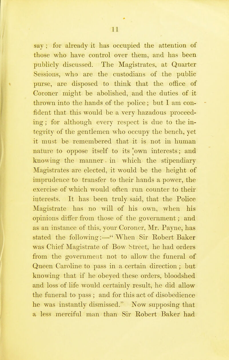 say ; for already it has occupied the attention of those who have control over them, and has been publicly discussed. The Magistrates, at Quarter Sessions, who are the custodians of the public purse, are disposed to think that the office of Coroner might be abolished, and the duties of it thrown into the hands of the police; but I am con- fident that this would be a very hazadous proceed- ing ; for although every respect is due to the in- tegrity of the gentlemen who occupy the bench, yet it must be remembered that it is not in human nature to oppose itself to its ^own interests; and knowing the manner. in which the stipendiary Magistrates are elected, it would be the height of imprudence to transfer to their hands a power, the exercise of which would often run counter to theu- interests. It has been truly said, that the Police Magistrate has no will of his own, when his opinions differ from those of the government; and as an instance of this, your Coroner, Mr. Payne, has stated the following:— When Sir Robert Baker was Chief Magistrate of Bow Street, he had orders from the government not to allow the funeral of Queen Caroline to pass in a certain direction; but knowing that if he obeyed these orders, bloodshed and loss of life would certainly result, he did allow the funeral to pass ; and for this act of disobedience he was instantly dismissed. Now supposing that a less merciful man than Sir Robert Baker had