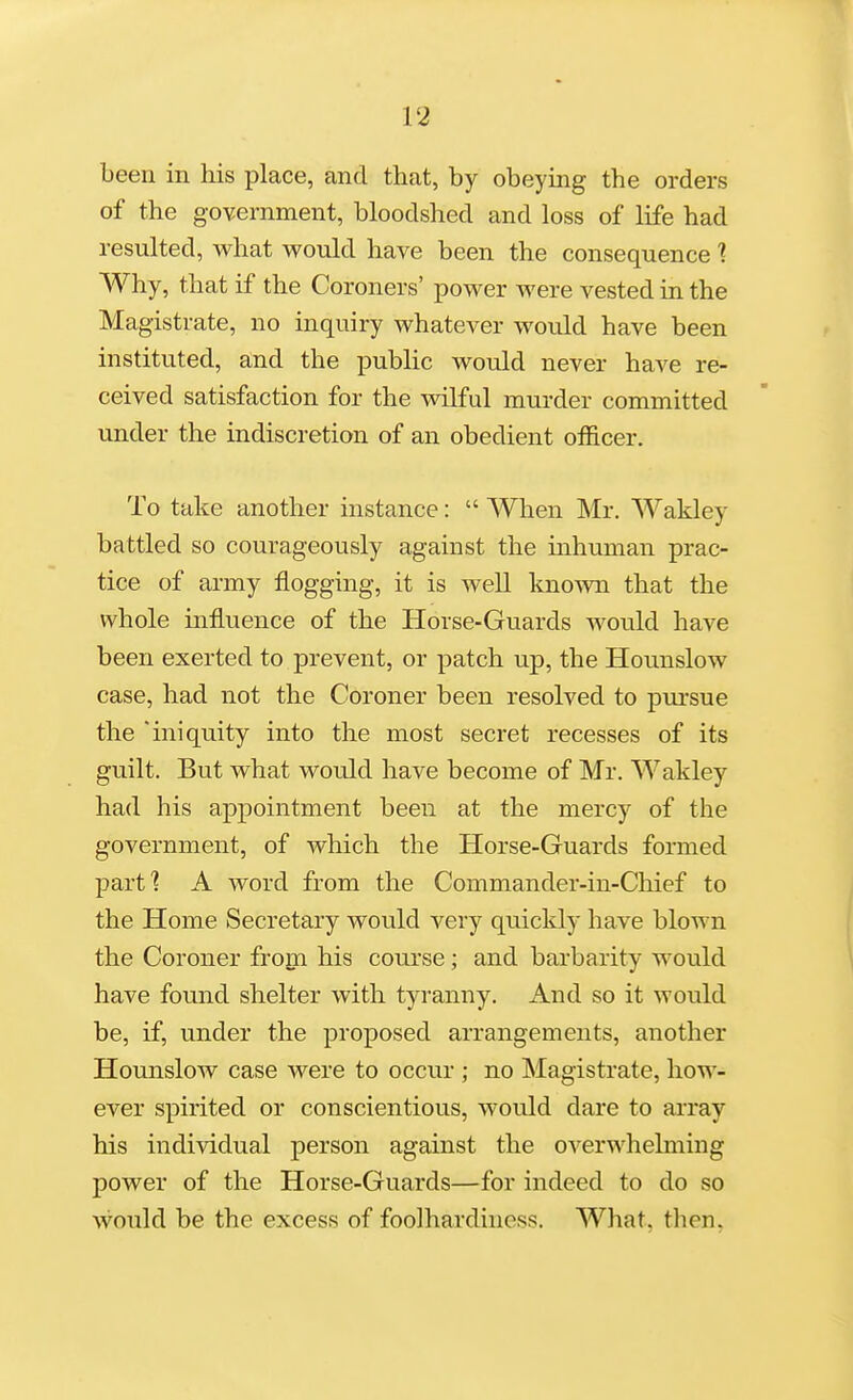 been in his place, and that, by obeying the orders of the government, bloodshed and loss of life had resulted, what would have been the consequence 1 Why, that if the Coroners' power were vested in the Magistrate, no inquiry whatever would have been instituted, and the public would never have re- ceived satisfaction for the wilful murder committed under the indiscretion of an obedient officer. To take another instance:  When Mr. Wakley battled so courageously against the inhuman prac- tice of army flogging, it is well knomi that the whole influence of the Horse-Guards would have been exerted to prevent, or patch up, the Hounslow case, had not the Coroner been resolved to pursue the 'iniquity into the most secret recesses of its guilt. But what would have become of Mr. Wakley had his appointment been at the mercy of the government, of which the Horse-Guards formed parf? A word from the Commander-in-Chief to the Home Secretary would very quickly have blown the Coroner from his course; and barbarity would have found shelter with tyranny. And so it would be, if, under the proposed arrangements, another Hounslow case were to occur ; no Magistrate, how- ever spirited or conscientious, would dare to array his individual person against the o\''erwhelming power of the Horse-Guards—for indeed to do so would be the excess of foolhardiness. What, then,