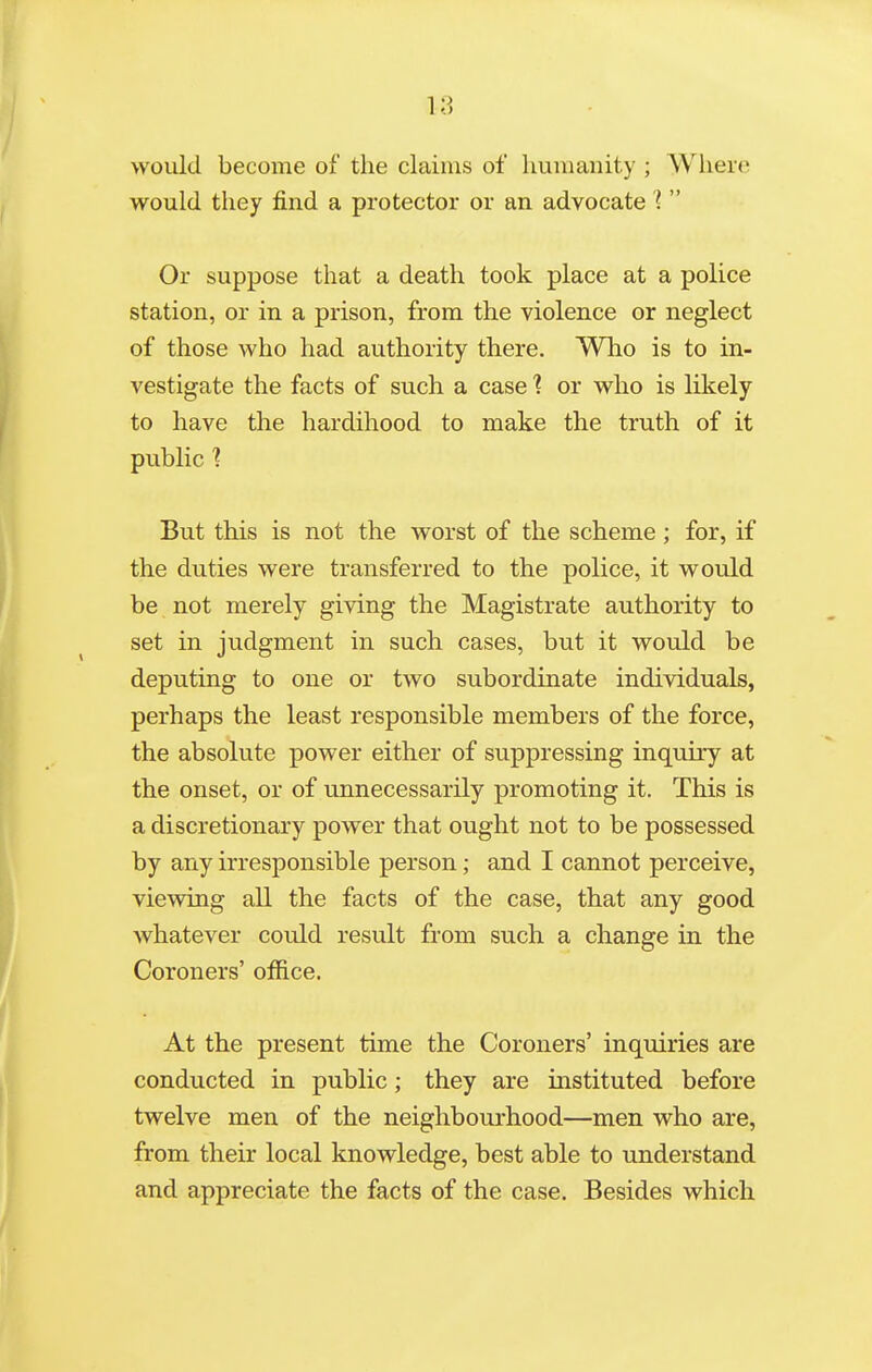 would become of the claims of humanity ; Where would they find a protector or an advocate l  Or suppose that a death took place at a police station, or in a prison, from the violence or neglect of those who had authority there. Who is to in- vestigate the facts of such a case ■? or who is likely to have the hardihood to make the truth of it public 1 But this is not the worst of the scheme; for, if the duties were transferred to the police, it would be not merely giving the Magistrate authority to set in judgment in such cases, but it would be deputing to one or two subordinate individuals, perhaps the least responsible members of the force, the absolute power either of suppressing inquiry at the onset, or of unnecessarily promoting it. This is a discretionary power that ought not to be possessed by any irresponsible person; and I cannot perceive, vievsdng all the facts of the case, that any good whatever could result from such a change in the Coroners' office. At the present time the Coroners' inquiries are conducted in public; they are instituted before twelve men of the neighbourhood—men who are, from their local knowledge, best able to understand and appreciate the facts of the case. Besides which