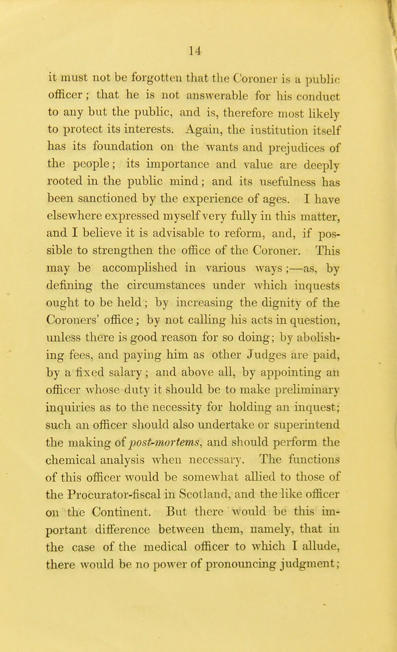 it must not be forgotten that the Coroner is a public officer; that he is not answerable for his conduct to any but the public, and is, therefore most hkely to protect its interests. Again, the institution itself has its foundation on the wants and prejudices of the people; its importance and value are deeply rooted in the public mind; and its usefulness has been sanctioned by the experience of ages. I have elsewhere expressed myself very fully in this matter, and I believe it is advisable to reform, and, if pos- sible to strengthen the office of the Coroner. This may be accomplished in various ways;—as, by defining the circumstances under which inquests ought to be held; by increasing the dignity of the Coroners' office; by not calling his acts in question, unless there is good reason for so doing; by abolish- ing fees, and paying him as other Judges are paid, by a fixed salary; and above all, by appointing an officer whose duty it should be to make preliminary inquiries as to the necessity for holding an inquest; such an officer should also undertake or superintend the making of post-mortems, and should perform the chemical analysis when necessary. The functions of this officer would be somewhat allied to those of the Procurator-fiscal in Scotland, and the like officer on the Continent. But there ' would be this im- portant difierence between them, namely, that in the case of the medical officer to which I allude, there would be no power of pronouncing judgment;