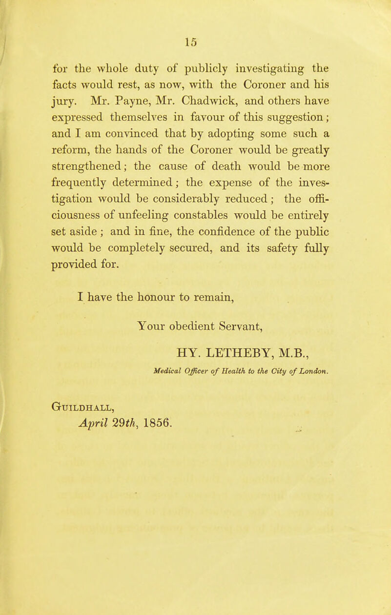 for the whole duty of publicly investigating the facts would rest, as now, with the Coroner and his jury. Mr. Payne, Mr. Chadwick, and others have expressed themselves in favour of this suggestion ; and I am convinced that by adopting some such a reform, the hands of the Coroner would be greatly strengthened; the cause of death would be more frequently determined; the expense of the inves- tigation would be considerably reduced ; the offi- ciousness of unfeeling constables would be entu'ely set aside ; and in fine, the confidence of the public would be completely secured, and its safety fully provided for. I have the honour to remain, Your obedient Servant, HY. LETHEBY, M.B., Medical Officer of Health to the City of London. Guildhall, April 29th, 1856.