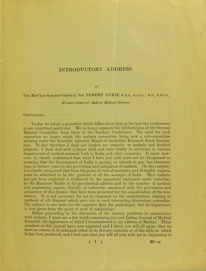 BY The Hon'ble Surgeon-General Sir PARDEY LUKIS, k.h.s., k.c.s.i., m.d., f.r.c.s., Director-General, Indian Medical Service. GeNTLBIVLEN, '! : To-day we adopt a procedure which differs from that at the last two conferences in one important particular. We no longer separate the deliberations of the General Malarial Committee from those of the Sanitary Conference. The need for such separation no longer exists, the malaria committee being now a sub-committee working under the Scientific Advisory Board of the Indian Research Fund Associa- tion. To-day therefore I shall not confine my remarks to malaria and kindred subjects: I shall deal with a larger field and refer briefly to activities in various departments of medical research both in India and other countries. It must how- ever be clearly understood that what I have just said must not be interpreted as meaning that the Government of India is paying, or intends to pay, less attention than in former years to the prevention and mitigation of malaria. On the contrary it is clearly recognised that from the point of view of mortality and ill-health, malaria must be admitted to be the greatest of all the scourges of India. That malaria has not been neglected is evidenced by the important statement made yesterday by Sir Harcourt Butler in his presidential address and by the number of medical and engineering papers, directly or indirectly concerned with the prevention and mitigation of this disease, that have been presented for the consideration of the con- ference. It is not necessary for me to comment on the contributions relating to methods of silt disposal which gave rise to such interesting discussions yesterday. The subject is one more for the engineer than the pathologist, biat its importance is very great from the point of view of malariology. Before proceeding to the discussion of the various problems in connnection with malaria, I must say a few words concerning our new Indian Journal of Medical Research, the appearance of which I foreshadowed in my address at Madras. Three numbers of this journal have now appeared and I think you will all agree that we have no reason to be ashamed either of its literary contents or of the style in which it has been produced, and I feel sure that you will all join with me in expressing to