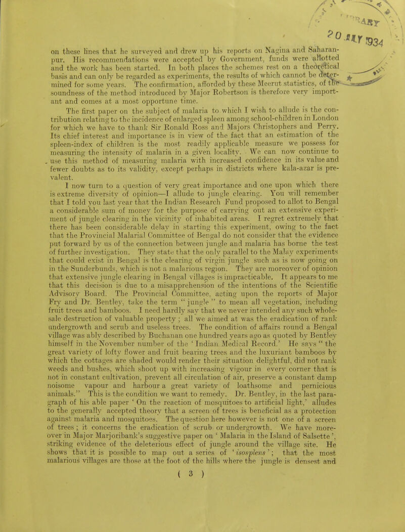 on these lines that he surveyed and drew up his reports on Nagiua and Saharan- pur. His recommendations were accepted by Government, funds were allotted and the work has been started. In both places the schemes rest on a the(k;etica] basis and can only be regarded as experiments, the results of which cannot be d^t^ ^ \^ mined for some years. The confirmation, afforded by these Meerut statistics, of tB^-^>E3«stf*^ soundness of the method introduced by Major Eobertson is therefore very import- ant and comes at a most opportune time. The first paper on the subject of malaria to which I wish to allude is the con- tribution relating to the incidence of enlarged spleen among school-children in London for which we have to thank Sir Ronald Ross and Majors Christophers and Perry. Its chief interest and importance is in view of the fact that an estimation of the spleen-index of children is the most readily applicable measure we possess for measuring the intensity of malaria in a given locality. We can now continue to . use this method of measuring malaria with increased confidence in its value and fewer doubts as to its validity^ except perhaps in districts where kala-azar is pre- valent. I now turn to a question of very great importance and one upon which there is extreme diversity of opinion—I allude to jungle clearing. You will remember that I told you last year that the Indian Research Fund proposed to allot to Bengal a considerable sum of money for the purpose of carrying out an extensive experi- ment of jungle clearing in the vicinity of inhabited areas. I regTet extremely that there has been considerable delay in starting this experiment, owing to the fact that the Provincial Malarial Committee of Bengal do not consider that the evidence put forward by us of the connection between jungle and malaria has borne the test of further investigation. They state that the only parallel to the Malay experiments that could exist in Bengal is the clearing of virgin jungle such as is now going on in the Sunderbunds, which is not a malarious region. They are moreover of opinion that extensive jungle clearing in Bengal villages is impracticable. It appears to me that this decision is due to a misapprehension of the intentions of the Scientific Advisory Board. The Provincial Committee, acting upon the reports of Major Fry and Dr. Bentley, take the term  jungle  to mean all vegetation, including fruit trees and bamboos. I need hardly say that we never intended any such whole- sale destruction of valuable property ; all we aimed at was the eradication of rank luidergrowth and scrub and useless trees. The condition of affairs round a Bengal village was ably described by Buchanan one hundred years ago as quoted by Bentley himself in the November number of the ' Indian Medical Record.' He says  the great variety of lofty flower and fruit bearing trees and the luxuriant bamboos by which the cottages are shaded would render their situation delightful, did not rank weeds and bushes, which shoot up with increasing vigour in every corner that is not in constant cultivation, prevent all circulation of air, preserve a constant damp noisome vapour and harbour a great variety of loathsome and pernicious animals. This is the condition we want to remedy. Dr. Bentley, in the last para- graph of his able paper ' On the reaction of mosquitoes to artificial light, alludes to the generally accepted theory that a screen of trees is beneficial as a protection against malaria and mosquitoes. The question here however is not one of a screen of trees ; it concerns the eradication of scrub or undergrowth. We have more- over in Major Marjoribank's suggestive paper on ' Malaria in the Island of Salsette', striking evidence of the deleterious eflect of jimgle around the village site. He shows that it is possible to map out a series of ' isosplens '; that the most malariou.s villages are those at the foot of the hills where the jungle is densest and