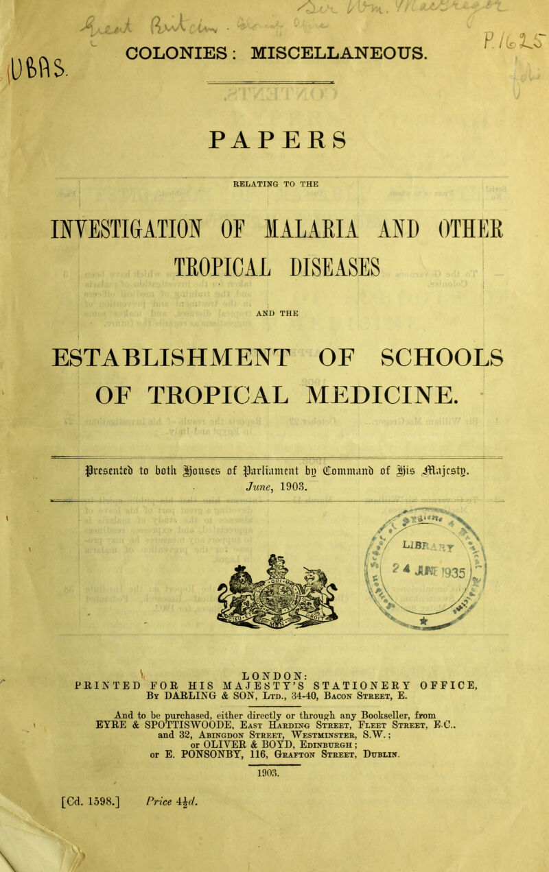 COLONIES: MISCELLANEOUS. PAPERS RELATING TO THE IIYESTIGATION OF MALARIA AND OTHEE TROPICAL DISEASES i AND THE ESTABLISHMENT OF SCHOOLS OF TROPICAL MEDICINE. lv£B£nUl) to both Douses of parliament bn (!rommattb of |)is .i^lajcstB. June^ 1903. \ LONDON: PEINTED FOR HIS MAJESTY'S STATIONERY OFFICE, By darling & SON, Ltd., 34-40, Bacon Street, E. And to be purchased, either directly or through any Bookseller, from EYRE & SPOTTISWOODE, East Hardino Street, Fleet Street, E-C and 32, Abingdon Street, Westminster, S.W. ; or OLIVER & BOYD, Edinburgh ; or E. PONSONBY, 116, Grafton Street, Dublin. 1903. [Cd. 1598.] Price \\d.