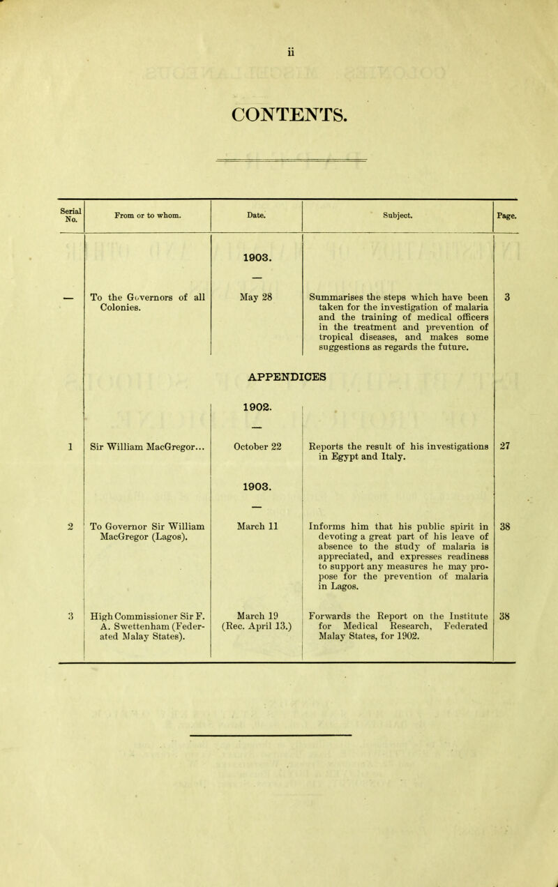 u CONTENTS. Serial No. From or to whom. Date. Subject. Page, 1903. To the Governors of all May 28 Summarises the steps which have been taken for the investigation of malaria and the training of medical officers in the treatment and prevention of tropical diseases, and makes some suggestions as regards the future. 3 APPENDICES • 1902. 1 Sir William MacGregor... October 22 1903. Reports the result of his investigations in Egypt and Italy. 27 2 To Governor Sir William MacGregor (Lagos). March 11 Informs him that his public spirit in devoting a great part of his leave of absence to the study of malaria is appreciated, and expresses readiness to support any measures he may pro- pose for the prevention of malaria in Lagos. 38 3 High Commissioner SirF. A. Swettenham (Feder- ated Malay States). March 19 (Rec. April 13.) Forwards the Report on the Institute for Medical Research, Federated Malay States, for 1902. 38