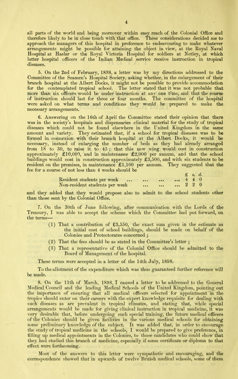 all parts of the world and being moreover within easy reach of the Colonial Office and therefore likely to be in close touch with that office. These considerations decided me to approach the managers of this hospital in preference to endeavouring to make whatever arrangements might be possible for attaining the object in view, at the Royal Naval Hospital at Haslar or the Royal A^ictoria Hospital for soldiers at Netley, at which latter hospital officers of the Indian Medical service receive instruction in tropical diseases. 5. On the 2nd of February, 1898, a letter was by my directions addressed to the Committee of the Seamen's Hospital Society, asking whether, in the enlargement of their branch hospital at the Albert Docks, it might not be possible to provide accommodation for the contemplated tropical school. The letter stated that it was not probable that more than six officers would be under instruction at any one t^'me, and that the course of instruction should last for three or four months. The committee of the hospital were asked on what terms and conditions they would be prepared to make the necessary arrangements. 6. Answering on the 16th of April the Committee stated their opinion that there was in the society's hospitals and dispensaries clinical material for the study of tropical diseases which could not be found elsewhere in the United Kingdom in the same amount and variety. They estimated that, if a school for tropical diseases was to be formed in connexion with their branch hospital at the Albert Docks, it would be necessar}^, instead of enlarging the number of beds as they had already arranged from 18 to 30, to raise it to 45 ; that this new wing would cost in construction approximately £10,000, and in maintenance £2,000 per annum, and that the school buildings would cost in construction approximately £3,500, and with six students to be resident on the premises, in maintenance £1,100 per annum. They suggested that the fee for a course of not less than 4 weeks should be £ s. d. Resident students per week ... ... ... ... 4 40 Non-resident students per week ... ... ... 22 0 and they added that they would propose also to admit to the school students other than those sent by the Colonial Office. 7. On the 30th of June following, after communication with the Lords of the Treasury, I was able to accept the scheme which the Committee had put forward, on the terms— (1) That a contribution of £3,550, the exact sum given in the estimate as the initial cost of school buildings, should be made on behalf of the Colonies and Protectorates concerned ; (2) That the fees should be as stated in the Committee's letter ; (3) That a representative of the Colonial Office should be admitted to the Board of Management of the hospital. These terms were accepted in a letter of the 14tli July, 1898. To the allotment of the expenditure which was thus guaranteed further reference will be made. 8. On the 11th of March, 1898, I caused a letter to be addressed to the General Medical Council and the leading Medical Schools of the United Kingdom, pointing out the importance of ensuring that all medical officers selected for appointment in the tropics should enter on their careers with the expert knowledge requisite for dealmg with such diseases as are prevalent in tropical climates, and stating that, while special arrangements would be made for giving clinical instruction in tropical medicine, it was very desirable that, before undergoing such special training, the future medical officers of the Colonies should be given tacilities in the various medical schools for obtaining some preliminary knowledge of the subject. It was added that, in order to encourage the study of tro|)ical medicine in the schools, I would be ])repared to give preference, in tilling up medical a])p()intments in the Colonies, to those candidates who could show that they had studied this branch of medicine, especially if some certificate or di])loma to that effect were forthcoming. Most of the answers to this letter Avere sym})athetic and encouraging, and the correspondence showed that in upwards of twelve British medical schools, some of them