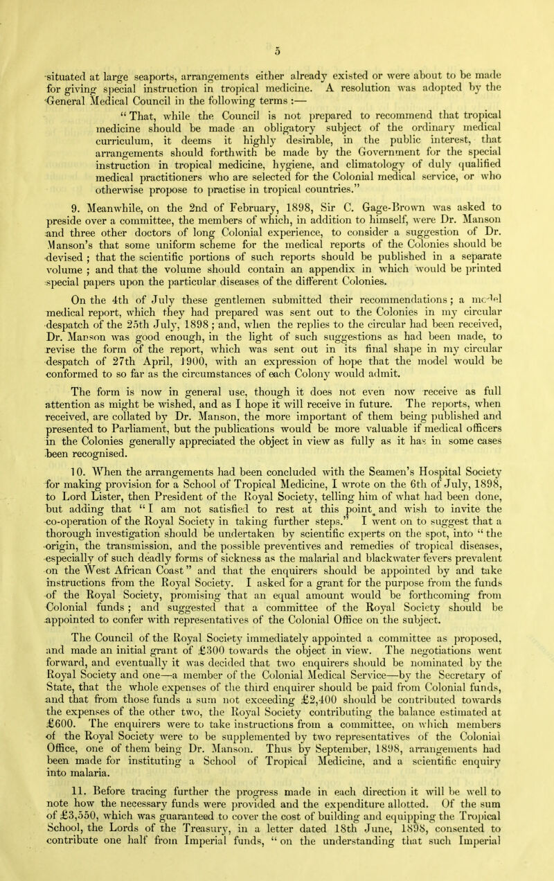 -situated at large seaports, arrangements either already existed or were about to be made for giving special instruction in tropical medicine. A resolution Avas adopted by the '^reneral Medical Council in the following terms :—  That, while the Council is not prepared to recommend that tropical medicine should be made an obligatory subject of the ordinary medical curriculum, it deems it highly desirable, in the public interest, that arrangements should forthwith be made by the Government for the special instruction in tropical medicine, hygiene, and chmatology of duly qualified medical practitioners who are selected for the Colonial medical service, or who otherwise propose to practise in tropical countries, 9. Meanwhile, on the 2nd of February, 1898, Sir C. Gage-Brown was asked to preside over a committee, the members of which, in addition to himself, were Dr. Manson :and three other doctors of long Colonial experience, to consider a suggestion of Dr. Manson's that some uniform scheme for the medical reports of the Colonies should be •devised ; that the scientific portions of such reports should be published in a separate volume ; and that the volume should contain an appendix in which would be printed special papers upon the particular diseases of the different Colonies. On the 4th of July these gentlemen submitted their recommendations ; a mc^ol medical report, which they had prepared was sent out to the Colonies in my circular despatch of the 2oth Jul}^, 1898 ; and, when the replies to the circular had been received. Dr. Manson Avas good enough, in the light of such suggestions as had been made, to revise the form of the report, which was sent out in its final shape in my circular despatch of 27th April, J900, with an expression of hope that the model would be conformed to so far as the circumstances of each Colony would admit. The form is now in general use, though it does not even now receive as full attention as might be wished, and as I hope it will receive in future. The reports, when received, are collated by Dr. Manson, the more important of them being published and presented to Parliament, but the publications would be more valuable if medical officers in the Colonies generally appreciated the object in view as fully as it has: in some cases •been recognised. 10. When the arrangements had been concluded with the Seamen's Hospital Society for making provision for a School of Tropical Medicine, I wrote on the 6th of July, 1898, to Lord Lister, then President of the Royal Society, telling him of what had been done, but adding that  I am not satisfied to rest at this pointy and wish to invite the co-operation of the Royal Society in taking further steps. I went on to suggest that a thorough investigation should be undertaken by scientific experts on the spot, into  the •origin, the transmission, and the possible preventives and remedies of tropical diseases, especially of such deadly forms of sickness as the malarial and blackwater fevers prevalent on the West African Coast and that the enquirers should be appointed by and take instructions from the Royal Society. I asked for a grant for the purpose from the funds ■of the Royal Society, promising that an equal amount would be forthcoming from Colonial funds ; and suggested that a committee of the Royal Society should be appointed to confer with representatives of the Colonial Office on the subject. The Council of the Royal Society immediately appointed a committee as proposed, and made an initial grant of £300 towards the object in view. The negotiations went forward, and eventually it was decided that two enquirers should be nominated by the Royal Society and one—a member of the Colonial Medical Service—by the Secretary of State, that the whole expenses of the third enquirer should be paid from Colonial funds, and that from those funds a sum not exceeding £2,400 should be contributed towards the expenses of the other two, the Royal Society contributing the balance estimated at £600. The enquirers were to take instructions from a committee, on which members of the Royal Society were to be supplemented by two representatives of the Colonial Office, one of them being Dr. Manson. Thus by September, 1898, arrangements had been made for instituting a School of Tropical Medicine, and a scientific enquiry into malaria. 11. Before tracing further the progress made in each direction it Avill be well to note how the necessary funds were provided and the expenditure allotted. Of the sum of £3,550, which was guaranteed to cover the cost of building and equipping the Trojjical School, the Lords of the Treasurj-, in a letter dated 18th June, 1898, consented to contribute one half from Imperial funds,  on the understanding that such Imperial