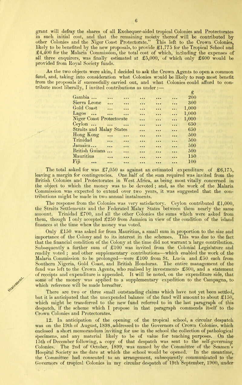 <4Tant will defray the shares of all Exchequer-aided tropical Colonies and Protectorates in such initial cost, and that the remaining moiety thereof will be contributed by other Colonies and the Niger Coast Protectorate. This left to the Crown Colonies, likely to be benefited by the new proposals, to provide £1,775 for the Tropical School and £4,400 for the Malaria Commission, the total cost of which, including the expenses of all three enquirers, was finally estimated at £5,000, of which only £600 would be provided from Koyal Society funds. As the two objects were akin, I decided to ask the Crown Agents to open a common fund, and, taking into consideration what Colonies would be likely to reap most benefit from the proposals if successfully carried out, and what Colonies could afEord to con- tribute most liberally, I invited contributions as under :— £ Gambia 200 Sierra Leone »«. ... ... ... ... 300 Gold Coast 1,000 Lagos ... ... ... ... ... ... 1,000 Niger Coast Protectorate ... ... ... 1,000 Ceylon ... ... ... ... ... ... 650 Straits and Malay States ... ... ... 650 Hong Kong ... ... ... ... ... 500 Trinidad ... ... ... ... ... 500 Jamaica... ... ... ... ... ... 500 British Guiana ... ... ... ... ... 500 Mauritius ... ... ... ... ... 150 Fiji 100 The total asked for was £7,050 as against an estimated expenditure of £6,175,. leaving a margin for contingencies. One half of the sum required was invited from the British Colonies and Protectorates in West Africa, as being most vitally concerned in the object to which the money was to be devoted ; and, as the work of the Malaria Commission was expected to extend over two years, it was suggested that the con- tributions might be made in two annual instalments. The response from the Colonies was very satisfactory. Ceylon contributed £l,000, the Straits Settlempnts and the Federated Malay States between them nearly the same amount. Trinidad £700, and all the other Colonies the sums which were asked from them, though I only accepted £250 from Jamaica in view of the condition of the island finances at the time when the money was voted. Only £150 was asked for from Mauritius, a small sum in proportion to the size and importance of the Colony and to its interest in the schemes. This was due to the fact that the financial condition of the Colony at the time did not warrant a large contribution. Subsequently a further sum of £100 was invited from the Colonial Legislature and readily voted ; and other supplementary contributions—which enabled the work of the Malaria Commission to be prolonged—were £lOO from St. Lucia and £50 each from Southern Nigeria, Gold Coast, and British Hondiu'as. The entire management of the fund was left to the Crown Agents, who realised by investments £300, and a statement of receipts and expenditure is appended. It will be noted, on the expenditure side, that some of the money was applied to a supplementary expedition to the Campagna, to which reference will be made hereafter. There are two or three small outstanding claims which have not yet been settled,, but it is antici})ated that the unexpended balance of the fund will amount to about £150, which might be transferred to the new fund referred to in the last paragraph of this despatch, if the scheme which I propose in that paragraph commends itself to the Crown Colonies and Protectorates. 12. Iw antici[)ation of the opening of the tropical school, a circular despatch was on the 19th of August, 1898,addressed to the Governors of Crown Colonies, which enclosed a short memorandum inviting for use in the school the collection of pathological specimens, and anj material likely to be of value for teaching purposes. On the 15th of December following, a copy of that despatch was sent to the self-governing Colonies. The 2nd of October, 1<S99, was nanuMl by the Connnittee of the Seamen's Hospital Society as the date at wliich the school would be opened. In the meantime,, the Committee had consented to an arrangement, subsequently communicated to the Governors of tropical Colonies in my circular despatch of 19th September, 1900, under