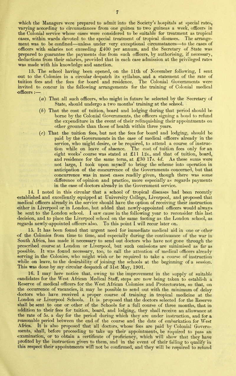 which the Managers were prepared to admit into the Society's hospitals at special rates, varying according to circumstances from one guinea to two guineas a week, officers in the Colonial service whose cases were considered to be suitable for treatment as tropical cases, within wards devoted to the special treatment of tropical diseases. The arrange- ment was to be confined—unless under very exceptional circumstances—to the cases of officers with salaries not exceedino £400 per annum, and the Secretary of State was prepared to guarantee the payments due from such officers, by authorising, if necessary, deductions from their salaries, provided that in each case admission at the privileged rates was made with his knowledge and sanction. 13. The school having been opened, on the 11th of November following, I sent out to the Colonies in a circular despatch its syllabus, and a statement of the rate of tuition fees and the fees for board and residence. The Colonial Governments were invited to concur in the following arrangements for the training of Colonial medical officers :— (a) That all such officers, who might in future be selected by the Secretary of State, should undero^o a two months' training at the school. (b) That the cost of tuition, board and lodging during that period should be borne by the Colonial Governments, the officers signing a bond to refund the expenditure in the event of their relinquishing their appointments on other grounds than those of health within three years. (c) That the tuition fees, but not the fees for board and lodging, should be paid by the Governments in the case of medical officers already in the service, who might desire, or be required, to attend a course of instruc- tion while on leave of absence. The cost of tuition fees only for an eight weeks' course was stated at £11 I2s., and that of tuition, board, and residence for the same term, at £30 17s. 4c?. As these sums were not large, I took upon myself to bring the scheme into operation in anticipation of the concurrence of the Governments concerned, but that concurrence was in most cases readily given, though there was some difference of opinion and practice, more especially as regards payments in the case of doctors already in the Government service. 14. I noted in this circular that a school of tropical diseases had been recently ■established and excellently equipped at University College, Liverpool, and proposed that medical officers already in the service should have the option of receiving their instruction either in Liverpool or in London, but added that newly-appointed officers would always be sent to the London school. I saw cause in the following year to reconsider this last decision, and to place the Liverpool school on the same footing as the Tjondon school, as regards newly-appointed officers also. To this point I will recur later on. 15. It has been found that urgent need for immediate medical aid in one or other ■of the Colonies from time to time, and especially during the continuance of the war in South Africa, has made it necessary to send out doctors who have not gone through the prescribed course at London or Liverpool, but such omissions are minimised as far as possible. It was found necessary, too, to call the attention of medical officers already «er\dng in the Colonies, who might wish or be required to take a course of instruction while on leave, to the desirability of joining the schools at the beginning of a session. This was done by my circular despatch of 31st May, 1901. 16. I may here notice that, owing to the improvement in the supply of suitable •candidates for the West African Medical StaflF, steps are now being taken to establish a Reserve of medical officers for the West African Colonies and Protectorates, so that, on the occurrence of vacancies, it may be possible to send out with the minimum of delay •doctors who have received a proper course of training in tropical medicine at the London or Liverpool Schools. It is proposed that the doctors selected for the Reserve -shall be sent to one or other of the Schools for a full course of three months, that in addition to their fees for tuition, board, and lodging, they shall receive an allowance at the rate of 05. a day for the period during which they are under instruction, and for a reasonable period between the end of the course and the date of embarkation for West Africa. It is also proposed that all doctors, whose fees are paid by Colonial Govern- ments, shall, before proceeding to take up their appointments, be required to pass an ■examination, or to obtain a certificate of proficiency, which will show that they have profited by the instruction given to them, and in the event of their failing to qualify in this respect their appointments will not be confirmed, and they will be required to refund