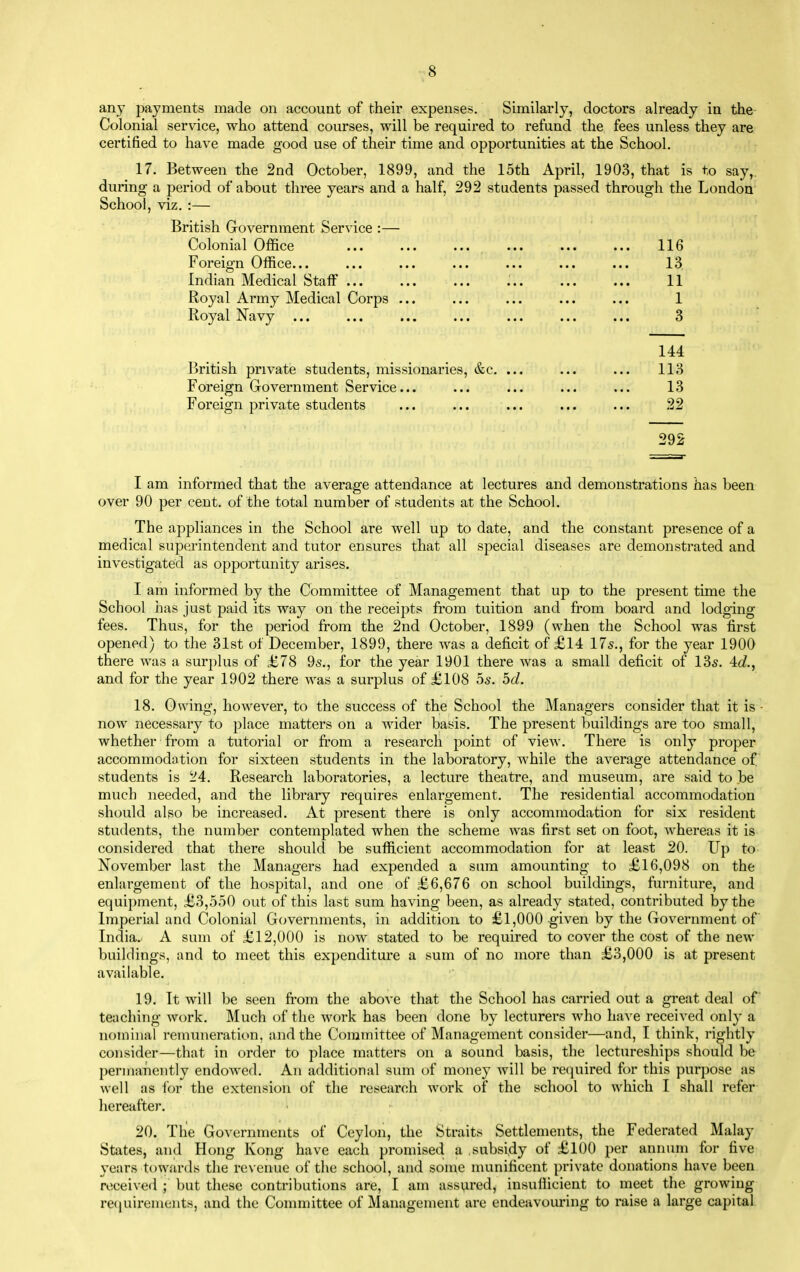 any payments made on account of their expenses. Similarly, doctors already in the Colonial service, who attend courses, will be required to refund the fees unless they are certified to have made good use of their time and opportunities at the School. 17. Between the 2nd October, 1899, and the 15th April, 1903, that is to say,, during a period of about three years and a half, 292 students passed through the London School, viz. :— British Government Service :— Colonial Office ... ... ... ... ... ... 116 Foreign Office... ... ... ... ... ... ... 13 Indian Medical Staff ... ... ... ... ... ... 11 Royal Army Medical Corps ... ... ... ... ... 1 Royal Navy ... ... ... ... ... ... ... 3 British private students, missionaries, &c, ... Foreign Government Service... Foreign private students 292 I am informed that the average attendance at lectures and demonstrations has been over 90 per cent, of the total number of students at the School. The appliances in the School are well up to date, and the constant presence of a medical superintendent and tutor ensures that all special diseases are demonstrated and investigated as opportunity arises. I am informed by the Committee of Management that up to the present time the School has just paid its way on the receipts from tuition and from board and lodging fees. Thus, for the period from the 2nd October, 1899 (when the School was first opened) to the 31st of December, 1899, there was a deficit of £14 175., for the year 1900 there was a surplus of £78 95., for the year 1901 there was a small deficit of 135. 4c?., and for the year 1902 there was a surplus of £108 os. 5d. 18. Owing, however, to the success of the School the Managers consider that it is ■ now necessary to place matters on a wider basis. The present buildings are too small, whether from a tutorial or from a research point of view. There is only proper accommodotion for sixteen students in the laboratory, while the average attendance of students is 24. Research laboratories, a lecture theatre, and museum, are said to be much needed, and the library requires enlargement. The residential accommodation should alfio be increased. At present there is only accommodation for six resident students, the number contemplated when the scheme was first set on foot, Avhereas it is considered that there should be sufficient accommodation for at least 20. Up to November last the Managers had expended a sura amounting to £16,098 on the enlargement of the hospital, and one of £6,676 on school buildings, furniture, and equipment, £3,550 out of this last sum having been, as already stated, contributed by the Imperial and Colonial Governments, in addition to £1,000 given by the Government of India. A sum of £12,000 is now stated to be required to cover the cost of the new buildings, and to meet this expenditure a sum of no more than £3,000 is at present available. 19. It will be seen fi-om the above that the School has carried out a great deal of teaching work. Much of the work has been done by lecturers who have received only a nominal remuneration, and the Committee of Management consider—and, I think, rightly consider—that in order to place matters on a sound basis, the lectureships should be pernr.inently endowed. An additional sum of money will be reijuired for this purpose as well as lor the extension of the research work of the school to which I shall refer hereafter. 20. The Governments of Ceylon, the Straits Settlements, the Federated Malay States, and Hong Kong have each promised a subsidy of £100 per annum for five years towards the re\ enue of the school, and some munificent private donations have been received ; but these contributions are, I am assured, insuflicient to meet the growing reciuirements, and the Committee of Management are endeavouring to raise a large capital 144 113 13 22