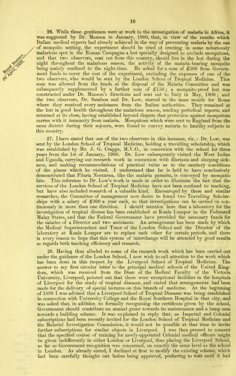 26. While these gentlemen were at work in the. investigation of malaria in Africa, it was suggested by Dr. Manson in January, 1900, that, in view of the results which Italian medical experts had already achieved in the way of preventing malaria by the use of mosquito netting, the experiment should be tried of erecting in some notoriously malarious spot in the Roman Campagna a hut specially desig-ned to exclude mosquitoes, and that two observers, sent out from this country, should live in the hut during the night throughout the malarious season, the activity of the malaria-bearing mosquito being mainly confined to the night-time. He asked for a sum of £500 from Govern- ment funds to cover the cost of the experiment, excluding the expenses of one of the two observers, who would be sent by the London School of Tropical Medicine. This sum was allowed from the funds at the disposal of the ]\lalaria Committee and was subsequently supplemented by a further sum of £l50 ; a mosquito-proof hut was constructed under Dr. Hanson's directions and sent out to Ttaly in May, 1900 ; and the two observers. Dr. Sambon and Dr. Low, started in the same month for Rome where they received every assistance from the Italian authorities. They remained at the hut in good health throughout the malarious season, sending periodical reports, and returned at its close, having established beyond dispute that protection against mosquitoes carries with it immunity from malaria. Mosquitoes which were sent to England from the same district during their sojourn, were found to convey malaria to healthy subjects in this country. 27. I have stated that one of the two observers in this instance, viz. : Dr. Low, was sent by the London School of Tropical Medicine, holding a travelling scholarship, which was established by Mr. J. G. Craggs, M.Y.O., in connexion with the school for three years from the 1st of January, 1900. Dr. Low subsequently visited the West Indies and Uganda, carrying out research work in connexion with filariasis and sleeping sick- ness, and making recommendations of practical value as to the sanitary conditions of the places which he visited. I understand that he is held to have conclusively demonstrated that Filaria Nocturna, like the malaria parasite, is conveyed by mosquito bite. This reference to Dr. Low's work is made in order to illustrate the fact that the services of the London School of Tropical Medicine have not been confined to teaching, but have also included research of a valuable kind. Encour.'iged by these and similar researches, the Committee of management now desire to found two Travelling Scholar- ships with a salary of £300 a year each, so that investigations can be carried on con- tinuously in more than one direction. I should mention here that a laboratory for the investigation of tropical disease has been established at Kuala Lumpor in the Federated Malay States, and that the Federal Government have provided the necessary funds for the salaries of a Director and two assistants. An arrangement has been made by which the Medical Superintendent and Tutor of the London School and the Director of the laboratory at Kuala Lumpor are to replace each other for certain periods, and there is every reason to hope that this system of interchange will be attended by good results as regards both teaching efficiency and research. 28. Ha^dng thus alluded to some of the research work which has been carried out under the guidance of the London School, I now wish to call attention to the work which has been done in this respect by the Liverpool School of Tropical Medicine. The answer to my first circular letter to the principal medical schools of the United King- dom, which was received from the Dean of the Medical Faculty of the Victoria University, Liverpool, pointed out that there were exceptional facilities in the hospitals of Liverpool for the study of tropical diseases, and stated that arrangements had been made for the deli^'ery of special lectures on this branch of medicine. At the beginning of 1<S99 I was advised that a Liverpool School of Tropical Diseases was being established in connection with Universit}' College and the Royal Southern Hospital in that city, and was asked that, in addition to formally recognising the certificate given by the school. Government should contribute an annual grant towards its maintenance and a lump sum towards a building scheme. It was explained in reply that, as Imperial and Colonial subscriptions had been recently invited for the London School of Tropical Medicine and the Malarial Investigation Commission, it would not be possible at that time to invite further subscriptions for similar objects in Liverpool, I was then pressed to consent that the specified course of training for neA\ ly-ai)pointed Colonial medical officers might be given indifferently in either London or Liver[)ool, thus placing the Liverpool School, as far as Government recognition was concerned, on exactly the same level as the school in London. As already stated, I declined at first to modify the existing scheme, which had been carefully thought out before being approved, preferring to wait until it had