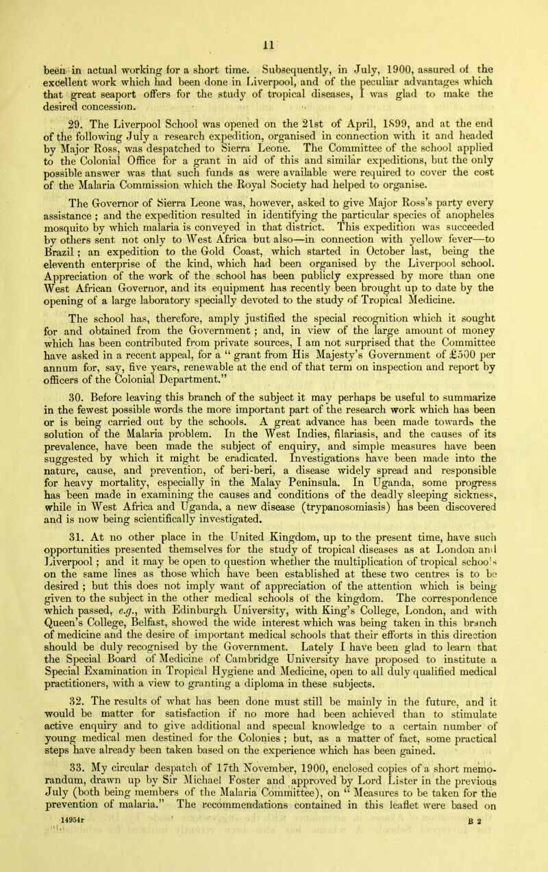 be6n. in actual working for a short time. Subsequently, in July, 1900, assured of the excellent work which had been done in [jiverpool, and of the peculiar advantages which that great seaport offers for the study of tropical diseases, I was glad to make the desired concession. 29. The Liverpool School was opened on the 21st of April, 1<S99, and at the end of the following July a research expedition, organised in connection with it and headed by Major Ross, was despatched to Sierra Leone. The Committee of the school applied to the Colonial Office for a grant in aid of this and similar expeditions, but the only possible answer was that such funds as were available were required to cover the cost of the Malaria Commission which the Royal Society had helped to organise. The Governor of Sierra Leone was, however, asked to give Major Ross's party every assistance ; and the expedition resulted in identifying the particular species of anopheles mosquito by which malaria is conveyed in that district. This expedition was succeeded by others sent not only to West Africa but also—in connection with yellow fever—to Brazil ; an expedition to the Gold Coast, which started in October last, being the eleventh enterprise of the kind, which had been organised by the Liverpool school. Appreciation of the work of the school has been publicly expressed by more than one West African Governor, and its equipment has recently been brought up to date by the opening of a large laboratory specially devoted to the study of Tropical Medicine. The school has, therefore, amply justified the special recognition which it sought for and obtained from the Government ; and, in view of the large amount of money which has been contributed from private sources, I am not surprised that the Committee have asked in a recent appeal, for a  grant from His Majesty's Government of £.500 per annum for, say, five years, renewable at the end of that term on inspection and report by ofl&cers of the Colonial Department. 30. Before leaving this branch of the subject it may perhaps be useful to summarize in the fewest possible words the more important part of the research work which has been or is being carried out by the schools. A great advance has been made towardb the solution of the Malaria problem. In the West Indies, filariasis, and the causes of its prevalence, have been made the subject of enquiry, and simple measures have been suggested by which it might be eradicated. Investigations have been made into the nature, cause, and prevention, of beri-beri, a disease widely spread and responsible for heavy mortality, especially in the Malay Peninsula. In Uganda, some progress has been made in examining the causes and conditions of the deadly sleeping sickness, while in West Africa and Uganda, a new disease (trypanosomiasis) has been discovered and is now being scientifically investigated. 31. At no other place in the United Kingdom, up to the present time, have such opportunities presented themselves for the study of tropical diseases as at London and Liverpool; and it may be open to question whetlier the multiplication of tropical schools on the same lines as those which have been established at these two centres is to be desired ; but this does not imply want of appreciation of the attention which is being- given to the subject in the other medical schools of the kingdom. The correspondence which passed, e.g., with Edinburgh University, with King's College, London, and with Queen's College, Belfast, showed the wide interest which was being taken in this branch of medicine and the desire of important medical schools that their efforts in this direction should be duly recognised by the Government. Lately I have been glad to learn that the Special Board of Medicine of Cambridge University have proposed to institute a Special Examination in Tropical Hygiene and Medicine, open to all duly qualified medical practitioners, with a view to granting a diploma in these subjects. 32. The results of what has been done must still be mainly in the future, and it would be matter for satisfaction if no more had been achieved than to stimulate active enquiry and to give additional and special knowledge to a certain number of young medical men destined for the Colonies ; but, as a matter of fact, some practical steps have already been taken based on the experience which has been gained. 33. My circular despatch of 17th November, 1900, enclosed copies of a short memo- randum, drawn up by Sir Michael Foster and approved by Lord Lister in the previous July (both being members of the Malaria Committee), on  Measures to be taken for the prevention of malaria. The recommendations contained in this leaflet were based on 14954r