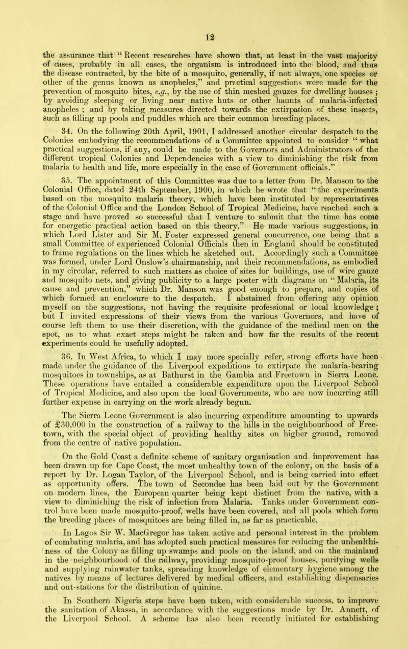 of cases, probably in all cases, the organism is introduced into the blood, and thus the disease contracted, by the bite of a mosquito, generally, if not always, one species oi? other of the genus known as anopheles, and practical suggestions were made for the prevention of mosquito bites, e.g., by the use of thin meshed gauzes for dwelling houses ; by avoiding sleeping or living near native huts or other haunts of malaria-infected anopheles ; and by taking measures directed towards the extirpation of these insects, such as filling up pools and puddles which are their common breeding places. 34. On the following 20th April, 1901, I addressed another circular despatch to the Colonies embodying the recommendations of a Committee appointed to consider  what practical suggestions, if any, could be made to the Governors and Administrators of the different tropical Colonies and Dependencies with a view to diminishing the risk from malaria to health and life, more especially in the case of Government officials. 35. The appointment of this Committee was due to a letter from Dr. Manson to the Colonial Office, dated 24th September, 1900, in which he wrote that the experiments based on the mosquito malaria theory, which have been instituted by representatives of the Colonial Office and the London School of Tropical Medicine, have reached such a stage and have proved so successful that I venture to submit that the time has come for energetic practical action based on this theory. He made various suggestions, in which Lord Lister and Sir M. Foster expressed general concurrence, one being that a small Committee of experienced Colonial Officials then in England should be constituted to frame regulations on the lines which he sketched out. Accordingly such a (Committee was formed, under Lord Onslow's chairmanship, and their recommendations, as embodied in my circular, referred to such matters as choice of sites for buildings, use of wire gauze and mosquito nets, and giving publicity to a large poster with diagrams on  Malaria, its cause and prevention, which Dr. Manson was good enough to prepare, and copies of which formed an enclosure to the despatch. 1 abstained from offering any opinion myself on the suggestions, not having the requisite professional or local knowledge ; but I invited expressions of their views from the various Governors, and have of course left them to use their discretion, with the guidance of the medical men on the spot, as to what exact steps might be taken and how far the results of the recent experiments could be usefully adopted. 3fi. In West Africa, to which I may more specially refer, strong efforts have been - made under the guidance of the Liverpool expeditions to extirpate the malaria-bearing mosquitoes in townships, as at Bathurst in the Gambia and Freetown in Sierra Leone. These o})erations have entailed a considerable expenditure upon the Liverpool School of Tropical Medicine, and also upon the local Governments, who are now incurring still farther expense in carrying on the work already begun. The Sierra Leone Government is also incurring expenditure amounting to upwards of £30,000 in the construction of a railway to the hills in the neighbourhood of Free- town, with the special object of providing healthy sites on higher ground, removed from the centre of native population. On the Gold Coast a definite scheme of sanitary organisation and improvement has been drawn up for Cape Coast, the most unhealthy town of the colony, on the basis of a report by Dr. Logan Taylor, of the Liverpool School, and is being carried into effect as opportunity offers. The town of Secondee has been laid out by the Government on modern lines, the European quarter being kept distinct from the native, with a view to diminishing the risk of infection from Malaria. Tanks under Government con- trol have been made mosquito-proof, wells have been covered, and all pools which form the breeding places of mosquitoes are being filled in, as far as practicable. In Lagos Sir W. MacGregor has taken active and personal interest in the problem of combating malaria, and has adopted such practical measures for reducing the unheallhi- ness of the Colony as filling up swam.ps and pools on the island, and on the mainland in the neighbourhood of the railway, providing mosquito-proof houses, ])urifying wells and supplying rainwater tanks, spreading knowledge of elementary hygiene among the natives by means of lectures delivered by medical officers, and estal)li.shing dispensaries and out-stations for the distribution of quinine. In Southern Nigeria steps have been taken, with considerable success, to improve the sanitation of Akassa, in accordance with the suggestions made by Dr. Annett, of the Li\crpool School. A scheme has also been recently initiated for establishing