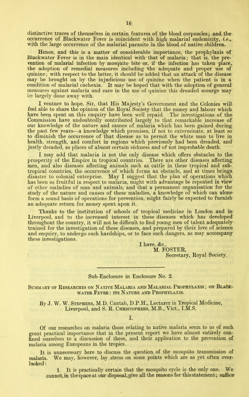 1« distinctive traces of themselves in certain features of the blood corpuscles; and the- occurrence of Blackwater Fever is coincident with high malarial endemicity, i.e.y with the large occurrence of the malarial parasite in the blood of native children. Hence, and this is a matter of considerable importance, the prophylaxis of Blackwater Fever is in the main identical with that of malaria; that is, the pre- vention of malarial infection by mosquito bite or, if the infection has taken place^ the adoption of remedial measures including the adequate and proper use of quinine; with respect to the latter, it should be added that an attack of the disease may be brought on by the injudicious use of quinine when the patient is in a condition of malarial cachexia. It may be hoped that with the adoption of general measures against malaria and care in the use of quinine this dreaded scourge may be largely done away with. I venture to hope. Sir, that His Majesty's Government and the Colonies will: feel able to share the opinion of the Royal Society that the money and labour which have been spent on this enquiry have been well repaid. The investigations of the- Commission have undoubtedly contributed largely to that remarkable increase of our knowledge of the nature and causes of malaria which has been gained during the past few years^—a knowledge which promises, if not to exterminate, at least so to diminish the occurrence of that disease as to permit the white man to live in health, strength, and comfort in regions which previously had been dreaded, and justly dreaded, as places of almost certain sickness and of not improbable death. I may add that malaria is not the only disease which offers obstacles to the prosperity of the Empire in tropical countries. There are other diseases affecting men, and also diseases affecting animals such as cattle in these tropical and sub- tropical countries, the occurrence of which forms an obstacle, and at times brings disaster to colonial enterprise. May I suggest that the plan of operations which has been so fruitful in respect to malaria, might with advantage be repeated in view of other maladies of man and animals, and that a permanent organisation for the study of the nature and causes of these maladies, a knowledge of which can alone form a sound basis of operations for prevention, might fairly be expected to furnish an adequate return for money spent upon it. Thanks to the institution of schools of tropical medicine in London and in Liverpool, and to the increased interest in these diseases which has developed throughout the country, it will not be difficult to find young men of talent adequately trained for the investigation of these diseases, and prepared by their love of science and enquiry, to undergo such hardships, or to face such dangers, as may accompany these investigations. I have, &c., M. FOSTER, ! Secretary, Royal Society. Sub-Enclosure in Enclosure No. 2. Summary of Researches on Native Malaria and Malarial Prophylaxis ; on Black- water Fever : its Nature and Prophylaxis. By J. W. W. Stephens, M.D. Cantab, D.P.H., Lecturer in Tropical Medicine, Liverpool, and S. R. Christophers, M.B., Vict., I.M.S. I. Of our researches on malaria those relating to native malaria seem to us of such great practical importance that in the present report we have almost entirely con- fined ourselves to a discussion of these, and their application to the prevention of malaria among Europeans in the tropics. It is unnecessary here to discuss the question of the mosquito transmission of malaria. We may, however, lay stress on some points which are as yet often over- looked : 1. It is practically certain that the mosquito cycle is the only one. We cannot, in the space at our disposal, give all the reasons for this statement; suffice-