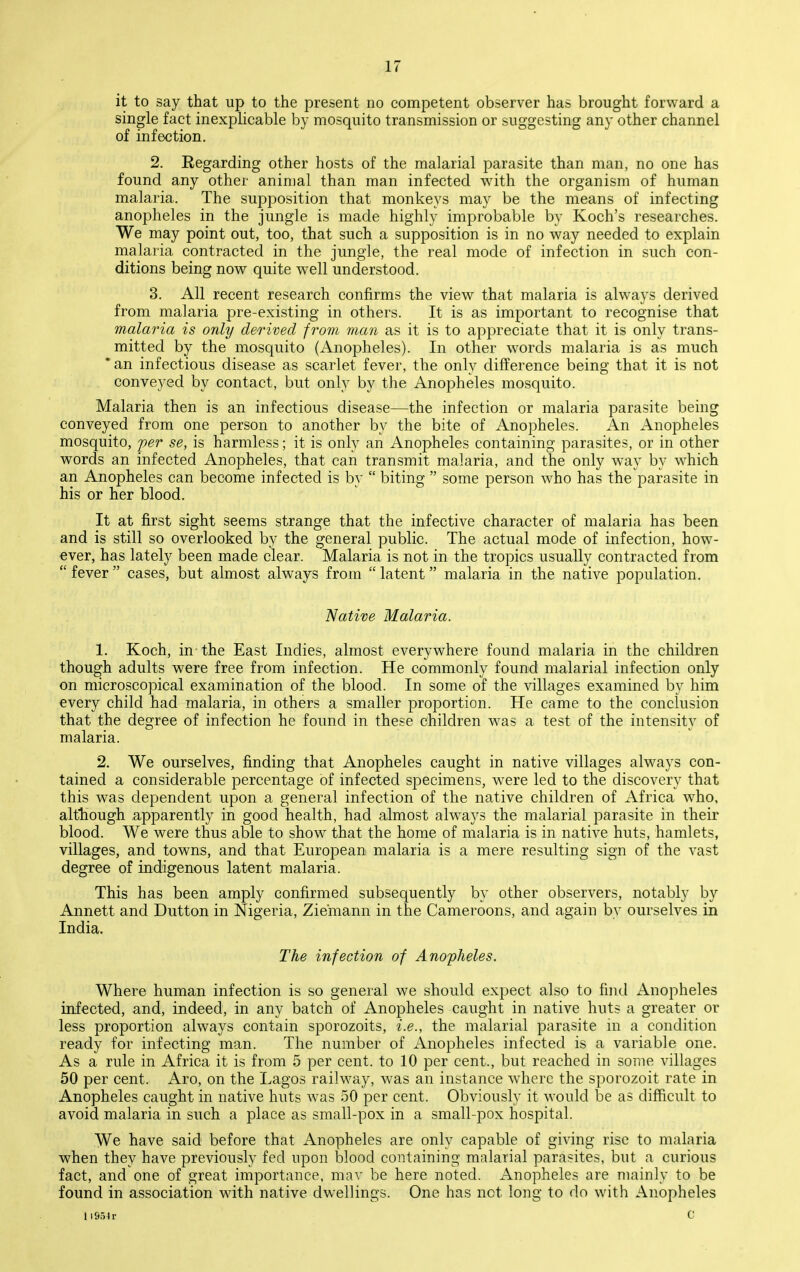 it to say that up to the present no competent observer has brought forward a single fact inexplicable by mosquito transmission or suggesting any other channel of infection. 2. Regarding other hosts of the malarial parasite than man, no one has found any other animal than man infected with the organism of human malaria. The supposition that monkeys may be the means of infecting anopheles in the jungle is made highly improbable by Koch's researches. We may point out, too, that such a supposition is in no way needed to explain malaria contracted in the jungle, the real mode of infection in such con- ditions being now quite well understood. 3. All recent research confirms the view that malaria is always derived from malaria pre-existing in others. It is as important to recognise that malaria is only derived from man as it is to appreciate that it is only trans- mitted by the mosquito (Anopheles). In other words malaria is as much *an infectious disease as scarlet fever, the only difference being that it is not conveyed by contact, but only by the Anopheles mosquito. Malaria then is an infectious disease—the infection or malaria parasite being conveyed from one person to another by the bite of Anopheles. An Anopheles mosquito, per se, is harmless; it is only an Anopheles containing parasites, or in other words an infected Anopheles, that can transmit malaria, and the only way by which an Anopheles can become infected is by  biting  some person who has the parasite in his or her blood. It at first sight seems strange that the infective character of malaria has been and is still so overlooked by the general public. The actual mode of infection, how- ever, has lately been made clear. Malaria is not in the tropics usually contracted from fever cases, but almost always from latent malaria in the native population. Native Malaria. 1. Koch, in-the East Indies, almost everywhere found malaria in the children though adults were free from infection. He commonly found malarial infection only on microscopical examination of the blood. In some of the villages examined by him every child had malaria, in others a smaller proportion. He came to the conclusion that the degree of infection he found in these children was a test of the intensity of malaria. 2. We ourselves, finding that Anopheles caught in native villages always con- tained a considerable percentage of infected specimens, were led to the discovery that this was dependent upon a general infection of the native children of Africa Avho. although apparently in good health, had almost always the malarial parasite in their blood. We were thus able to show that the home of malaria is in native huts, hamlets, villages, and towns, and that European malaria is a mere resulting sign of the vast degree of indigenous latent malaria. This has been amply confirmed subsequently by other observers, notably by Annett and Button in Nigeria, Ziemann in the Cameroons, and again by ourselves in India. The infection of Anopheles. Where human infection is so general we should expect also to find Anopheles infected, and, indeed, in any batch of Anopheles caught in native huts a greater or less proportion always contain sporozoits, i.e., the malarial parasite in a condition ready for infecting man. The number of Anopheles infected is a variable one. As a rule in Africa it is from 5 per cent, to 10 per cent., but reached in some villages 50 per cent. Aro, on the Lagos railway, was an instance where the sporozoit rate in Anopheles caught in native huts was 50 per cent. Obviously it would be as difficult to avoid malaria in such a place as small-pox in a small-pox hospital. We have said before that Anopheles are only capable of giving rise to malaria when they have previously fed upon blood containing malarial parasites, but a curious fact, and one of great importance, mav be here noted. Anopheles are mainly to be found in association with native dwellings. One has not long to do with Anopheles 119.54 r c