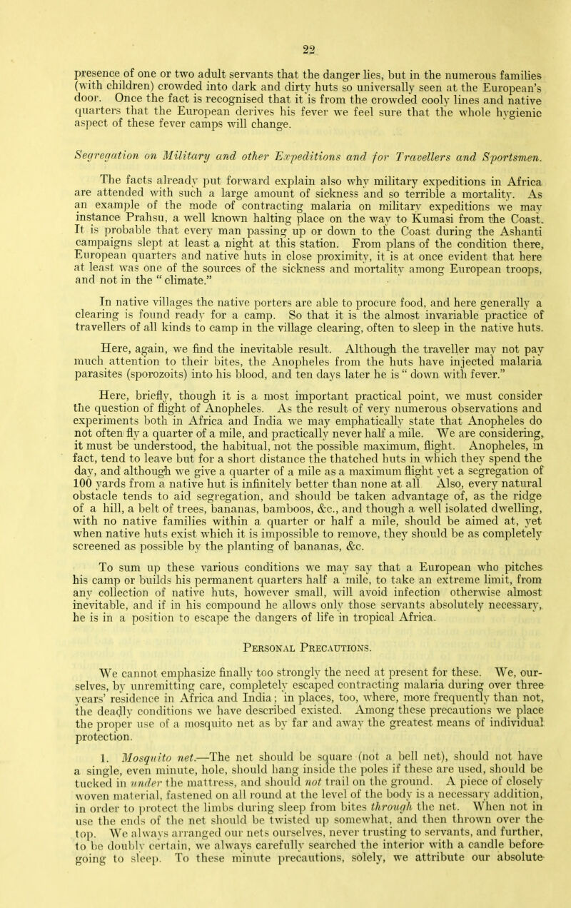 presence of one or two adult servants that the danger lies, but in the numerous families (with children) crowded into dark and dirty huts so universally seen at the European's door. Once the fact is recognised that it is from the crowded cooly lines and native quarters that the European derives his fever we feel sure that the whole hygienic aspect of these fever camps will change. Segregation on Military and other Eocpeditions and for Travellers and Sportsmen, The facts already put forward explain also why military expeditions in Africa are attended with such a large amount of sickness and so terrible a mortality. As an example of the mode of contracting malaria on military expeditions we may instance Prahsu, a well known halting place on the way to Kumasi from the Coast. It is probable that every man passing up or down to the Coast during the Ashanti campaigns slept at least a night at this station. From plans of the condition there, European quarters and native huts in close proximity, it is at once evident that here at least was one of the sources of the sickness and mortality among European troops, and not in the  climate. In native villages the native porters are able to procure food, and here generally a clearing is found ready for a camp. So that it is the almost invariable practice of travellers of all kinds to camp in the village clearing, often to sleep in the native huts. Here, again, we find the inevitable result. Although the traveller may not pay much attention to their bites, the Anopheles from the huts have injected malaria parasites (sporozoits) into his blood, and ten days later he is  down with fever. Here, briefly, though it is a most important practical point, we must consider the question of flight of Anopheles. As the result of very numerous observations and experiments both in Africa and India we may emphatically state that Anopheles do not often fly a quarter of a mile, and practically never haK a mile. We are considering, it must be understood, the habitual, not the possible maximum, flight. Anopheles, in fact, tend to leave but for a short distance the thatched huts in which they spend the day, and although we give a quarter of a mile as a maximum flight yet a segregation of 100 yards from a native hut is infinitely better than none at all Also, every natural obstacle tends to aid segregation, and should be taken advantage of, as the ridge of a hill, a belt of trees, bananas, bamboos, &c., and though a well isolated dwelling, with no native families within a quarter or half a mile, should be aimed at, yet when native huts exist which it is impossible to remove, they should be as completely screened as possible by the planting of bananas, &c. To sum u]D these various conditions we may say that a European who pitches his camp or builds his permanent quarters half a mile, to take an extreme limit, from any collection of native huts, however small, will avoid infection otherwise almost inevitable, and if in his compound he allows only those servants absolutely necessary,, he is in a position to escape the dangers of life in tropical Africa. Personal Precautions. We cannot emphasize finally too strongly the need at present for these. We, our- selves, by unremitting care, completely escaped contracting malaria during over three years' residence in Africa and India; in places, too, where, more frequently than not, the deacjly conditions we have described existed. Among these precautions we place the proper use of a mosquito net as by far and away the greatest means of individual protection. 1. Mosquito net.—The net should be square (not a bell net), should not have a single, even minute, hole, should hang inside the poles if these are used, should be tucked in vnder the matti'ess, and should not trail on the ground. A piece of closely woven material, fastened on all i-ound at the level of the body is a necessary addition, in order to protect the limbs during sleep from bites through the net. When not in use the ends of the net should be twisted up somewhat, and then thrown over the top. We always an-anged our nets ourselves, never trusting to servants, and further, to be doubly certain, we always carefully searched the interior with a candle before going to sleep. To these minute precautions, solely, we attribute our absolute