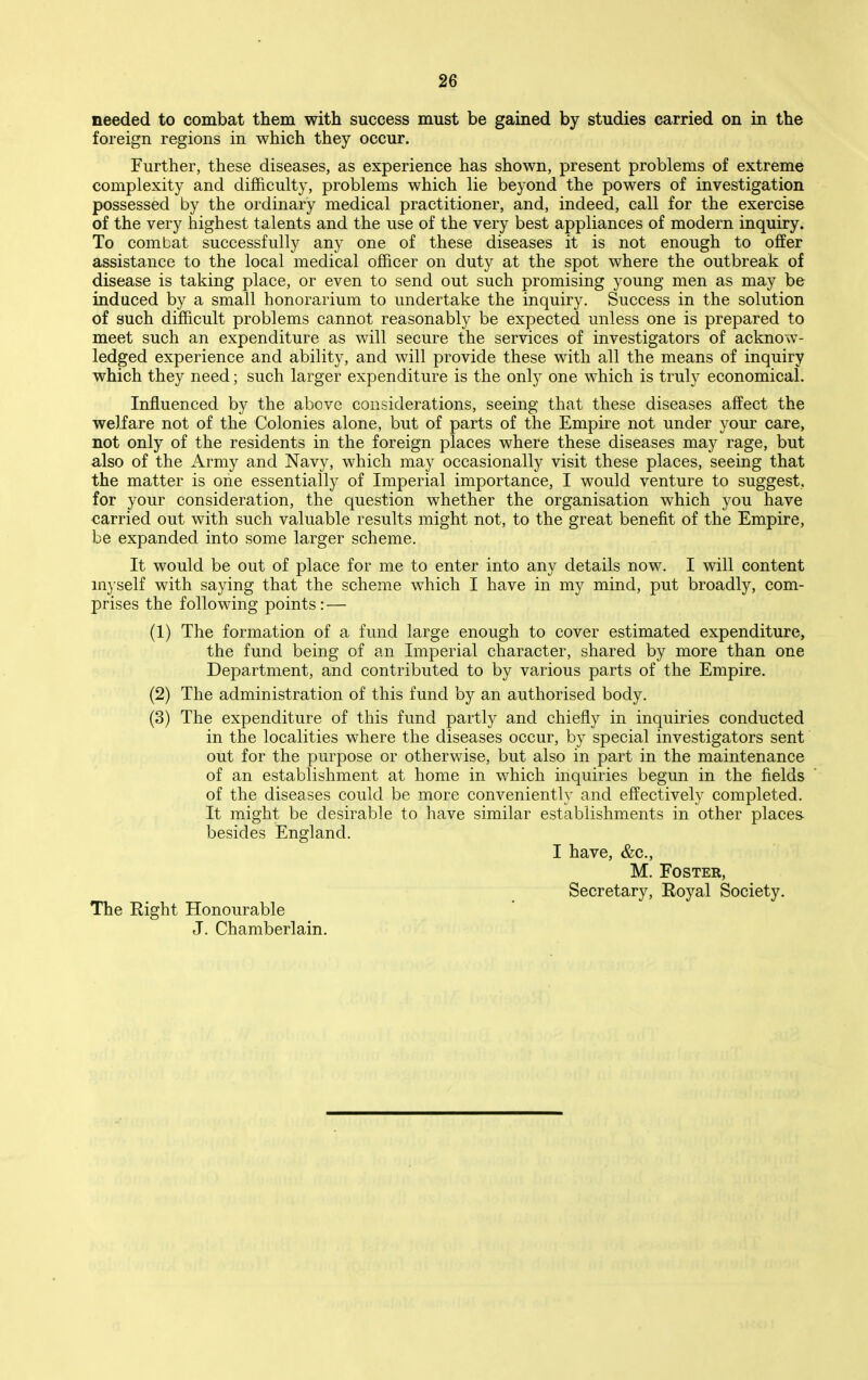 2G needed to combat them with success must be gained by studies carried on in the foreign regions in which they occur. Further, these diseases, as experience has shown, present problems of extreme complexity and difficulty, problems which lie beyond the powers of investigation possessed by the ordinary medical practitioner, and, indeed, call for the exercise of the very highest talents and the use of the very best appliances of modern inquiry. To combat successfully any one of these diseases it is not enough to ofiEer assistance to the local medical officer on duty at the spot where the outbreak of disease is taking place, or even to send out such promising young men as may be induced by a small honorarium to undertake the inquiry. Success in the solution of such difficult problems cannot reasonably be expected unless one is prepared to meet such an expenditure as will secure the services of investigators of acknow- ledged experience and ability, and will provide these with all the means of inquiry which they need; such larger expenditure is the only one which is truly economical. Influenced by the above considerations, seeing that these diseases affect the welfare not of the Colonies alone, but of parts of the Empire not under your care, not only of the residents in the foreign places where these diseases may rage, but also of the Army and Navy, which may occasionally visit these places, seeing that the matter is one essentially of Imperial importance, I would venture to suggest, for your consideration, the question whether the organisation which you have carried out with such valuable results might not, to the great benefit of the Empire, be expanded into some larger scheme. It would be out of place for me to enter into any details now. I will content m3 self with saying that the scheme which I have in my mind, put broadly, com- prises the following points:— (1) The formation of a fund large enough to cover estimated expenditure, the fund being of an Imperial character, shared by more than one Department, and contributed to by various parts of the Empire. (2) The administration of this fund hj an authorised body. (3) The expenditure of this fund partly and chiefly in inquiries conducted in the localities where the diseases occur, by special investigators sent out for the purpose or otherwise, but also in part in the maintenance of an establishment at home in which inquiries begun in the fields of the diseases could be more conveniently and effectively completed. It might be desirable to have similar establishments in other places- besides England. I have, &c., M. Foster, Secretary, Royal Society, The Right Honourable J. Chamberlain.