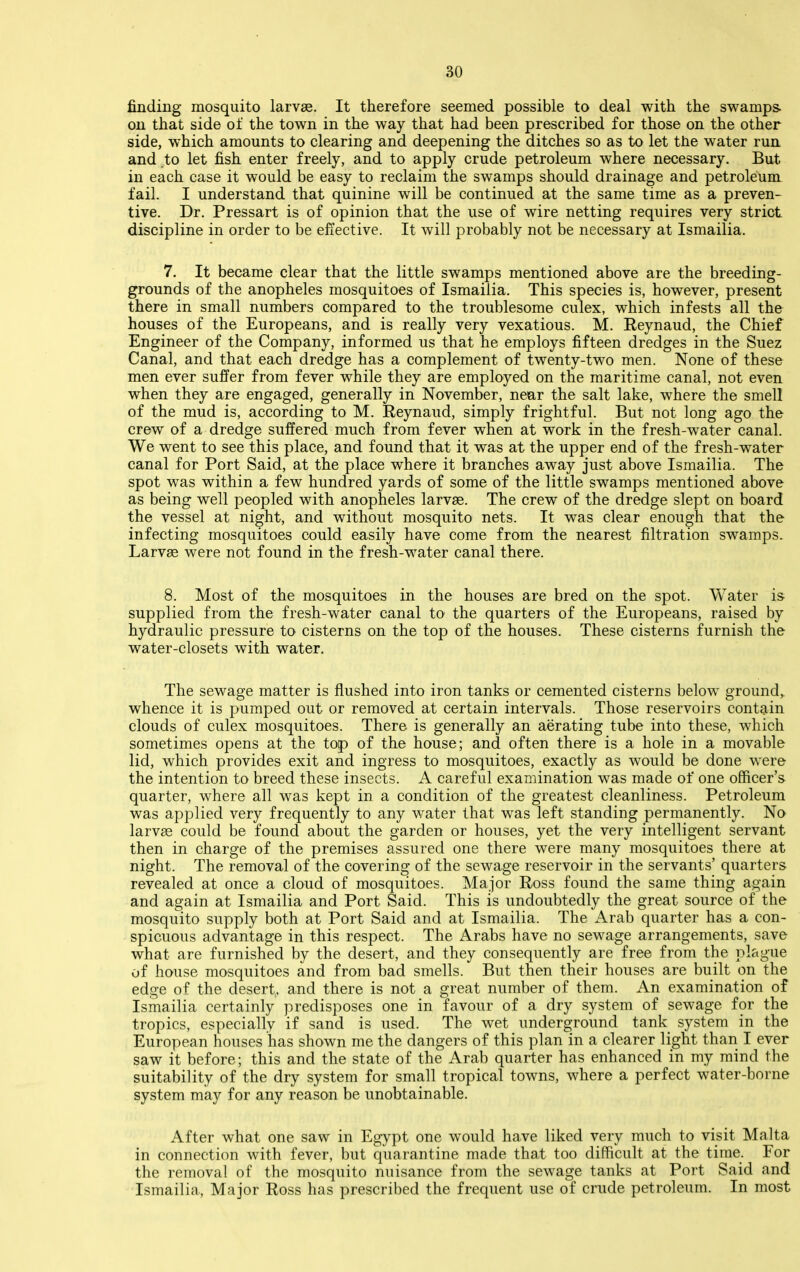 finding mosquito larvae. It therefore seemed possible to deal with the swamps, on that side of the town in the way that had been prescribed for those on the other side, which amounts to clearing and deepening the ditches so as to let the water run and to let fish enter freely, and to apply crude petroleum where necessary. But in each case it would be easy to reclaim the swamps should drainage and petroleum fail. I understand that quinine will be continued at the same time as a preven- tive. Dr. Pressart is of opinion that the use of wire netting requires very strict discipline in order to be effective. It will probably not be necessary at Ismailia. 7. It became clear that the little swamps mentioned above are the breeding- grounds of the anopheles mosquitoes of Ismailia. This species is, however, present there in small numbers compared to the troublesome culex, which infests all the houses of the Europeans, and is really very vexatious. M. Reynaud, the Chief Engineer of the Company, informed us that he employs fifteen dredges in the Suez Canal, and that each dredge has a complement of twenty-two men. None of these men ever sufi'er from fever while they are employed on the maritime canal, not even when they are engaged, generally in November, near the salt lake, where the smell of the mud is, according to M. Reynaud, simply frightful. But not long ago the crew of a dredge suffered much from fever when at work in the fresh-water canal. We went to see this place, and found that it was at the upper end of the fresh-water canal for Port Said, at the place where it branches away just above Ismailia. The spot was within a few hundred yards of some of the little swamps mentioned above as being well peopled with anopheles larvae. The crew of the dredge slept on board the vessel at night, and without mosquito nets. It was clear enough that the infecting mosquitoes could easily have come from the nearest filtration swamps. Larvae were not found in the fresh-water canal there. 8. Most of the mosquitoes in the houses are bred on the spot. Water is supplied from the fresh-water canal to the quarters of the Europeans, raised by hydraulic pressure to cisterns on the top of the houses. These cisterns furnish the water-closets with water. The sewage matter is flushed into iron tanks or cemented cisterns below ground,, whence it is pumped out or removed at certain intervals. Those reservoirs contain clouds of culex mosquitoes. There is generally an aerating tube into these, which sometimes opens at the top of the house; and often there is a hole in a movable lid, which provides exit and ingress to mosquitoes, exactly as would be done were the intention to breed these insects. A careful examination was made of one officer's- quarter, where all was kept in a condition of the greatest cleanliness. Petroleum was applied very frequently to any water that was left standing permanently. No larvae could be found about the garden or houses, yet the very intelligent servant then in charge of the premises assured one there were many mosquitoes there at night. The removal of the covering of the sewage reservoir in the servants' quarters revealed at once a cloud of mosquitoes. Major Ross found the same thing again and again at Ismailia and Port Said. This is undoubtedly the great source of the mosquito supply both at Port Said and at Ismailia. The Arab quarter has a con- spicuous advantage in this respect. The Arabs have no sewage arrangements, save what are furnished by the desert, and they consequently are free from the plague of house mosquitoes and from bad smells. But then their houses are built on the edge of the desert,, and there is not a great number of them. An examination of Ismailia certainly predisposes one in favour of a dry system of sewage for the tropics, especially if sand is used. The wet underground tank system in the European houses has shown me the dangers of this plan in a clearer light than I ever saw it before; this and the state of the Arab quarter has enhanced in my mind the suitability of the dry system for small tropical towns, where a perfect water-borne system may for any reason be unobtainable. After what one saw in Egypt one would have liked very much to visit Malta in connection with fever, but quarantine made that too difficult at the time. For the removal of the mosquito nuisance from the sewage tanks at Port Said and Ismailia, Major Ross has prescribed the frequent use of crude petroleum. In most