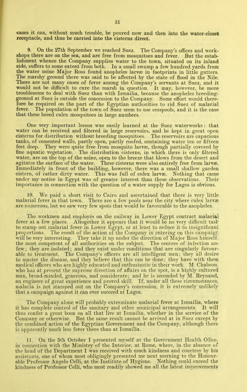 ■cases it can, without much trouble, be poured now and then into the water-closet receptacle, and thus be carried into the cisterns direct. 9. On the 27th September we reached Suez. The Company's offices and work- shops there are on the sea, and are free from mosquitoes and fever. But the estab- lishment whence the Company supplies water to the town, situated on its inland side, suffers to some extent from both. In a small swamp a few hundred yards from the water usine Major Ross found anopheles larvae in footprints in little gutters. The marshy ground there was said to be affected by the state of flood in the Nile. There are not many cases of fever among the Company's servants at Suez, and it would not be difficult to cure the marsh in question. It may, however, be more troublesome to deal with Suez than with Israailia, because the anopheles breeding- ground at Suez is outside the concession to the Company. Some effort would there- fore be required on the part of the Egyptian authorities to rid Suez of malarial fever. The population of the town of Suez seem to use cesspools, and it is the case that these breed culex mosquitoes in large numbers. One very important lesson was easily learned at the Suez waterworks : that water can be received and filtered in large reservoirs, and be kept in great open cisterns for distribution without breeding mosquitoes. The reservoirs are capacious tanks, of cemented walls, partly open, partly roofed, containing water ten or fifteen feet deep. They were quite free from mosquito larvae, though partially covered by fine aquatic vegetation. The distribution cisterns,, in which there is only filtered water, are on the top of the usine, open to the breeze that blows from the desert and agitates the surface of the water. These cisterns were also entirely free from larvae. Immediately in front of the building, however, there was a small shallow garden cistern, of rather dirty water. This was full of culex larvae. Nothing that came under my notice in Egypt was of greater interest than these observations. Their importance in connection with the question of a water supply for Lagos is obvious. 10. We paid a short visit to Cairo and ascertained that there is very little, malarial fever in that town. There are a few pools near the city where culex larvae ^re numerous, but we saw very few spots that would be favourable to the anopheles. The workmen and employes on the railway in Lower Egypt contract malarial fever at a few places. Altogether it appears that it would be no very difficult task to stamp out malarial fever in Lower Egypt, or at least to reduce it to insignificant proportions. The result of the action of the Company in entering on this campaign will be very interesting. They take it up under the direction of Major Ross himself , the most competent of all authorities on the subject. The centres of infection are few; they are isolated; and they exist under conditions that are singularly favour- able to treatment. The Company's officers are all intelligent men; they all desire to master the disease, and they believe that this can be done; they have with thensi medical officers who are highly educated and enthusiastic in their work. M. Chabrou, who has at present the supreme direction of affairs on the spot, is a highl}^ cultured man, broad-minded, generous, and considerate; and he is seconded by M. Reynaud, an engineer of great experience and proved skill. If, under all these circumstances, malaria is not stamped out on the Company's concession, it is extremely unlikely that a campaign against it can ever succeed at Lagos. The Company alone will probably exterminate malarial fever at Ismailia, where it has complete control of the sanitary and other municipal arrangements. It will thus confer a great boon on all that live at Ismailia, whether in the service of the Company or otherwise. But the same result cannot be arrived at in Suez except by the combined action of the Egyptian Government and the Company, although there is apparently much less fever there than at Ismailia. 11. On the 5tli October I presented myself at the Government Health Office, in connection with the Ministry of the Interior, at Rome, where, in the absence of the head of the Department I was received with much kindness and courtesy by his assistants, one of whom most obligingly presented me next m.orning to the Honour- able Professor Angelo Celli, at the Institute of Hygiene. Nothing could exceed the kindness of Professor Celli, who most readily showed me all the latest improvements