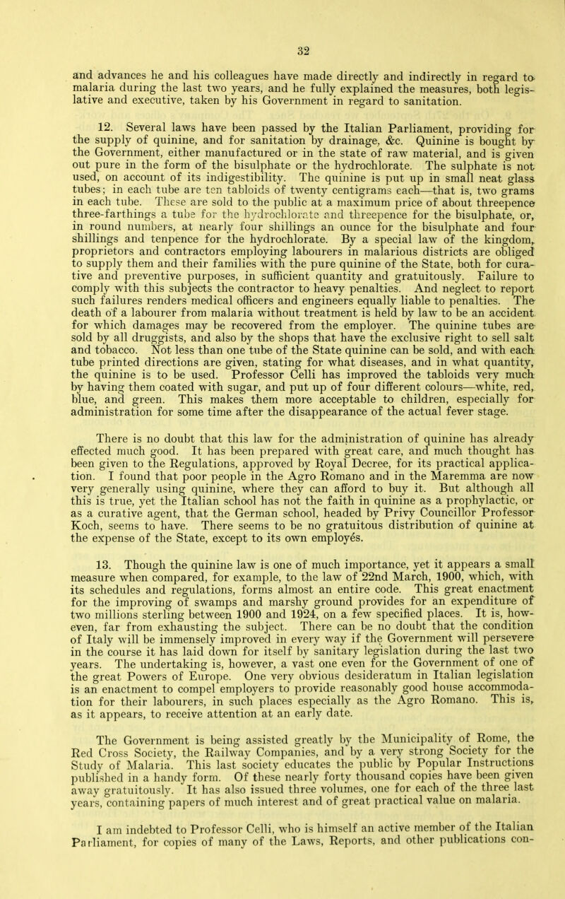 and advances he and his colleagues have made directly and indirectly in regard to- malaria during the last two years, and he fully explained the measures, both legis- lative and executive, taken by his Government in regard to sanitation. 12. Several laws have been passed by the Italian Parliament, providing for the supply of quinine, and for sanitation by drainage, &c. Quinine is bought by the Government, either manufactured or in the state of raw material, and is given out pure in the form of the bisulphate or the hydrochlorate. The sulphate is not used, on account of its indigestibility. The quinine is put up in small neat glass tubes; in each tube are ten tabloids of twenty centigrams each—that is, two grams in each tube. These are sold to the public at a maximum price of about threepence three-farthings a tube for the hydrochlorate and threepence for the bisulphate, or, in round numbers, at nearly four shillings an ounce for the bisulphate and four shillings and tenpence for the hydrochlorate. By a special law of the kingdom,, proprietors and contractors employing labourers in malarious districts are obliged to supply them and their families with the pure quinine of the State, both for cura- tive and preventive purposes, in sufficient quantity and gratuitously. Failure to comply with this subjects the contractor to heavy penalties. And neglect to report such failures renders medical officers and engineers equally liable to penalties. The- death of a labourer from malaria without treatment is held by law to be an accident for which damages may be recovered from the employer. The quinine tubes are sold by all druggists, and also by the shops that have the exclusive right to sell salt and tobacco. Not less than one tube of the State quinine can be sold, and with each tube printed directions are given, stating for what diseases, and in what quantity, the quinine is to be used. Professor Celli has improved the tabloids very much by having them coated with sugar, and put up of four different colours—white, red, blue, and green. This makes them more acceptable to children, especially for administration for some time after the disappearance of the actual fever stage. There is no doubt that this law for the administration of quinine has already effected much good. It has been prepared with great care, and much thought has been given to the Regulations, approved by Royal Decree, for its practical applica- tion. I found that poor people in the Agro Romano and in the Maremma are now very generally using quinine, where they can afford to buy it. But although all this is true, yet the Italian school has not the faith in quinine as a prophylactic, or as a curative agent, that the German school, headed by Privy Councillor Professor Koch, seems to have. There seems to be no gratuitous distribution of quinine at the expense of the State, except to its own employes, 13. Though the quinine law is one of much importance, yet it appears a small measure when compared, for example, to the law of 22nd March, 1900, which, with its schedules and regulations, forms almost an entire code. This great enactment for the improving of swamps and marshy ground provides for an expenditure of two millions sterling between 1900 and 1924, on a few specified places. It is, how- even, far from exhausting the subject. There can be no doubt that the condition of Italy will be immensely improved in every way if the Government will persevere in the course it has laid down for itself by sanitary legislation during the last two years. The undertaking is, however, a vast one even for the Government of one of the great Powers of Europe. One very obvious desideratum in Italian legislation is an enactment to compel employers to provide reasonably good house accommoda- tion for their labourers, in such places especially as the Agro Romano. This is, as it appears, to receive attention at an early date. The Government is being assisted greatly by the Municipality of Rome, the Red Cross Society, the Railway Companies, and by a very strong Society for the Study of Malaria. This last society educates the public by Popular Instructions published in a handy form. Of these nearly forty thousand copies have been given away gratuitously. It has also issued three volumes, one for each of the three last years, containing papers of much interest and of great practical value on malaria. I am indebted to Professor Celli, who is himself an active member of the Italian Parliament, for copies of many of the Laws, Reports, and other publications con-