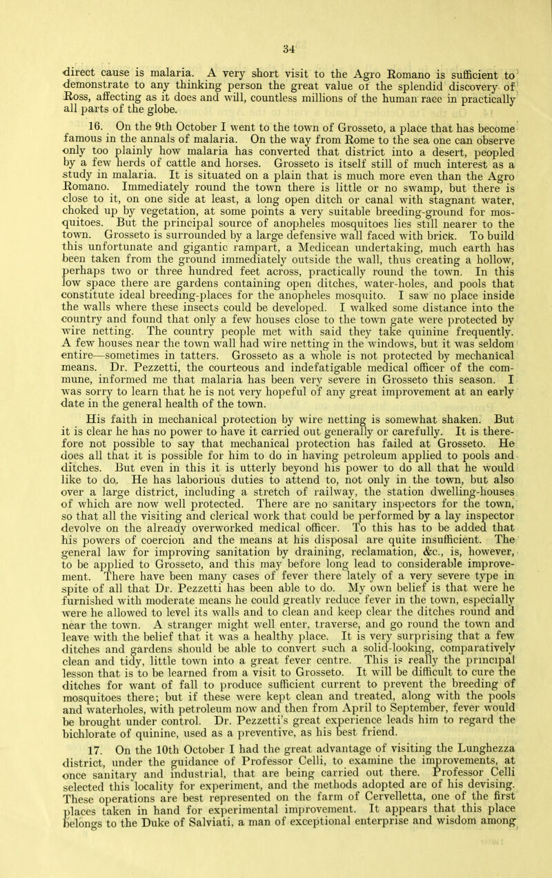 -direct cause is malaria. A very short visit to the Agro Romano is sufficient to •demonstrate to any thinking person the great value of the splendid discovery of ' Hoss, affecting as it does and will, countless millions of the human race in practically all parts of the globe. 16. On the 9th October I went to the town of Grosseto, a place that has become famous in the annals of malaria. On the way from Eome to the sea one can observe only too plainly how malaria has converted that district into a desert, peopled by a few herds of cattle and horses. Grosseto is itself still of much interest as a study in malaria. It is situated on a plain that is much more even than the Agro Romano. Immediately round the town there is little or no swamp, but there is close to it, on one side at least, a long open ditch or canal with stagnant water, choked up by vegetation, at some points a very suitable breeding-ground for mos- quitoes. But the principal source of anopheles mosquitoes lies still nearer to the town. Grosseto is surrounded by a large defensive wall faced with brick. To build this unfortunate and gigantic rampart, a Medicean undertaking, much earth has been taken from the ground immediately outside the wall, thus creating a hollow, perhaps two or three hundred feet across, practically round the town. In this low space there are gardens containing open ditches, water-holes, and pools that constitute ideal breeding-places for the anopheles mosquito. I saw no place inside the walls where these insects could be developed. I walked some distance into the country and found that only a few houses close to the town gate were protected by wire netting. The country people met with said they take quinine frequently. A few houses near the town wall had wire netting in the windows, but it was seldom entire—sometimes in tatters. Grosseto as a whole is not protected by mechanical means. Dr. Pezzetti, the courteous and indefatigable medical officer of the com- mune, informed me that malaria has been very severe in Grosseto this season. I was sorry to learn that he is not very hopeful of any great improvement at an early date in the general health of the town. His faith in mechanical protection by wire netting is somewhat shaken. But it is clear he has no power to have it carried out generally or carefully. It is there- fore not possible to say that mechanical protection has failed at Grosseto. He does all that it is possible for him to do in having petroleum applied to pools and ditches. But even in this it is utterly beyond his power to do all that he would like to do,. He has laborious duties to attend to, not only in the town, but also over a large district, including a stretch of railway, the station dwelling-houses of which are now well protected. There are no sanitary inspectors for the town, so that all the visiting and clerical work that could be performed by a lay inspector devolve on the already overworked medical officer. To this has to be added that his powers of coercion and the means at his disposal are quite insufficient. The general law for improving sanitation by draining, reclamation, &c., is, however,' to be applied to Grosseto, and this may before long lead to considerable improve- ment. There have been many cases of fever there lately of a very severe type in spite of all that Dr. Pezzetti has been able to do. My own belief is that were he furnished with moderate means he could greatly reduce fever in the town, especially were he allowed to level its walls and to clean and keep clear the ditches round and near the town. A stranger might well enter, traverse, and go round the town and leave with the belief that it was a healthy place. It is very surprising that a few ditches and gardens should be able to convert such a solid-looking, comparatively clean and tidy, little town into a great fever centre. This is really the prmcipal lesson that is to be learned from a visit to Grosseto. It will be difficult to cure the ditches for want of fall to produce sufficient current to prevent the breeding of mosquitoes there; but if these were kept clean and treated, along with the pools and waterholes, with petroleum now and then from April to September, fever would be brought under control. Dr. Pezzetti's great experience leads him to regard the bichlorate of quinine, used as a preventive, as his best friend. 17. On the 10th October I had the great advantage of visiting the Lunghezza district, under the guidance of Professor Celli, to examine the improvements, at once sanitary and industrial, that are being carried out there. Professor Celli selected this locality for experiment, and the methods adopted are of his devising. These operations are best represented on the farm of Cervelletta, one of the first places taken in hand for experimental improvement. It appears that this place Helongs to the Duke of Salviati, a man of exceptional enterprise and wisdom among