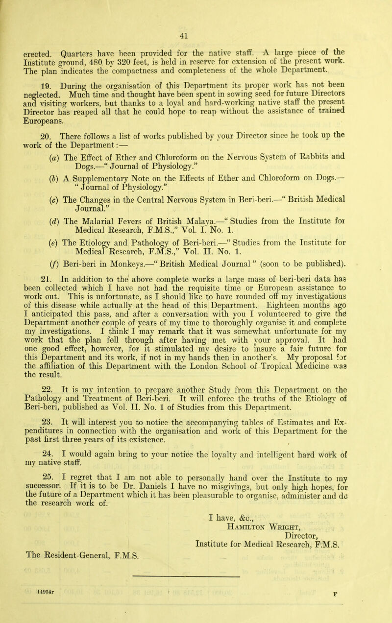 erected. Quarters have been provided for the native staff. A large piece of the Institute ground, 480 by 320 feet, is held in reserve for extension of the present work. The plan indicates the compactness and completeness of the whole Department. 19. During the organisation of this Department its proper work has not been neglected. Much time and thought have been spent in sowing seed for future Directors and visiting workers, but thanks to a loyal and hard-working native staff the present Director has reaped all that he could hope to reap without the assistance of trained Europeans, 20. There follows a list of works published by your Director since he took up the work of the Department: — (a) The Effect of Ether and Chloroform on the Nervous System of Eabbits and Dogs.— Journal of Physiology. (b) A Supplementary Note on the Effects of Ether and Chloroform on Dogs.—  Journal of Physiology. (c) The Changes in the Central Nervous System in Beri-beri.— British Medical Journal. {d) The Malarial Fevers of British Malaya.— Studies from the Institute foi Medical Eesearch, F.M.S., Vol. I. No. 1. (e) The Etiology and Pathology of Beri-beri.— Studies from the Institute for Medical Eesearch, F.M.S., Vol. II. No. 1. (/) Beri-beri in Monkeys.— British Medical Journal (soon to be published). 21. In addition to the above complete works a large mass of beri-beri data has been collected which I have not had the requisite time or European assistance to work out. This is unfortunate, as I should like to have rounded off my investigations of this disease while actually at the head of this Department. Eighteen months ago I anticipated this pass, and after a conversation with you I volunteered to give the! Department another couple of years of my time to thoroughly organise it and complete my investigations. I think I may remark that it was somewhat unfortunate for my work that the plan fell through after having met with your approval. It had one good effect, however, for it stimulated my desire to insure a fair future for this Department and its work, if not in my hands then in another's. My proposal fat the affiliation of this Department with the London School of Tropical Medicine was the result. 22. It is my intention to prepare another Study from this Department on the Pathology and Treatment of Beri-beri. It will enforce the truths of the Etiology of Beri-beri, published as Vol. II. No. 1 of Studies from this Department. 23. It will interest you to notice the accompanying tables of Estimates and Ex- penditures in connection with the organisation and work of this Department for the past first three years of its existence. 24. I would again bring to your notice the loyalty and intelligent hard work of my native staff. 25. I regret that I am not able to personally hand over the Institute to my successor. If it is to be Dr. Daniels I have no misgivings, but only high hopes, for the future of a Department which it has been pleasurable to organise, administer and do the research work of. I have, &c., Hamilton Wright, Director, Institute for Medical Eesearch, F.M.S. The Eesident-General, F.M.S. 14954r F