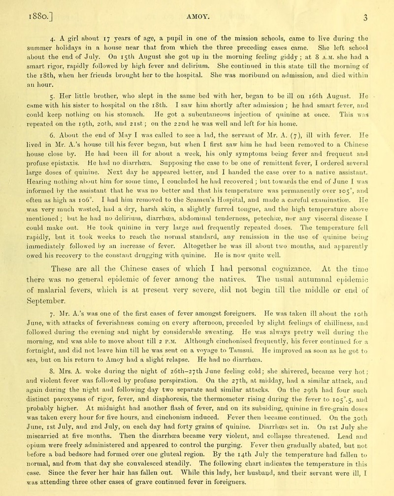 4. A girl alwut 17 years of age, a pupil in one of the mission schools, came to live during the summer holidays in a house near that from which the three preceding cases came. She left school about the end of July. On 15th August she got up in the morning feeling giddy; at 8 a.m. she had a smart rigor, rapidly followed by high fever and delirium. She continued in this state till the morning of the i8th, when her friends brought her to the hospital. Siie was moribund on admission, and died within an hour. 5. Her little brother, who slept in the same bed with her, began to be ill ou i6tli August. He came with his sister to hospital on the iSth. I saw him shortly after admission ; he had smart fever, and could keep nothing on his stomach. He got a subcutaneous injection of quinine at once. Tliis was repeated on the 19th, 20th, and 21st; on the 22nd he was well and left for his home. 6. About the end of May I was called to see a lad, the servant of Mr. A. (7), ill with fever. He lived in Mr. A.'s house till his fever began, but wlien I first saw him he had been removed to a Chinese house close by. He liad been ill for about a week, his only symptoms being fever and frequent and profuse epistaxis. He had no diarrha3a. Supposing the case to be one of remittent fever, I ordered several large doses of quinine. Next day he appeared better, and I handed tiie case over to a native assistant. Hearing notliing about him for some time, I concluded he had recovered ; but towards the end of June I was informed by the assistant that he was no better and that his temperature was permanently over 105°, and often as high as 106°. I liad him removed to the Seamen's Hospital, and made a careful examination. He was very much wasted, had a dry, harsh skin, a sliglitly furred tongue, and the high temperature above mentioned; but he had no delirium, diarrhoea, abdominal tenderness, petechite, nor any visceral disease I could make out. He took quinine in very large and frequently repeated doses. Tiie temperature fell rapidly, but it toolc weelcs to reach the normal standard, any remission in tiie use of quinine being immediately followed l)y an increase of fevei\ Altogether he was ill about two months, and apparently owed his recovery to the constant drugging with quinine. He is now quite well. These are all the Chinese cases of which I had personal cognizance. At the time there was no general epidemic of fever among the Tiatives. The usual autumnal e[)idemic of malarial fevers, which is at present very severe, did not begin till the middle or end of September. 7. Mr. A.'s was one of the first cases of fever amongst foreigners. He was taken ill about the loth June, with attacks of feverishness coming on every afternoon, preceded by slight feelings of chilliness, and followed during the evening and night by considerable sweating. He was always pretty well during the morning, and was able to move about till 2 p.m. Although cinchonised frequently, his fever continued for a fortnight, and did not leave him till he was sent on a voyage to Tamsui. He improved as soon as he got to sen, but on his return to Amoy had a slight relapse. He had no diarrhoea. 8. Mrs. A. woke during the night of 26th-27th June feeling cold; she shivered, became very hot; and violent fever was followed by profuse perspiration. On the 27th, at midday, had a similar attack, and again during the night and following day two separate and similar attacks. Ou the 29th had four such distinct paroxysms of rigor, fever, and diaphoresis, the thermometer rising during the fever to io5''.5, ^^'^^ probably higher. At midnight had another flash of fever, and on its subsiding, quinine in five-grain doses was taken every hour for five hours, and cinchonism induced. Fever then became continued. On the 30th June, ist July, and 2nd July, on each day had forty grains of quinine. Diarrhoeii set in. On ist July she miscarried at five months. Then the diarrhoea became very violent, and collapse threatened. Lead and opium were freely administered and appeared to control the purging. Fever then gradually abated, but not before a bad bedsore had formed over one gluteal region. By the 14th July the temperature had fallen to normal, and from that day she convalesced steadily. The following chart indicates the temperatui-e in this case. Since the fever her hair has fallen out. While this lady, her husband, and their servant were ill, I was attending three other cases of grave continued fever in foreigners.