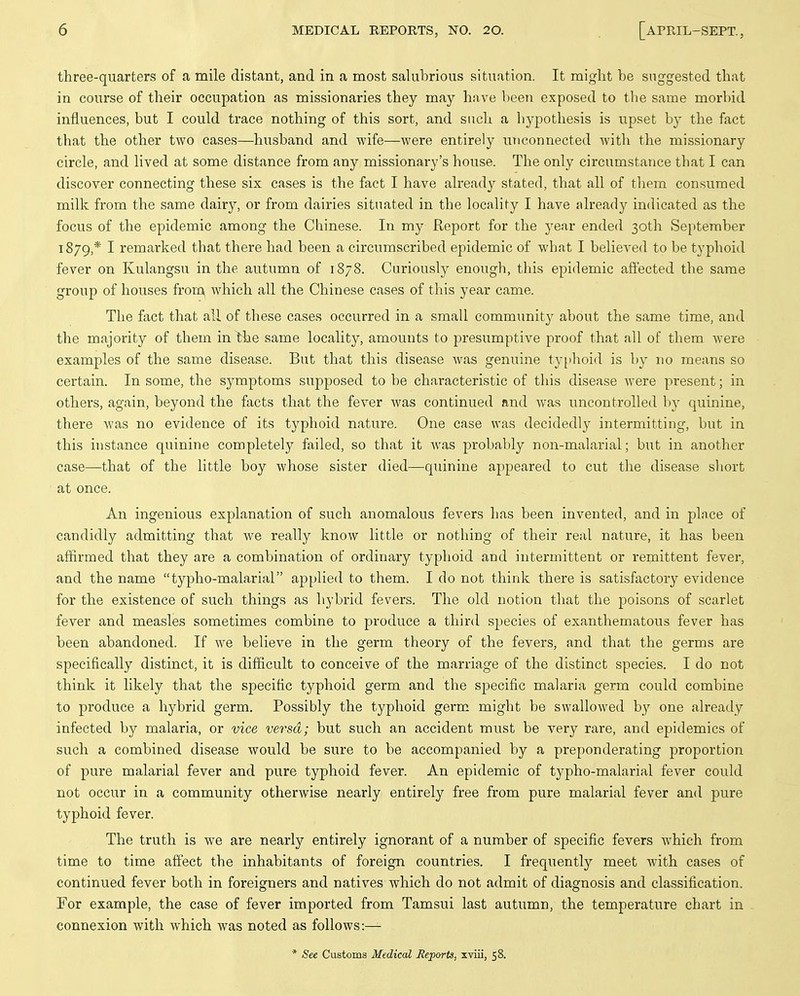 three-quarters of a mile distant, and in a most salubrious situation. It might be suggested that in course of their occupation as missionaries they may have been exposed to tlie same morbid influences, but I could trace nothing of this sort, and such a liypothesis is upset by the fact that the other two cases—husband and wife—were entirely UTiconnected with the missionary circle, and lived at some distance from any missionary's house. The only circumstance that I can discover connecting these six cases is the fact I have already stated, that all of them consumed milk from the same dairy, or from dairies situated in the locality I have already indicated as the focus of the epidemic among the Chinese. In my Report for the year ended 30th September 1879,* I remarked that there had been a circumscribed epidemic of what I believed to be typhoid fever on Kulangsu in the autumn of 1878. Curiously enough, this epidemic affected the same group of houses frorc\ which all the Chinese cases of this year came. The fact that all of these cases occurred in a small community about the same time, and the majority of them in the same locality, amounts to presumptive proof that all of them were examples of the same disease. But that this disease was genuine typhoid is by no means so certain. In some, the symptoms supposed to be characteristic of this disease Avere present; in others, again, beyond the facts that the fever Avas continued and Avas uncontrolled V)y quinine, there AA'as no evidence of its typhoid nature. One case was decidedly intermitting, but in this instance quinine completely failed, so that it Avas probably non-malarial; but in another case—that of the little boy Avhose sister died—quinine appeared to cut the disease short at once. An ingenious explanation of such anomalous fevers has been invented, and in plnce of candidly admitting that Ave really know little or nothing of their real nature, it has been affirmed that they are a combination of ordinary typhoid and intermittent or remittent fever, and the name typho-malarial applied to them. I do not think there is satisfactory evidence for the existence of such things as hybrid fevers. The old notion that the poisons of scarlet fever and measles sometimes combine to produce a third species of exanthematous fever has been abandoned. If Ave believe in the germ theory of the fevers, and that the germs are specifically distinct, it is difficult to conceive of the marriage of the distinct species. I do not think it likely that the specific typhoid germ and the specific malaria germ could combine to produce a hybrid germ. Possibly the typhoid germ might be swalloAved by one already infected by malaria, or vice versa; but such an accident must be very rare, and epidemics of such a combined disease would be sure to be accompanied by a preponderating proportion of pure malarial fever and pure typhoid fever. An epidemic of typho-malarial fever could not occur in a community otherwise nearly entirely free from pure malarial fever and pure typhoid fever. The truth is we are nearly entirely ignorant of a number of specific fevers Avhich from time to time aff'ect the inhabitants of foreign countries. I frequently meet Avith cases of continued fever both in foreigners and natives which do not admit of diagnosis and classification. For example, the case of fever imported from Tamsui last autumn, the temperature chart in connexion with which was noted as follows:— * See Customs Medical Reports, xviii, 58.