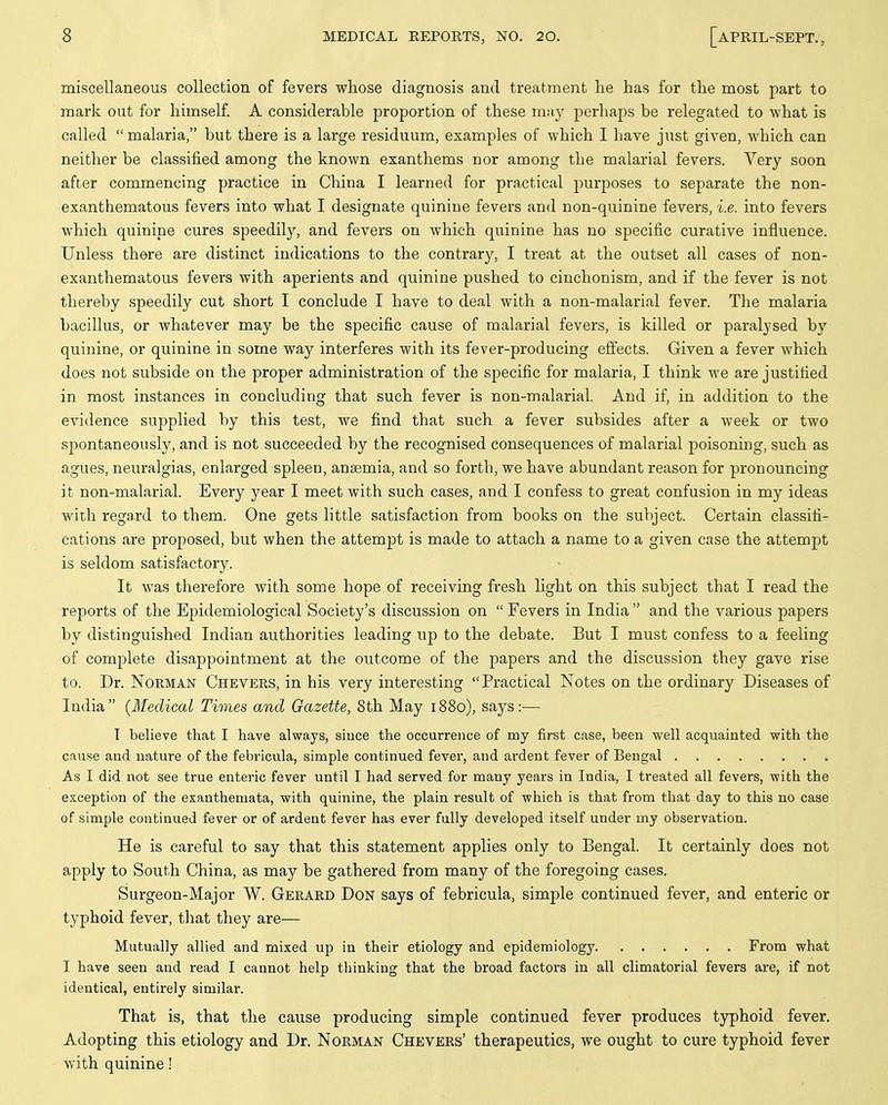 miscellaneous collection of fevers whose diagnosis and treatment lie has for the most part to mark out for himself A considerable proportion of these m;iy perhaps be relegated to what is called  malaria, but there is a large residuum, examples of which I have just given, which can neither be classified among the known exanthems nor among the malarial fevers. Very soon after commencing practice in China I learned for practical purposes to separate the non- exanthematous fevers into what I designate quinine fevers and non-quinine fevers, i.e. into fevers which quinine cures speedily, and fevers on which quinine has no specific curative influence. Unless there are distinct indications to the contrary, I treat at the outset all cases of non- exanthematous fevers with aperients and quinine pushed to cinchonism, and if the fever is not thereby speedily cut short I conclude I have to deal with a non-malarial fever. The malaria bacillus, or whatever may be the specific cause of malarial fevers, is killed or paralysed by quinine, or quinine in some way interferes with its fever-producing effects. Given a fever which does not subside on the proper administration of the specific for malaria, I think Ave are justified in most instances in concluding that such fever is non-malarial. And if, in addition to the evidence supplied by this test, we find that such a fever subsides after a week or two spontaneously, and is not succeeded by the recognised consequences of malarial poisoning, such as agues, neuralgias, enlarged spleen, anaemia, and so forth, we have abundant reason for pronouncing it non-malarial. Every year I meet with such cases, and I confess to great confusion in my ideas Avith regard to them. One gets little satisfaction from books on the subject. Certain classifi- cations are proposed, but Avhen the attempt is made to attach a name to a given case the attempt is seldom satisfactory. It Avas therefore with some hope of receiving fresh light on this subject that I read the reports of the Epidemiological Society's discussion on  Fevers in India  and the A^arious papers by distinguished Indian authorities leading up to the debate. But I must confess to a feeling of complete disappointment at the outcome of the papers and the discussion they gave rise to. Dr. Norman Chevers, in his very interesting Practical Notes on the ordinary Diseases of India (Medical Times and Gazette, Sth May 1880), says:— T believe that I have always, since the occurrence of my first case, been well acquainted with the cause and nature of the febricula, simple continued fever, and ardent fever of Bengal As I did not see true enteric fever until I had served for many years in India, I treated all fevers, with the exception of the exanthemata, with quinine, the plain result of which is that from that day to this no case of simple continued fever or of ardent fever has ever fully developed itself under my observation. He is careful to say that this statement applies only to Bengal. It certainly does not apply to South China, as may be gathered from many of the foregoing cases. Surgeon-Major W. Gerard Don says of febricula, simple continued fever, and enteric or typhoid fever, tliat they are— Mutually allied and mixed up in their etiology and epidemiology From what I have seen and read I cannot help thinking that the broad factors in all climatorial fevers are, if not identical, entirely similar. That is, that the cause producing simple continued fever produces typhoid fever. Adopting this etiology and Dr. Norman Chevers' therapeutics, we ought to cure typhoid fever with quinine!