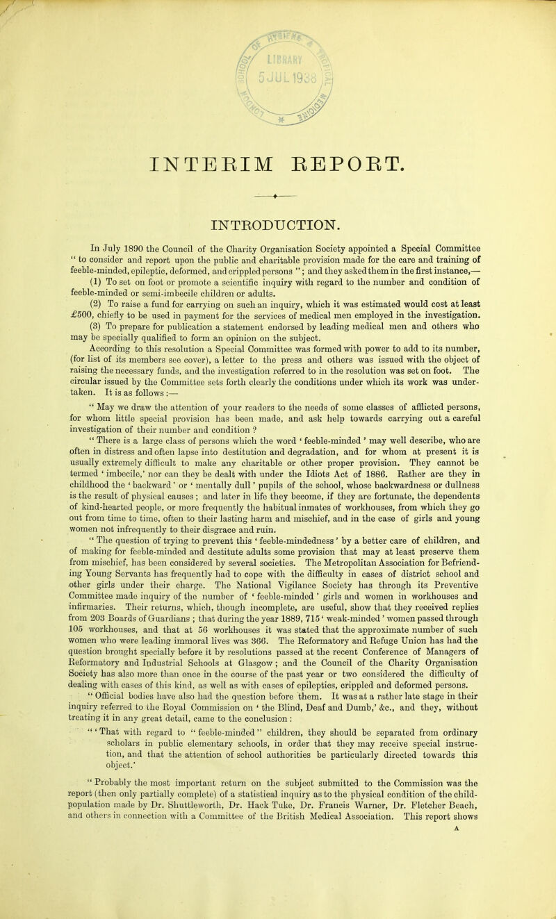 INTEEIM EEPOET. -—♦ INTKODUCTION. In July 1890 the Council of the Charity Organisation Society appointed a Special Committee  to consider and report upon the public and charitable provision made for the care and training of feeble-minded, epileptic, deformed, and crippled persons ; andthey asked them in the first instance,— (1) To set on foot or promote a scientific inquiry with regard to the number and condition of feeble-minded or semi-imbecile children or adults. (2) To raise a fund for carrying on such an inquiry, which it was estimated would cost at least £500, chiefly to be used in payment for the services of medical men employed in the investigation. (3) To prepare for publication a statement endorsed by leading medical men and others who may be specially qualified to form an opinion on the subject. According to this resolution a Special Committee was formed with power to add to its number, (for list of its members see cover), a letter to the press and others was issued with the object of raising the necessary funds, and the investigation referred to in the resolution was set on foot. The circular issued by the Committee sets forth clearly the conditions under which its work was under- taken. It is as follows :—  May we draw the attention of your readers to the needs of some classes of afflicted persons, for whom little special provision has been made, and ask help towards carrying out a careful investigation of their number and condition ?  There is a large class of persons which the word ' feeble-minded ' may well describe, who are often in distress and often lapse into destitution and degradation, and for whom at present it is usually extremely difficult to make any charitable or other proper provision. They cannot be termed ' imbecile,' nor can they be dealt with under the Idiots Act of 1886. Eather are they in childhood the ' backward' or ' mentally dull' pupils of the school, whose backwardness or dullness is the result of physical causes ; and later in life they become, if they are fortunate, the dependents of kind-hearted people, or more frequently the habitual inmates of workhouses, from which they go out from time to time, often to their lasting harm and mischief, and in the case of girls and young women not infrequently to their disgrace and ruin.  The question of trying to prevent this ' feeble-mindedness ' by a better care of children, and of making for feeble-minded and destitute adults some provision that may at least preserve them from mischief, has been considered by several societies. The Metropolitan Association for Befriend- ing Young Servants has frequently had to cope with the difficulty in cases of district school and other girls under their charge. The National Vigilance Society has through its Preventive Committee made inquiry of the number of ' feeble-minded ' girls and women in workhouses and infirmaries. Their returns, which, though incomplete, are useful, show that they received replies from 203 Boards of Guardians ; that during the year 1889, 715' weak-minded' women passed through 105 workhouses, and that at 56 workhouses it was stated that the approximate number of such women who were leading immoral lives was 366. The Eeformatory and Refuge Union has had the question brought specially before it by resolutions passed at the recent Conference of Managers of Eeformatory and Industrial Schools at Glasgow ; and the Council of the Charity Organisation Society has also more than once in the course of the past year or two considered the difficulty of dealing with cases of this kind, as well as with cases of epileptics, crippled and deformed persons.  Official bodies have also had the question before them. It was at a rather late stage in their inquiry referred to the Royal Commission on ' the Blind, Deaf and Dumb,' &c., and they, without treating it in any great detail, came to the conclusion : 'That with regard to feeble-minded children, they should be separated from ordinary scholars in public elementary schools, in order that they may receive special instruc- tion, and that the attention of school authorities be particularly directed towards this object.'  Probably the most important return on the subject submitted to the Commission was the report (then only partially complete) of a statistical inquiry as to the physical condition of the child- population made by Dr. Shuttleworth, Dr. Hack Tuke, Dr. Francis Warner, Dr. Fletcher Beach, and others in connection with a Committee of the British Medical Association. This report shows A