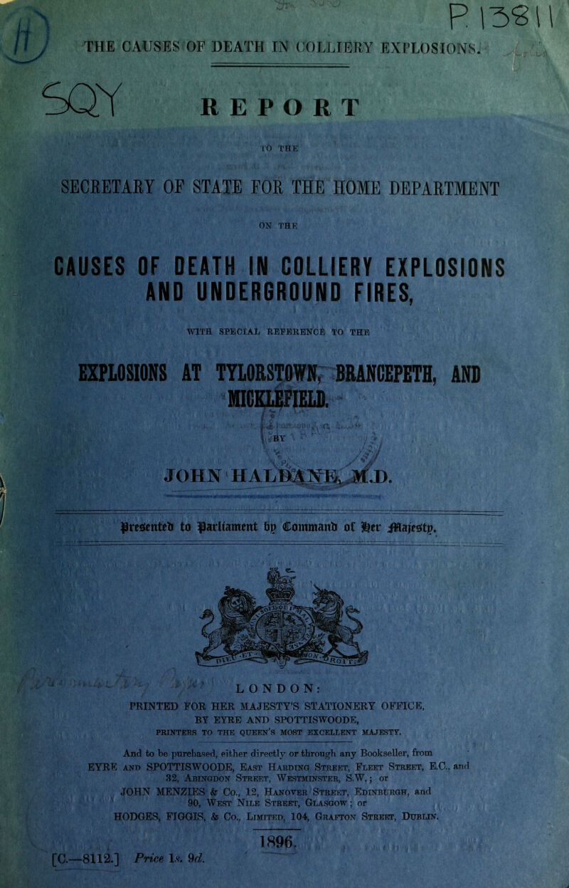 THE CAUSES OF DEATH IN COLLIERY EXPLOSIONS. SQY REPORT TO THE SECRETARY OE STATE FOR THE HOME DEPARTMENT ON THE CAUSES OF DEATH IN COLLIERY EXPLOSIONS AND UNDERGROUND FIRES, WITH. SPECIAL REFERENCE TO THE EXPLOSIONS AT TYLORSTOWN, BRANCEPETH. AND NIGELEFIELD. JOHN HALDMfE, M,De iU||HC'*i , — n ■ i ■ ■ pi 1111 n hi mi iiipiiin^ifpiiwlwiiiiiiiiiiilii'iwi'itii*!'!!*1 m' i'^iii iii .n.1. presents to parliament by Commanb of &er ffluje$ty> LONDON: PRINTED FOR HER MAJESTY'S STATIONERY OFFICE, BY EYRE AND SPOTTISWOODE, PRINTERS TO THE QUEEN'S MOST EXCELLENT MAJESTY. And to be purchased, either directly or through any Bookseller, from EYRE ano SPOTTISWOODE, East Harding Street, Fleet Street, EC. and 32, Abingdon Street, Westminster, S.W.; or JOHN MENZIES & Co., 12, Hanover Street, Edinburgh, and 90, West Nile Street, Glasgow; or HODGES, FIGGIS, & Co., Limited, 104, Grafton Street, Dublin. 1896.