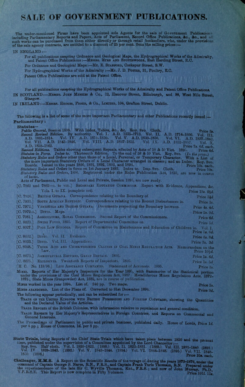 SALE OF GOVERNMENT PUBLICATIONS. The under-mentioned Firms have been appointed sole Agents for the sale of Government Publication including Parliamentary Reports and Papers, Acts of Parliament, Record Office Publications, Ac, &o., and ail such works can be purchased from them either directly or through retail booksellers, who, under the provisions of the sale agency contracts, are entitled to a discount of 25 per cent, from the selling prices IN ENGLAND:— For all publications excepting Ordnance and Geological Maps, the Eydrographical Works of the Admiralty, and Patent Office Publications:—Messrs. Eras and Spottiswoode, East Harding Street, E.C. For Ordnance and Geological Maps:—Mr. E. Stanford, Oookspur Street, S.W. For Hydrographical Works of the Admiralty :—Mr. J. D. Potter, 31, Poultry, E.G. Patent Office Publications are sold at the Patent Office. For all publications excepting the Hydrographical Works of the Admiralty and Patent Office Publication!. IN SCOTLAND:—Messbs. John Menzibs & Co., 12, Hanover Street, Edinburgh, and 99, West Nile Street, Glasgow. IN IRELAND:—Messrs. Hodges, Figgis, & Co., Limited, 104, Grafton Street, Dublin. The following is a list of some of the more important Parliamentary and other Publications recently issued :— Parliamentary : Statutes— Public General, Session 1895. With Index, Tables, &c, &o. Roy. 8vo. Cloth. Prioe 'St Second Revised Edition. By authority. Vol. I. A.D. 1235-1713. Vol. II. A.D. 1714-1800. Vol III' A.D. 1801-1814. Vol. IV. A.D. 1811-1830. Vol. V A.D. 1830-1836. Vol. VI. AD. 1837-1184° Vol. VII. AD. 1843-1846. Vol. VIII. A.D. 1847-1852. Vol. IX. A.D. 1852-1857. Vol X* A.D. 1858-1862. Price 7s. 64. each. Revised Editions. Tables showing subsequent Repeals, effected by Aots of 58 & 59 Viot. 189'>. Price 6rf. Statutes m Force. Index to. Thirteenth Edition. To the end of 58 & 59 Vict. Roy. 8vo. (!,<. the press.) Stahttory Rules and Orders other than those of a Local, Personal, or Temporary Character. With a List of the more important Statutory Orders of a Local Character arranged in classes; and an Index. Rov 8vo Boards. Issued in the years 1890, 1891, 1892, 1893, and 1894. Price 10/ each'. Statutory Rules and Orders in force on 1st January 1893. Index to. Imp. 8vo. Cloth. Price 10*. Statutory Rules and Orders, 1896. Registered under the Rules Publication Act, 1893, are now in course of issue. Acts of Parliament, Public and Local and Private, Session 1895, are now ready. [C. 7862 and 7862—1. to viii.1 Secondary Education Commission. Report with Evidence, Appendices, &c. Vols. I. to IX. (complete set). Price 19s. 0\d. [O. 7926.] British Guiana. Correspondence relating to the Boundary of. Price 3%d [C. 7933.] South African Republic. Correspondence relating to the Recent Disburbauces in. Price Is. [C. 7972.] Venezuela and British Guiana. Documents respecting the Boundary between. Price 4s. M. [C. 7972-1.] Ditto. Maps. Price 2«. 9d. [C. 7981.] Agriculture, Royal Commission. Second Report of the Commissioners. Price 6d. [C. 8023.] Swine Fever, 1895. Report of Departmental Committee on. Price bd. [C. 8027.] Pooh Law Schools. Report of Committee on Maintenance and Education of Children in. Vol. I. Price Is. 6(2. [C. 8032.] Ditto. Vol. II. Evidence. Price 6s. 8d. [C. 8033.] Ditto. Vol. III. Appendices. Price 3«. 3d- [C. 8048.] Truck Acts and Checkweighing Clauses in Coal Mines Regulation Acts. Memorandum on the Law. Price 10|d. [C. 8073.] Agricultural Returns. Great Britain. 1895. - Price Is. 6d. [C. 8075.] Explosives. Twentieth Reports of Inspectors. 1895. Price Is. 5d [H. 0. No. 118/96.] Life Assurance Companies. Statement of Accounts. 1895. Price 3s! Mimes. Reports of Her Majesty's luspectore for the Year 1895, with 8ummarien of the Statistical portion under the provisions of the Coal Mines Regulation Act, 1887: Metalliferous Mines Regulation Acts, 1872- 1875; Slate Mines (Gunpowder) Act, 1882, are in course of jiuBlicatiou. Mines worked in the year 1894. List of. 240 pp. Two maps. Price 2s. Mines abandoned. List of the Plans of. Corrected to 31st December 1894. Price 9d. The following appear periodically, and can be subscribed for Trade oj the United Kingdom with British Possessions and Foreign Countries, showing the Quantities and the Declared Value of the Articles. Trade Reports of the British Colonies, with information relative to population and general condition. Trade Reports by Her Majesty's Representatives in Foreign Countries, and Reports ou Commercial and General Interests. The Proceedings of Parliament in public and private business, published daily. House of Lords Price Id per 4 pp.; House of Commons, Id. per 8 pp. State Trials, being Reports of the Chief State Trials which have taken place between 1820 and the present time, published under the supervision of a Committee appointed by the Lord Chancellor • Roy. 8vo. Half cloth. Vol. 1.1820-1823. (1888.) Vol. II. 1823-1831. (1889.) Vol. III. 1831-184.0 ^ Vol. IV 1839-1843. (1892.) Vol. V. 1843-1844. (1894.) Vol. VI. 1844-1848. (1895.) Vol. VII 1848 1850. (1896.) Price 10*. each Challenger, H.M.S. A Report on the Scientific Results of the voyage of, during the years 1873-1876 under the command of Captain George S. Nares, R.N., F.R.S., and Captain Frank Turle Thomson, R.N. Prepared under the superintendence of the late Sir C. Wyville Thomson, Knt., F.R.S.; and now of John Murray. Ph D V.P.R.S.E. This Report is now complete in Fifty Volumes. Price 101i 15*