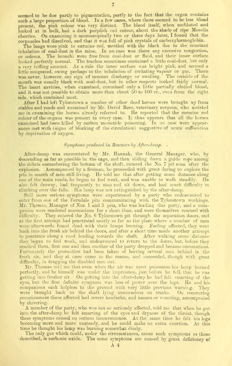 seemed to be due partly to pigmentation, partly to the fact that the organ contains such a large proportion of blood. In a few cases, where there seemed to be less blood present, the pink colour was very distinct. The blood itself, when undiluted and looked at in bulk, had a dark purplish red colour, about the shade of ripe Morella cherries. On examining it microscopically two or three days later, I found that the corpuscles had dissolved, and that it was full of pink crystals of carboxyhaemoglobin. The lungs were pink to carmine red; mottled with the black due to the constant inhalation of coal-dust in the mine. In no case was there any excessive congestion, or oedema. The bronchi were free from coal-dust or fluid, and their inner surface looked perfectly normal. The trachea sometimes contained a little coal-dust, but only a very trifling amount. As a rule the inner surface was bright pink, and seemed a little congested, owing perhaps to the inhalation of irritating vapour or gas. There was never, however, any sign of mucous discharge or swelling. The outside of the mouth was usually black with coal-dust, but in other respects looked fairly normal. The heart cavities, when examined, contained only a little partially clotted blood, and it was not possible to obtain more than nbout 50 to 100 cc, even from the right side, which contained most. After I had left Tylorstown a number of other dead horses were brought up from stables and roads and examined by Mr. David Rees, veterinary surgeon, who assisted me in examining the horses already referred to. He reported that the carmine red colour of the organs was present in every case. It thus appears that all the horses examined had been killed by carbon monoxide poisoning. In no case were appear- ances met with (signs of blocking of the circulation) suggestive of acute suffocation by deprivation of oxygen. Symptoms produced in Rescuers by After-damp. . After-damp was encountered by Mr. Hannah, the General Manager, who, by descending as far as possible in the cage, and then sliding down a guide rope among the debris encumbering the bottom of the shaft, entered the No. 7 pit soon after the explosion. Accompanied by a fireman, he proceeded with great daring to explore the pits in search of men still living. He told me that after getting some distance along- one of the main roads, he began to feel weak, and was unable to walk steadily. He also felt drows}^, had frequently to stop and sit down, and had much difficulty in climbing over the falls. His lamp was not extinguished by the after-damp. Still more serious symptoms were experienced by a party who endeavoured to enter from one of the Ferndale pits communicating with the Tylorstown workings. Mr. Thomas, Manager of Nos. 1 and 5 pits, who was leading this party, and a com- panion were rendered unconscious for a short time, and were themselves rescued with difficulty. They entered the No. 6 Tylorstown pit through the separation doors, and at the first attempt had penetrated nearly as far as the place where a number of men were afterwards found dead with their lamps burning. Feeling affected, they went back into the fresh air behind the doors, and after a short time made another attempt to penetrate along a road leading towards the shaft. After walking some distance they began to feel weak, and endeavoured to return to the doors, but, before they reached them, first one and then another of the party dropped and became unconscious. Fortunately the precaution had been taken of leaving several men behind in the fresh air, and they at once came to the rescue, and succeeded, though ivitk great difficult}, in dragging the disabled men out. Mr. Thomas told me that even when the air was most poisonous his lamp burned perfectly, and he himself was under the impression, just before he fell, that he was getting into fresher air. On getting into the after-damp he had felt smarting of the eyes, but the first definite symptom was loss of power over the legs. He and his companions sank helpless to the ground with very little previous warning. They were brought back to the shaft lying . unconscious on trucks. On recovering consciousness those affected had severe headache, and nausea or vomiting, accompanied by shivering. A member of the party, who w«s not so seriously affected, told me that when he got into the after-damp he felt smarting of the eyes and dryness of the throat, though these symptoms caused no serious inconvenience. At the same time he felt his legs becoming more and more unsteady, and he could make no extra exertion. At this time he thought his lamp was burning somewhat dimly. The only gas which could, under the circumstances, cause such symptoms as those described, is carbonic oxide, The same symptoms are caused by great deficiency of