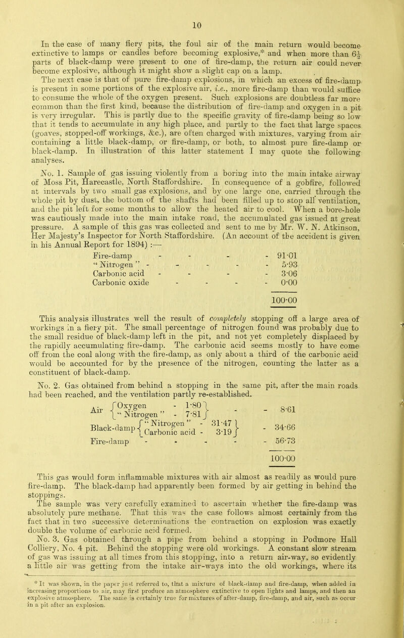 Iii the case of many fiery pits, the foul air of the main return would become extinctive to lamps or candles before becoming explosive,* and when more than 6^ parts of black-damp were present to one of fire-clamp, the return air could never become explosive, although it might show a slight cap on a lamp. The next case is that of pure fire-damp explosions, in which an excess of fire-damp is present in some portions of the explosive air, i.e., more fire-damp than would suffice to consume the whole of the oxygen present. Such explosions are doubtless far more common than the first kind, because the distribution of fire-damp and oxygen in a pit is very irregular. This is partly due to the specific gravity of fire-damp being so low that it tends to accumulate in any high place, and partly to the fact that large spaces (goaves, stopped-off workings, &c), are often charged with mixtures, varying from air containing a little black-damp, or fire-damp, or both, to almost pure fire-damp or black-damp. In illustration of this latter statement I may quote the following analyses. No. 1, Sample of gas issuing violently from a boring into the main intake airway of Moss Pit, Harecastle, North Staffordshire. In consequence of a gobfire, followed at intervals by two small gas explosions, and by one large one, carried through the whole pit by dust, the bottom of the shafts had been filled up to stop all ventilation, and the pit left for some months to allow the heated air to cool. When a bore-hole was cautiously made into the main intake road, the accumulated gas issued at great pressure. A sample of this gas was collected and sent to me by Mr. W. N. Atkinson, Her Majesty's Inspector for North Staffordshire. (An account of the accident is given in his Annual Report for 1894) :—■ Fire-damp - - - - 91-Q1 Nitrogen ----- 5-93 Carbonic acid - - - 3*06 Carbonic oxide - - - - 0-Q0 100-00 This analysis illustrates well the result of completely stopping off a large area of workings in a fiery pit. The small percentage of nitrogen found was probably due to the small residue of black-damp left in the pit, and not yet completely displaced by the rapidly accumulating fire-damp. The carbonic acid seems mostly to have come off from the coal along with the fire-damp, as only about a third of the carbonic acid would be accounted for by the presence of the nitrogen, counting the latter as a constituent of black-damp. No. 2. Gras obtained from behind a stopping in the same pit, after the main roads had been reached, and the ventilation partly re-established. Air /Oxygen - 1-801 _ _ g.61 Air | Nitrogen - 7'81J Black-damp-fn^r0^en ■-, fa \ - 34*66 r ]_Carbonic acid - 3-19 J Fire-damp - 56*73 100-00 This gas would form inflammable mixtures with air almost as readily as would pure fire-damp. The black-damp had apparently been formed by air getting in behind the stoppings. The sample was very carefully examined to ascertain whether the fire-damp was absolutely pure methane. That this was the case follows almost certainly from the fact that in two successive determinations the contraction on explosion was exactly double the volume of carbonic acid formed. No. 3. Gas obtained through a pipe from behind a stopping in Podmore Hall Colliery, No. 4 pit. Behind the stopping were old workings. A constant slow stream of gas was issuing at all times from this stopping, into a return air-way, so evidently a little air was getting from the intake air-ways into the old workings, where its *It was shown, in the paper just referred to, that a mixture of black-damp and fire-damp, when added in increasing proportions to air, may first produce an atmosphere extinctive to open lights and lamps, and then an explosive atmosphere. The same is certainly true for mixtures of after-damp, fire-damp, and air, such as occur in a pit after an explosion.