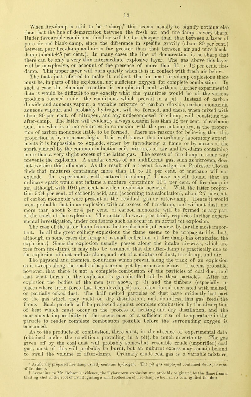 When fire-damp is said to be  sharp, this seems usually to signify nothing else than that the line of demarcation between the fresh air and fire-damp is very sharp. Under favourable conditions this line will be far sharper than that between a layer of pure air and black-damp, since the difference in specific gravity (about 80 per cent.) between pure fire-damp and air is far greater than that between air and pure black- damp (about 4*5 per cent.). In many cases the line of demarcation is so sharp that there can be only a very thin intermediate explosive layer. The gas above this layer will be inexplosive, on account of the presence of more than 11 or 12 per cent, fire- damp. This upper layer will burn quietly when it is in contact with fresh air below. The facts just referred to make it evident that in m©st fire-damp explosions there must be, in parts of the explosion, not sufficient oxygen for complete combustion. In such a case the chemical reaction is complicated, and without further experimental data it would be difficult to say exactly what the quantities would be of the various products formed under the conditions which prevail in a pit. Instead of carbon dioxide and aqueous vapour, a variable mixture of carbon dioxide, carbon monoxide, aqueous vapour, and probably hydrogen, will be formed, and these, when mixed with about 80 per cent, of nitrogen, and any undecomposed fire-damp, will constitute the after-damp. The latter will evidently always contain less than 12 per cent, of carbonic acid, but what is of more interest in connexion with the present inquiry, is the propor- tion of carbon monoxide liable to be formed. There are reasons for believing that this proportion is by no means high. It is well known that in ordinary laboratory experi- ments it is impossible to explode, either by introducing a flame or by means of the spark yielded by the common induction coil, mixtures of air and fire-damp containing more than a very slight excess of the latter gas. The excess of fire-damp in some way prevents the explosion. A similar excess of an indifferent gas, such as nitrogen, does not exercise this influence. As the result of a recent investigation, Professor Clowes finds that mixtures containing more than 11 to 13 per cent, of methane will not explode. In experiments with natural fire-damp,* I have myself found that an ordinary spark would not inflame a mixture containing ll'l per cent, of fire-damp in air, although with 1O0 per cent, a violent explosion occurred. With the latter propor- tion 9'34 per cent, of carbonic acid, and (according to a calculation), about 27 percent, of carbon monoxide were present in the residual gas or after-damp. Hence it would seem probable that in an explosion with an excess of fire-damp, and without dust, not more than about 3 or 4 per cent, of carbon monoxide will be formed in any part of the track of the explosion. The matter, however, certainly requiries further experi- mental investigation, under conditions such as occur in an actual pit explosion. The case of the after-damp from a dust explosion is, of course, by far the most impor- tant. In all the great colliery explosions the flame seems to be propagated by dust, although in some cases the firing of a small collection of fire-damp has originated the explosion.f Since the explosion usually passes along the intake air-ways, which are free from fire-damp, it may also be assumed that the after-damp is practically due to the explosion of dust and air alone, and not of a mixture of dust, fire-damp, and air. The physical and chemical conditions which prevail along the track of an explosion as it sweeps along the roads of a pit are as yet by no means clear. It seems probable, however, that there is not a complete combustion of the particles of coal dust, and that what burns in the explosion is gas distilled off by these particles. After an explosion the bodies of the men (see above, p. 3) and the timbers (especially in places where little force has been developed) are often found encrusted with melted, or partially coked dust. The half melted particles of dust have evidently lost part of the gas which they yield on dry distillation; and, doubtless, this gas feeds the flame. Each particle will be protected against complete combustion by the absorption of heat which must occur in the process of heating and dry distillation, and the consequent impossibility of the occurrence of a sufficient rise of temperature in the particle to render complete combustion possible before the surrounding oxygen is consumed. As to the products of combustion, there must, in the absence of experimental data (obtained under the conditions prevailing in a pit), be much uncertainty. The gas given off by the coal dust will probably somewhat resemble crude (unpurified) coal gas; most of this will probably be burnt, but an unburnt excess may remain behind to swell the volume of after-damp. Ordinary crude coal gas is a variable mixture, * Artificially prepared fire-clamp usually contains hydrogen. The pit gas employed contained 86'] 8 per cent, of fire-damp. t According to Mr. Robson's evidence, the Tylorstown explosion -was probably originated by the flame from a blasting shot in the roof of a stall igniting a small collection ot fire-damp, which in its turn ignited the dust.