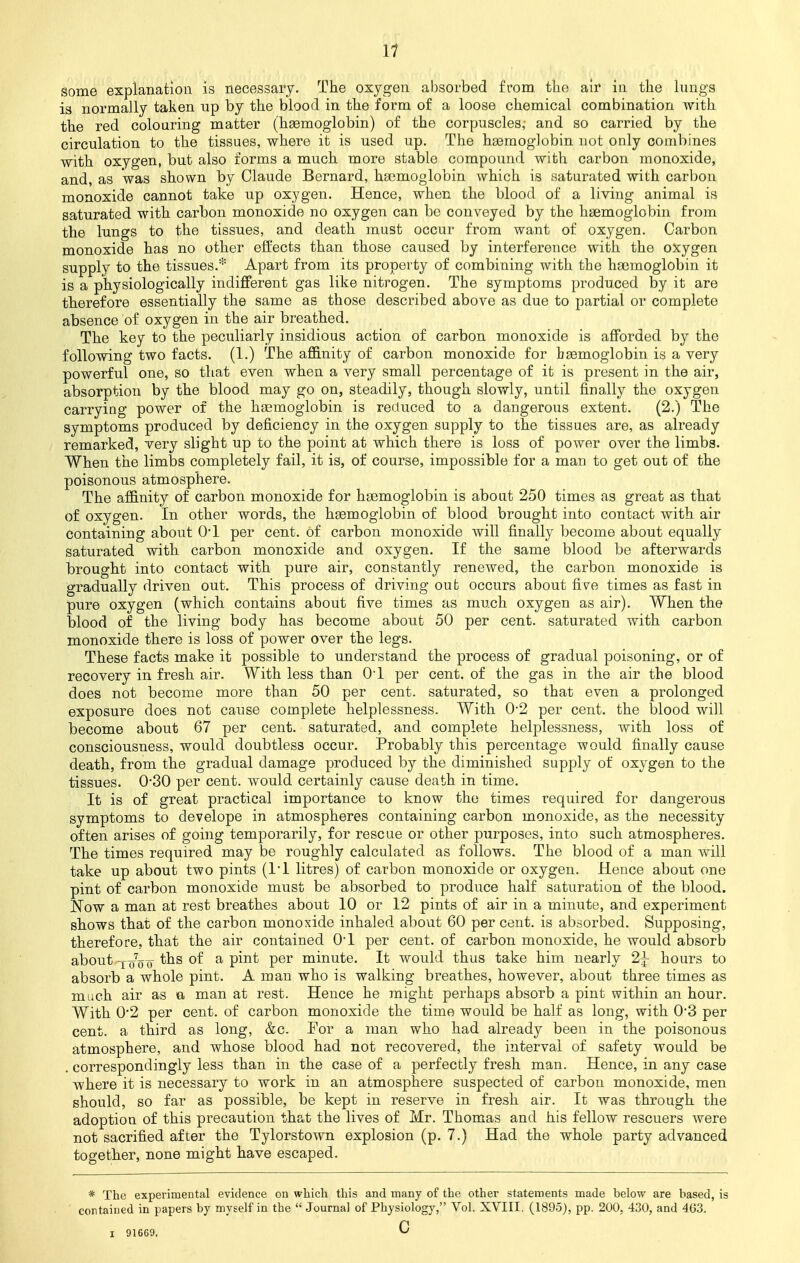 some explanation is necessary. The oxygen absorbed from, the air in the lungs is normally taken up by the blood in the form of a loose chemical combination with the red colouring matter (haemoglobin) of the corpuscles, and so carried by the circulation to the tissues, where it is used up. The haemoglobin not only combines with oxygen, but also forms a much more stable compound with carbon monoxide, and, as was shown by Claude Bernard, haemoglobin which is saturated with carbon monoxide cannot take up oxygen. Hence, when the blood of a living animal is saturated with carbon monoxide no oxygen can be conveyed by the haemoglobin from the lungs to the tissues, and death must occur from want of oxygen. Carbon monoxide has no other effects than those caused by interference with the oxygen supply to the tissues.* Apart from its property of combining with the haemoglobin it is a physiologically indifferent gas like nitrogen. The symptoms produced by it are therefore essentially the same as those described above as due to partial or complete absence of oxygen in the air breathed. The key to the peculiarly insidious action of carbon monoxide is afforded by the following two facts. (1.) The affinity of carbon monoxide for haemoglobin is a very powerful one, so that even when a very small percentage of it is present in the air, absorption by the blood may go on, steadily, though slowly, until finally the oxygen carrying power of the haemoglobin is reduced to a dangerous extent. (2.) The symptoms produced by deficiency in the oxygen supply to the tissues are, as already remarked, very slight up to the point at which there is loss of power over the limbs. When the limbs completely fail, it is, of course, impossible for a man to get out of the poisonous atmosphere. The affinity of carbon monoxide for haemoglobin is about 250 times as great as that of oxygen. In other words, the haemoglobin of blood brought into contact with air containing about 0*1 per cent, of carbon monoxide will finally become about equally saturated with carbon monoxide and oxygen. If the same blood be afterwards brought into contact with pure air, constantly renewed, the carbon monoxide is gradually driven out. This process of driving out occurs about five times as fast in pure oxygen (which contains about five times as much oxygen as air). When the blood of the living body has become about 50 per cent, saturated with carbon monoxide there is loss of power over the legs. These facts make it possible to understand the process of gradual poisoning, or of recovery in fresh air. With less than Ol per cent, of the gas in the air the blood does not become more than 50 per cent, saturated, so that even a prolonged exposure does not cause complete helplessness. With 0-2 per cent, the blood will become about 67 per cent, saturated, and complete helplessness, with loss of consciousness, would doubtless occur. Probably this percentage would finally cause death, from the gradual damage produced by the diminished supply of oxygen to the tissues. 0-30 per cent, would certainly cause death in time. It is of great practical importance to know the times required for dangerous symptoms to develope in atmospheres containing carbon monoxide, as the necessity often arises of going temporarily, for rescue or other purposes, into such atmospheres. The times required may be roughly calculated as follows. The blood of a man will take up about two pints (Tl litres) of carbon monoxide or oxygen. Hence about one pint of carbon monoxide must be absorbed to produce half saturation of the blood. Now a man at rest breathes about 10 or 12 pints of air in a minute, and experiment shows that of the carbon monoxide inhaled about 60 per cent, is absorbed. Supposing, therefore, that the air contained 0-l per cent, of carbon monoxide, he would absorb about tns °f a Pmt Per mmute. It would thus take him nearly 2^ hours to absorb a whole pint. A man who is walking breathes, however, about three times as much air as a man at rest. Hence he might perhaps absorb a pint within an hour. With 0*2 per cent, of carbon monoxide the time would be half as long, with 0*3 per cent, a third as long, &c. Tor a man who had already been in the poisonous atmosphere, and whose blood had not recovered, the interval of safety would be . correspondingly less than in the case of a perfectly fresh man. Hence, in any case where it is necessary to work in an atmosphere suspected of carbon monoxide, men should, so far as possible, be kept in reserve in fresh air. It was through the adoption of this precaution that the lives of Mr. Thomas and his fellow rescuers were not sacrified after the Tylorstown explosion (p. 7.) Had the whole party advanced together, none might have escaped. * The experimental evidence on which this and many of the other statements made below are based, is contained in papers by myself in the  Journal of Physiology, Vol. XVIII, (1895), pp. 200, 430, and 4G3. i 916G9. CJ
