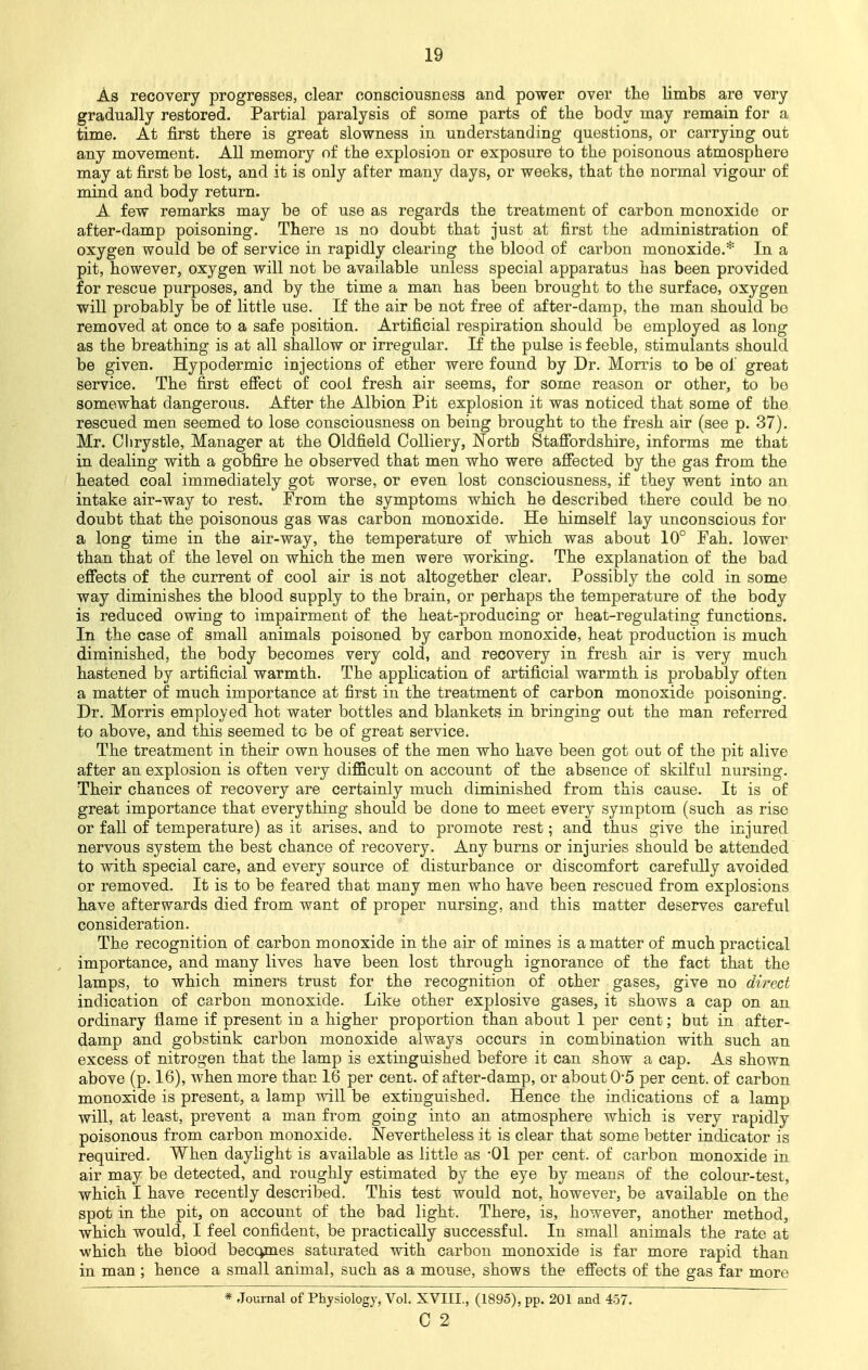 As recovery progresses, clear consciousness and power over the limbs are very gradually restored. Partial paralysis of some parts of the body may remain for a time. At first there is great slowness in understanding questions, or carrying out any movement. All memory of the explosion or exposure to the poisonous atmosphere may at first be lost, and it is only after many days, or weeks, that the normal vigour of mind and body return. A few remarks may be of use as regards the treatment of carbon monoxide or after-damp poisoning. There is no doubt that just at first the administration of oxygen would be of service in rapidly clearing the blood of carbon monoxide.* In a pit, however, oxygen will not be available unless special apparatus has been provided for rescue purposes, and by the time a man has been brought to the surface, oxygen will probably be of little use. If the air be not free of after-damp, the man should bo removed at once to a safe position. Artificial respiration should be employed as long as the breathing is at all shallow or irregular. If the pulse is feeble, stimulants should be given. Hypodermic injections of ether were found by Dr. Morris to be of great service. The first effect of cool fresh air seems, for some reason or other, to be somewhat dangerous. After the Albion Pit explosion it was noticed that some of the rescued men seemed to lose consciousness on being brought to the fresh air (see p. 37). Mr. Clirystle, Manager at the Oldfield Colliery, North Staffordshire, informs me that in dealing with a gobfire he observed that men who were affected by the gas from the heated coal immediately got worse, or even lost consciousness, if they went into an intake air-way to rest. From the symptoms which he described there could be no doubt that the poisonous gas was carbon monoxide. He himself lay unconscious for a long time in the air-way, the temperature of which was about 10° Fah. lower than that of the level on which the men were working. The explanation of the bad effects of the current of cool air is not altogether clear. Possibly the cold in some way diminishes the blood supply to the brain, or perhaps the temperature of the body is reduced owing to impairment of the heat-producing or heat-regulating functions. In the case of small animals poisoned by carbon monoxide, heat production is much diminished, the body becomes very cold, and recovery in fresh air is very much hastened by artificial warmth. The application of artificial warmth is probably often a matter of much importance at first in the treatment of carbon monoxide poisoning. Dr. Morris employed hot water bottles and blankets in bringing out the man referred to above, and this seemed to be of great service. The treatment in their own houses of the men who have been got out of the pit alive after an explosion is often very difficult on account of the absence of skilful nursing. Their chances of recovery are certainly much diminished from this cause. It is of great importance that everything should be done to meet every symptom (such as rise or fall of temperature) as it arises, and to promote rest; and thus give the injured nervous system the best chance of recovery. Any burns or injuries should be attended to with special care, and every source of disturbance or discomfort carefully avoided or removed. It is to be feared that many men who have been rescued from explosions have afterwards died from want of proper nursing, and this matter deserves careful consideration. The recognition of carbon monoxide in the air of mines is a matter of much practical importance, and many lives have been lost through ignorance of the fact that the lamps, to which miners trust for the recognition of other gases, give no direct indication of carbon monoxide. Like other explosive gases, it shows a cap on an ordinary flame if present in a higher proportion than about 1 per cent; but in after- damp and gobstink carbon monoxide always occurs in combination with such an excess of nitrogen that the lamp is extinguished before it can show a cap. As shown above (p. 16), when more than 16 per cent, of after-damp, or about 05 per cent, of carbon monoxide is present, a lamp will be extinguished. Hence the indications of a lamp will, at least, prevent a man from going into an atmosphere which is very rapidly poisonous from carbon monoxide. Nevertheless it is clear that some better indicator is required. When daylight is available as little as -01 per cent, of carbon monoxide in air may be detected, and roughly estimated by the eye by means of the colour-test, which I have recently described. This test would not, however, be available on the spot in the pit, on account of the bad light. There, is, however, another method, which would, I feel confident, be practically successful. In small animals the rate at which the blood beccmies saturated with carbon monoxide is far more rapid than in man ; hence a small animal, such as a mouse, shows the effects of the gas far more * Journal of Physiology, Vol. XVIII., (1895), pp. 201 and 457.
