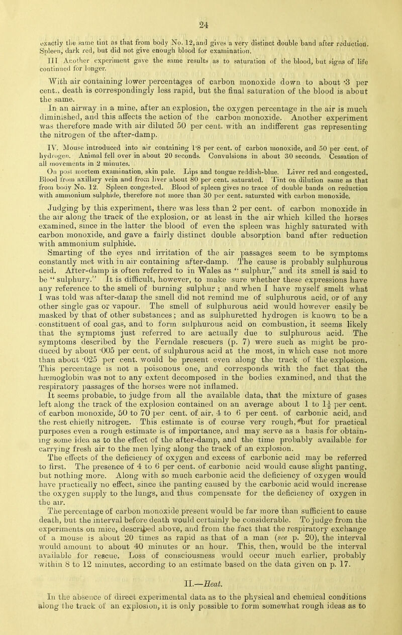exactly tiie same tint as that from body No. 12, and gives a very distinct double band after reduction. Spleen, dark red, but did not give enough blood for examination. III. Another experiment gave the same results as to saturation of the blood, but signs of life continued for longer. With air containing lower percentages of carbon monoxide down to about -3 per cent., death is correspondingly less rapid, but the final saturation of the blood is about the same. In an airway in a mine, after an explosion, the oxygen percentage in the air is much diminished, and this affects the action of the carbon monoxide. Another experiment was therefore made with air diluted 50 per cent, with an indifferent gas representing the nitrogen of the after-damp. IV. Mouse introduced into air containing 1'8 per cent, of carbon monoxide, and 50 per cent, of hydrogen. Animal fell over in about 20 seconds. Convulsions in about 30 seconds. Cessation of all movements in 2 minutes. On post mortem examination, skin pale. Lips and tongue reddish-blue. Liver red and congested. Blood from axillary vein and from liver about 80 per cent, saturated. Tint on dilution same as that from body No. 12. Spleen congested. Blood of spleen gives no trace of double bands on reduction with ammonium sulphide, therefore not more than 30 per cent, saturated with carbon monoxide. Judging by this experiment, there was less than 2 per cent, of carbon monoxide in the air along the track of the explosion, or at least in the air which killed the horses examined, since in the latter the blood of even the spleen was highly saturated with carbon monoxide, and gave a fairly distinct double absorption band after reduction with ammonium sulphide. Smarting of the eyes and irritation of the air passages seem to be symptoms constantly met with in air containing after-damp. The cause is probably sulphurous acid. After-damp is often referred to in Wales as  sulphur/' and its smell is said to be  sulphury. It is difficult, however, to make sure whether these expressions have any reference to the smell of burning sulphur ; and when I have myself smelt what I was told was after-damp the smell did not remind me of sulphurous acid, or of any other single gas or vapour. The smell of sulphurous acid would however easily be masked by that of other substances; and as sulphuretted hydrogen is known to be a constituent of coal gas, and to form sulphurous acid on combustion, it seems likely that the symptoms just referred to are actually due to sulphurous acid. The symptoms described by the Ferndale rescuers (p. 7) were such as might be pro- duced by about *005 per cent, of sulphurous acid at the most, in which case not more than about 025 per cent, would be present even along the track of the explosion. This percentage is not a poisonous one, and corresponds with the fact that the haemoglobin was not to any extent decomposed in the bodies examined, and that the respiratory passages of the horses were not inflamed. It seems probable, to judge from all the available data, that the mixture of gases left along the track of the explosion contained on an average about 1 to 1^ per cent, of carbon monoxide, 50 to 70 per cent, of air. 4 to 6 per cent, of carbonic acid, and the rest chiefly nitrogen. This estimate is of course very rough, *but for practical purposes even a rough estimate is of importance, and may serve as a basis for obtain- ing some idea as to the effect of the after-damp, and the time probably available for carrying fresh air to the men lying along the track of an explosion. The effects of the deficiency of oxygen and excess of carbonic acid may be referred to first. The presence of 4 to 6 per cent, of carbonic acid would cause slight panting, but nothing more. Along with so much carbonic acid the deficiency of oxygen would have practically no effect, since the panting caused by the carbonic acid would increase the oxygen supply to the lungs, and thus compensate for the deficiency of oxygen in the air. The percentage of carbon monoxide present would be far more than sufficient to cause death, but the interval before death would certainly be considerable. To judge from the experiments on mice, described above, and from the fact that the respiratory exchange of a mouse is about 20 times as rapid as that of a man (see p. 20), the interval would amount to about 40 minutes or an hour. This, then, would be the interval available for rescue. Loss of consciousness would occur much earlier, probably within 8 to 12 minutes, according to an estimate based on the data given on p. 17. IL—Seat. In the absence of direct experimental data as to the physical and chemical conditions along the track of an explosion, it is only possible to form somewhat rough ideas as to