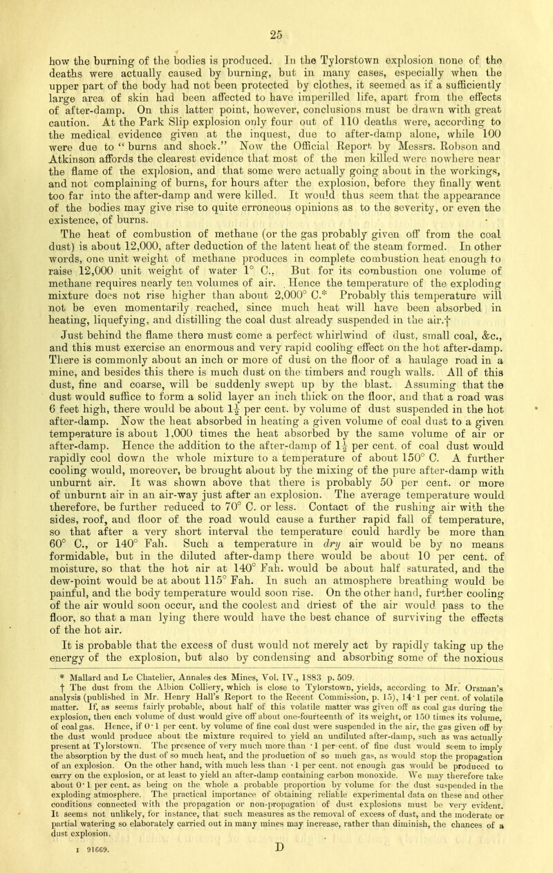 how the burning of the bodies is produced. In the Tylorstown explosion none of the deaths were actually caused by burning, but in many cases, especially when the upper part of the body had not been protected by clothes, it seemed as if a sufficiently large area of skin had been affected to have imperilled life, apart from the effects of after-damp. On this latter point, however, conclusions must be drawn with great caution. At the Park Slip explosion only four out of 110 deaths were, according to the medical evidence given at the inquest, due to after-damp alone, while 100 were due to burns and shock. Now the Official Report by Messrs. Robson and Atkinson affords the clearest evidence that most of the men killed were nowhere near the flame of the explosion, and that some were actually going about in the workings, and not complaining of burns, for hours after the explosion, before they finally went too far into the after-damp and were killed. It would thus seem that the appearance of the bodies may give rise to quite erroneous opinions as to the severity, or even the existence, of burns. The heat of combustion of methane (or the gas probably given off from the coal dust) is about 12,000, after deduction of the latent heat of the steam formed. In other words, one unit weight of methane produces in complete combustion heat enough to raise 12,000 unit weight of water 1° C, But for its combustion one volume of methane requires nearly ten volumes of air. . Hence the temperature of the exploding mixture does not rise higher than about 2,000° 0.* Probably this temperature will not be even momentarily reached, since much heat will have been absorbed in heating, liquefying, and distilling the coal dust already suspended in the air.f Just behind the flame there must come a perfect whirlwind of dust, small coal, &c, and this must exercise an enormous and very rapid cooling effect on the hot after-damp. There is commonly about an inch or more of dust on the floor of a haulage road in a mine, and besides this there is much dust on the timbers and rough walls. All of this dust, fine and coarse, will be suddenly swept up by the blast. Assuming that the dust would suffice to form a solid layer an inch thick on the floor, and that a road was 6 feet high, there would be about 1^ per cent, by volume of dust suspended in the hot after-damp. Now the heat absorbed in heating a given volume of coal dust to a given temperature is about 1,000 times the heat absorbed by the same volume of air or after-damp. Hence the addition to the after-damp of 1^ per cent, of coal dust would rapidly cool down the whole mixture to a temperature of about 150° C. A further cooling would, moreover, be brought about by the mixing of the pure after-damp with unburnt air. It was shown above that there is probably 50 per cent, or more of unburnt air in an air-way just after an explosion. The average temperature would therefore, be further reduced to 70° 0. or less. Contact of the rushing air with the sides, roof, and floor of the road would cause a further rapid fall of temperature, so that after a very short interval the temperature could hardly be more than 60° 0., or 140° Fall. Such a temperature in dry air would be by no means formidable, but in the diluted after-damp there would be about 10 per cent, of moisture, so that the hot air at 140° Fah. would be about half saturated, and the dew-point would be at about 115° Fah. In such an atmosphere breathing would be painful, and the body temperature would soon rise. On the other hand, further cooling of the air would soon occur, and the coolest and driest of the air would pass to the floor, so that a man lying there would have the best chance of surviving the effects of the hot air. It is probable that the excess of dust would not merely act by rapidly taking up the energy of the explosion, but also by condensing and absorbing some of the noxious * Mallard and Le Chatelier, Annates des Mines, Vol. IV., 1883 p. 509. | The dust from the Albion Colliery, which is close to Tylorstown, yields, according to Mr. Orsman's analysis (published in Mr. Henry Hall's Report to the Recent Commission, p. 15), 14• 1 per cent, of volatile matter. If, as seems fairly probable, about half of this volatile matter was given off as coal gas during the explosion, then each volume of dust would give off about one-fourteenth of its weight, or 150 times its volume, of coal gas. Hence, if 0 1 per cent, by volume of fine coal dust were suspended in the air, the eas given off by the dust would produce about tbe mixture required to yield an undiluted after-damp, such as was actually present at Tylorstown. The presence of very much more than -1 per cent, of fine dust M'ould seem to imply the absorption by the dust of so much heat, and the production of so much gas, as would stop the propagation of an explosion. On the other hand, with much less than • 1 per cent, not enough gas would be produced to carry on the explosion, or at least to yield an after-damp containing carbon monoxide. We may therefore take about 0'1 per cent, as being on the whole a probable proportion by volume for the dust suspended in the exploding atmosphere. The practical importance of obtaining reliable experimental data on these and other conditions connected with the propagation or non-propagation of dust explosions must be very evident. It seems not unlikely, for instance, that such measures as the removal of excess of dust, and the moderate or partial watering so elaborately carried out in many mines may increase, rather than diminish, the chances of a dust explosion. I 91GG9. D