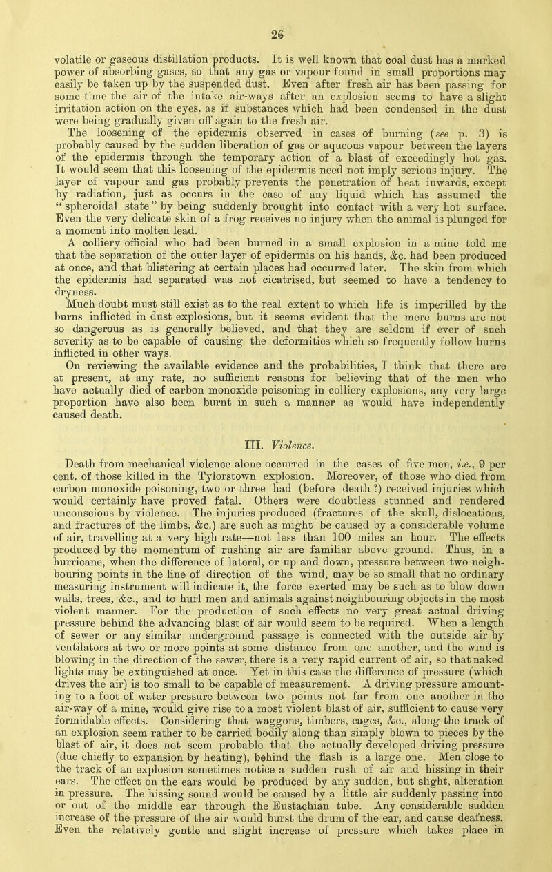 2S volatile or gaseous distillation products. It is well known that coal dust has a marked power of absorbing gases, so that any gas or vapour found in small proportions may easily be taken up by the suspended dust. Even after fresh air has been passing for some time the air of the intake air-ways after an explosion seems to have a slight irritation action on the eyes, as if substances which had been condensed in the dust were being gradually given off again to the fresh air. The loosening of the epidermis observed in cases of burning (see p. 3) is probably caused by the sudden liberation of gas or aqueous vapour between the layers of the epidermis through the temporary action of a blast of exceedingly hot gas. It would seem that this loosening of the epidermis need not imply serious injury. The layer of vapour and gas probably prevents the penetration of heat inwards, except by radiation, just as occurs in the case of any liquid which has assumed the  spheroidal state by being suddenly brought into contact with a very hot surface. Even the very delicate skin of a frog receives no injury when the animal is plunged for a moment into molten lead. A colliery official who had been burned in a small explosion in a mine told me that the separation of the outer layer of epidermis on his hands, &c. had been produced at once, and that blistering at certain places had occurred later. The skin from which the epidermis had separated was not cicatrised, but seemed to have a tendency to dryness. Much doubt must still exist as to the real extent to which life is imperilled by the burns inflicted in dust explosions, but it seems evident that the mere burns are not so dangerous as is generally believed, and that they are seldom if ever of such severity as to be capable of causing the deformities which so frequently follow burns inflicted in other ways. On reviewing the available evidence and the probabilities, I think that there are at present, at any rate, no sufficient reasons for believing that of the men who have actually died of carbon monoxide poisoning in colliery explosions, any very large proportion have also been burnt in such a manner as would have independently caused death. III. Violence. Death from mechanical violence alone occurred in the cases of five men, i.e., 9 per cent, of those killed in the Tylorstown explosion. Moreover, of those who died from carbon monoxide poisoning., two or three had (before death ?) received injuries which would certainly have proved fatal. Others were doubtless stunned and rendered unconscious by violence. The injuries produced (fractures of the skull, dislocations, and fractures of the limbs, &c.) are such as might be caused by a considerable volume of air, travelling at a very high rate—not less than 100 miles an hour. The effects produced by the momentum of rushing air are familiar above ground. Thus, in a hurricane, when the difference of lateral, or up and down, pressure between two neigh- bouring points in the line of direction of the wind, may be so small that no ordinary measuring instrument will indicate it, the force exerted may be such as to blow down walls, trees, &c, and to hurl men and animals against neighbouring objects in the most violent manner. For the production of such effects no very great actual driving pressure behind the advancing blast of air would seem to be required. When a length of sewer or any similar underground passage is connected with the outside air by ventilators at two or more points at some distance from one another, and the wind is blowing in the direction of the sewer, there is a very rapid current of air, so that naked lights may be extinguished at once. Yet in this case the difference of pressure (which drives the air) is too small to be capable of measurement. A driving pressure amount- ing to a foot of water pressure between two points not far from one another in the air-way of a mine, would give rise to a most violent blast of air, sufficient to cause very formidable effects. Considering that waggons, timbers, cages, &c, along the track of an explosion seem rather to be carried bodily along than simply blown to pieces by the blast of air, it does not seem probable that the actually developed driving pressure (due chiefly to expansion by heating), behind the flash is a large one. Men close to the track of an explosion sometimes notice a sudden rush of air and hissing in their ears. The effect on the ears would be produced by any sudden, but slight, alteration in pressure. The hissing sound would be caused by a little air suddenly passing into or out of the middle ear through the Eustachian tube. Any considerable sudden increase of the pressure of the air would burst the drum of the ear, and cause deafness. Even the relatively gentle and slight increase of pressure which takes place in