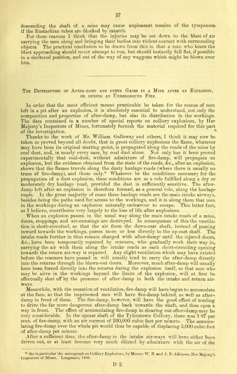 descending the shaft of a mine may cause unpleasant tension of the tympanum if the Eustachian tubes are blocked by catarrh. For these reasons I think that the injuries may be set down to the blast of air carrying the men along and bringing fcheir bodies into violent contact with surrounding objects. The practical conclusion to be drawn from this is, that a man who hears the blast approaching should never attempt to run, but should instantly fall flat, if possible in a sheltered position, and out of the way of any waggons which might be blown over him. The Distribution of After-damp and other Gases in a Mine after an Explosion, or during an Underground Fire. In order that the most efficient means practicable be taken for the rescue of men left in a pit after an explosion, it is absolutely essential to understand, not only the composition and properties of after-damp, but also its distribution in the workings. The data contained in a number of special reports on colliery explosions, by Her Majesty's Inspectors of Mines, fortunately furnish the material required for this part of the investigation. Thanks to the work of Mr. William Galloway and others, I think it may now be taken as proved beyond all doubt, that in great colliery explosions the flame, whatever may have been its original starting point, is propagated along the roads of the mine by coal dust, and, in nearly every case, by coal dust alone. Not only has it been proved experimentally that coal-dust, without admixture of fire-damp, will propagate an explosion, but the evidence obtained from the state of the roads, &c, after an explosion, shows that the flames travels along the dusty haulage roads (where there is usually no trace of fire-damp), and those only.* Whatever be the conditions necessary for the propagation of a dust explosion, these conditions are as a rule fulfilled along a dry or moderately dry haulage road, provided the dust is sufficiently sensitive. The after- damp left after an explosion is therefore formed, as a general rule, along the haulage roads. In the great majority of cases these haulage roads are the main intake airways, besides being the paths used for access to the workings, and it is along them that men in the workings during an explosion naturally endeavour to escape. This latter faot, as I believe, contributes very largely to the loss of life after explosions. When an explosion passes in the usual way along the main intake roads of a mine, doors, stoppings, and air-crossings are destroyed. In consequence of this the ventila- tion is short-circuited, so that the air from the down-cast shaft, instead of passing inward towards the workings, passes more or less directly to the up-cast shaft. The intake roads further in thus remain charged with after-damp' until the injured doors, &c, have been temporarily repaired by rescuers, who gradually work their way in, carrying the air with them along the intake roads as each short-circuiting opening towards the return air-way is repaired. Any slight ventilation which may have existed before the rescuers have passed in will usually tend to carry the after-damp directly into the returns through the blown-out doors. Moreover, much after-damp will usually have been forced directly into the returns during the explosion itself, so that men who may be alive in the workings beyond the limits of the explosion, will at first be effectually shut off by the presence of after-damp in both the intake and return air- ways. Meanwhile, with the cessation of ventilation, fire-damp will have begun to accumulate at the face, so that the imprisoned men will have fire-damp behind, as well as after- damp in front of them. The fire-damp, however, will have the good effect of tending to drive the far more dangerous after-damp back towards the shaft, and thus open a way in front. The effect of accumulating fire-damp in clearing out after-damp may be very considerable. In the upcast shaft of the Tylorstown Colliery, there was T87 per cent, of fire-damp, with an air current of 260,000 cubic feet per minute. The accumu- lating fire-damp over the whole pit would thus be capable of displacing 5.000 cubic feet of after-damp per minute. After a sufficient time, the after-damp in the intake air-ways will have either been driven out, or at least become very much diluted by admixture with the air of the * See in particular the monograph on Colliery Explosions, by Messrs. W.N. and J. B. Atkinson, Her Majesty's Inspectors of Mines. Longmans, 1886. D 2