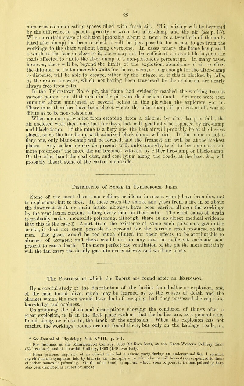 numerous communicating spaces filled with fresh air. This mixing will be favoured by the difference in specific gravity between the after-damp and the air (see p. 13). When a certain stage of dilution (probably about a tenth to a twentieth of the undi- luted after-damp) has been reached, it will be just possible for a man to get from the workings to the shaft without being overcome. In cases where the flame has passed inwards to the face or close to it, there may not be sufficient air available beyond the roads affected to dilute the after-damp to a non-poisonous percentage. In many cases, however, there will be, beyond the limits of the explosion, abundance of air to effect the dilution, so that a man who waits for the rescuers, or long enough for the after-damp to disperse, will be able to escape, either by the intake, or, if this is blocked by falls, by the return air-ways, which, not having been traversed by the explosion, are nearly always free from falls. In the Tylorstown No. 8 pit, the flame had evidently reached the working face at various points, and all the men in the pit. were dead when found. Yet mice were seen running about uninjured at several points in this pit when the explorers got in. There must therefore have been places where the after-damp, if present at all, was so dilute as to be non-poisonous. When men are prevented from escaping from a district by after-damp or falls, the air enclosed with them may last for days, but will gradually be replaced by fire-damp and black-damp. If the mine is a fiery one, the best air will probably be at the lowest places, since the fire-damp, with admixed black-damp, will rise. If the mine is not a fiery one, only black-damp will be formed, and the freshest air will be at the highest places. Any carbon monoxide present will, unfortunately, tend to become more and more poisonous* the more the air becomes vitiated by either fire-damp or black-damp. On the other hand the coal dust, and coal lying along the roads, at the face, &c, will probably absorb some of the carbon monoxide. Distribution of Smoke in Underground Fires. Some of the most disastrous colliery accidents in recent yearsf have been due, not to explosions, but to fires. In these cases the smoke and gases from a fire in or about the downcast shaft or main intake airways, have been carried all over the workings by the ventilation current, killing every man on their path. The chief cause of death is probably carbon monoxide poisoning, although there is no direct medical evidence that this is the case.J Apart from the existence of some such poisonous gas in the smoke, it does not seem possible to account for the terrible effect produced on the men. The gases would be too much diluted for their effects to be attributable to absence of oxygen; and there would nob in any case be sufficient carbonic acid present to cause death. The more perfect the ventilation of the pit the more certainly will the fan carry the deadly gas into every airway and working place. ; The Positions at which the Bodies are found after an Explosion. By a careful study of the distribution of the bodies found after an explosion, and of the men found alive, much may be learned as to the causes of death and the chances which the men would have had of escaping had they possessed the requisite knowledge and coolness. On studying the plans and descriptions showing the condition of things after a great explosion, it is in the first place evident that the bodies are, as a general rule, found along, or close to, the track of the explosion. When the explosion has not reached the workings, bodies are not found there, but only on the haulage roads, or, * See Journal of Physiology, Vol. XVIII., p. 201. f For instance, at the Mauricewood Colliery, 1889 (63 lives lost), at the Great Western Colliery, 1893 (63 lives lost), and at Thornhill Colliery, 1893 (139 lives lost). % From personal inquiries of an official who led a rescue party during an underground fire, I satisfied myself that the symptoms felt by him (in an atmosphere in which lamps still burned) corresponded to those of carbon monoxide poisoning. On the other hand, symptoms which seem to point to irritant poisoning have also been described as caused by smoke.