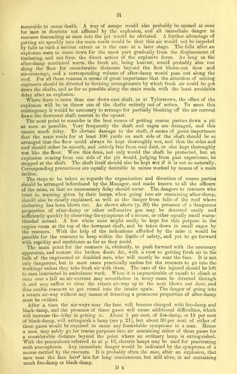 monoxide to cause death. A way of escape would also probably be opened at once for men in districts not affected by the explosion, and all immediate danger to rescuers descending at once into the pit would be obviated. A further advantage of getting air speedily into the main roads would bo that this air would not be impeded by falls to such a serious extent as is the caso at a later stage. The falls after an explosion seem to come down for the most part gradually from the displacement of timbering, and not from the direct action of the explosive force. As long as the after-damp continued warm, the fresh air, being heavier, would probably also run along the floor for considerable distances beyond the first blown-out door and air-crossings, and a corresponding volume of after-damp would pass out along the roof. For all these reasons it seems of great importance that the attention of mining engineers should be directed to devising arrangements by which fresh air could bo got down the shafts, and as far as possible along the main roads, with the least avoidable delay after an explosion. Where there is more than one down-cast shaft, as at Tylorstown, the effect of the explosion will be to throw one of the shafts entirely out of action. To meet this contingency it would be necessary to arrange for partially blocking off the air current down the downcast shaft nearest to the upcast. The next -point to consider is the best means of getting rescue parties down a pit as soon as possible. Very frequently the shaft and cages are damaged, and this causes much delay. To obviate damage to the shaft, it seems of great importance that the main roads for at least 100 yards on each side of the shaft should be so arranged that the floor could always be kept thoroughly wet, and that the sides and roof should either be smooth, and entirely free from coal dust, or else kept thoroughly wet like the floor. Were this done, not only would the shaft be protected, but an explosion coming from one side of the pit would, judging from past experience, be stopped at the shaft. The shaft itself should also be kept wet if it is not so naturally. Corresponding precautions are equally desirable in mines worked by means of a main incline. The steps to be taken as regards the organisation and direction of rescue parties should be arranged beforehand by the Manager, and made known to all the officers of the mine, so that no unnecessary delay should occur. The dangers to rescuers who trust to warning given by their lamps, when going into air containing after-damp, should also be clearly explained, as well as the danger from falls of the roof where timbering has been blown out. As shown above (p. 20) the presence of a dangerous proportion of after-damp or other suffocative gas may be detected easily and sufficiently quickly by observing the symptoms of a mouse, or other equally small warm- blooded animal. A few white mice might easily be kept for this purpose in the engine room at the top of the downcast shaft, and be taken down in small cages by the rescuers. With the help of the indications afforded by the mice it would be possible for the rescuers to keep within the limits of safety, and yet to go forward with rapidity and confidence as far as they could. The main point for the rescuers is, evidently, to push forward with the necessary apparatus, and restore the broken doors &c, with a view to getting fresh air to the bulk of the imprisoned or disabled men, who will mostly be near the face. It is not only dangerous, but in most cases practically useless for the rescuers to go into the workings unless they take fresh air with them. The care of the injured should be left to men instructed in ambulance work. When it is impracticable or unsafe to climb at once over a fall an air-current may nevertheless in many cases be directed through it, and may suffice to clear the return air-way up to the next blown out door, and thus enable rescuers to get round into the intake again. The clanger of going into a return air-way without any means of detecting a poisonous proportion of after-damp must be evident. After a time the air-ways near the face will become charged with fire-damp and black-damp, and the presence of these gases will cause additional difficulties, which will increase the delay in getting in. About 5 per cent, of fire-damp, or 15 per cent of black-damp, will extinguish a lamp (see p. 21), but about 50 per cent, of either of these gases would be required to cause any formidable symptoms in a man. Hence a man may safely go for rescue purposes into air containing either of these gases for a considerable distance beyond the point where an ordinary lamp is extinguished. With the precautions referred to at p. 16, electric lamps may be used for penetrating such atmospheres. Any immediate danger would be indicated by the symptoms of a mouse carried by the rescuers. It is probably often the case, after an explosion, that men near the face have* lain for long unconscious, but still alive, in air containing much fire-damp or black-damp,