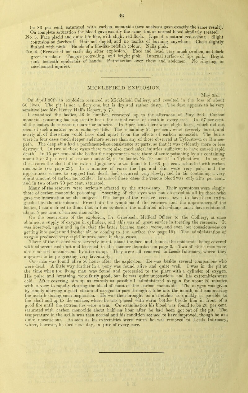 be 83 per cent, saturated with carbon monoxide (two analyses gave exactly the same result). On complete saturation the blood gave exactly the same tint as normal blood similarly treated. No. 3. Face placid and quite life-like., with slight red flush. Lips of a natural red colour. Slight contusion on forehead. Hair not singed, and no marks of burning anywhere. Chest slightly flushed with pink. Hands of a life-like reddish colour. Nails pink. No. 4, (Recovered on sixth day after explosion.) Face and head very much swollen, and dark green in colour. Tongue protruding, and bright pink. Internal surface of lips pink. Bright pink beneath epidermis of hands. Putrefaction over chest and abdomen. No singeing or mechanical injuries. MICKLEFIELD EXPLOSION. May 3rd. On April 30th an explosion occurred at Micklefield Colliery, and resulted in the loss of about 60 lives. The pit is not a fiery one, but is dry and rather dusty. The dust appears to be very sensitive (see Mr. Henry Hall's Report, p. 7). I examined the bodies, 46 in number, recovered up to the afternoon of May 2nd. Carbon monoxide poisoning had apparently been the actual cause of death in every case. In 67 per cent, of the bodies there were no burns or injuries. In 9 per cent, there were slight burns, which did not seem of such a nature as to endanger life. The remaining 24 per cent, were severely burnt, and nearly all of these men would have died apart from the effects of carbon monoxide. The burns were in four cases much deeper and more severe than any of those observed at Tylorstown or Brance- peth. The deep skin had a parchment-like consistence at parts, so that it was evidently more or less destroyed. In two of these cases there were also mechanical injuries sufficient to have caused rapid death. In 15 per cent, of the bodies the appearances were those of acute poisoning by air containing about 2 or 3 per cent, of carbon monoxide, as in bodies No. 19 and 21 at Tylorstown. In one of these cases the blood of the external jugular vein was found to be 63 per cent, saturated with carbon monoxide (see page 23). In a number of cases the lips and skin were very pale, and the appearances seemed to suggest that death had occurred very slowly, and in air containing a very slight amount of carbon monoxide. In one of these cases the venous blood was only 52*5 per cent., and in two others 70 per cent, saturated. Many of the rescuers were seriously affected by the after-damp. Their symptoms were simply those of carbon monoxide poisoning. Smarting of the eyes was not observed at all by those who gave me information on the subject. The lamps of the rescuers seem never to have been extin- guished by the after-damp. From both the symptoms of the rescuers and the appearanceb of the bodies, I am inclined to think that in this explosion the undiluted after-damp must have contained about 5 per cent, of carbon monoxide. On the occurrence of the explosion, Dr. Griesbach, Medical Officer to the Colliery, at once obtained a supply of oxygen in cylinders, and this was of great service in treating the rescuers. It was observed, again and. again, that the latter became much worse, and even lost consciousness on getting into cooler and fresher air, or coming to the surface (see page 19). The administration of oxygen produced very rapid improvement in these cases. Three of the rescued were severely burnt about the face and hands, the epidermis being covered with adherent coal-dust and loosened in the manner described on page 3. Two of these men were also rendered unconscious by after-damp. They were all removed to Leeds Infirmary, where they appeared to be progressing very favourably. One man was found alive 56 hours after the explosion. He was beside several companions who were dead. A little way further in a pony was found alive and quite well. I was in the pit at the time when the living man was found, and proceeded to the place with a cylinder of oxygen. His pulse and breathing were fairly good, but he was quite unconscious and his extremities were cold. After covering him up as warmly as possible I administered oxygen for about 20 minutes with a view to rapidly clearing the blood of most of the carbon monoxide. The oxygen was given by simply allowing a good stream of oxygen to pass through a tube into the mouth, and compressing the nostrils during each inspiration. He was then brought on a stretcher as quickly as possible to the shaft and up to the surface, where he was placed with warm bottles beside him in front of a good fire until the extremities were warm. On examination his blood was found to be 20 per cent, saturated with carbon monoxide about half an hour after he had been got out of the pit. The temperature in the axilla was then normal and his condition seemed to have improved, though be was quite unconscious. As soon as his extremities were warm he was removed to Leeds Infirmary, where, however, he died next day, in pite of every care.