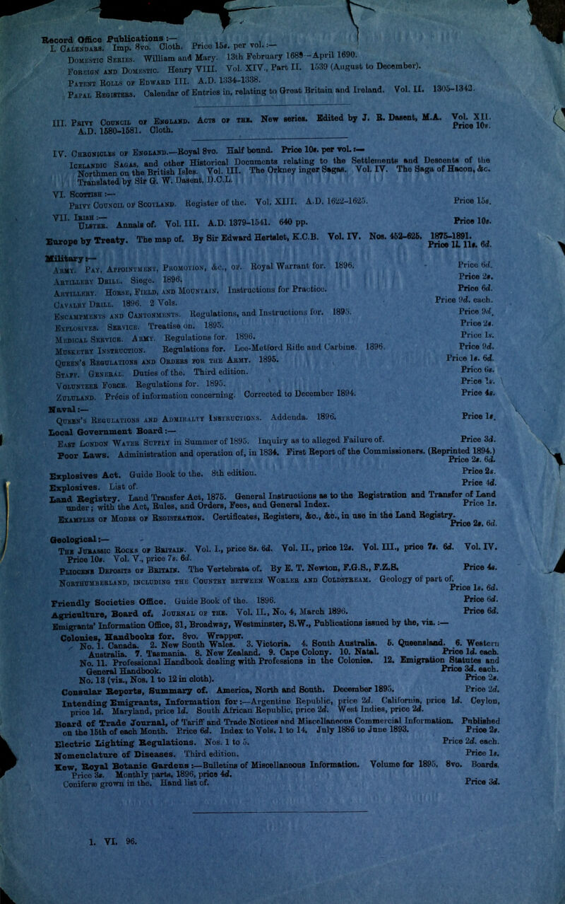 Record Office Publications:— I. Calendars. Imp. 8vo. Cloth. Price 15*. per vol. :— Domestic Series. William and Mary. 13fch February 1689-April 1690. Forbign and Domestic. Henry VIII. Vol. XIV., Part II. 1-539 (August to December). Patent Rolls of Edward III. A.D. 1334-1338. Papal Registers. Calendar of Entries in, relating to Great Britain and Ireland. Vol. II. 1305-134.. Ill Pbiyy Council of England. Acts of the. New series. Edited by J. B. Dasent, M.A. Vol XII. A.D. 1580-1581. Cloth. Price 10«. I V. Chronicles of England.—Royal 8vo. Half bound. Price 10». per voL »— t,,..™.. «apas and other Historical Documents relating to the Settlements and Desoents of the nSSSJf^he Bntfsh Mes Vol. III. The Orkney inger Sagas. Vol. IT. The Saga of Hacon, Ac. Translated by Sir G. W. Dasent, D.CL. VI. Scottish :— . Privy Council of Scotland. Register of the. Vol. XIII. A.D. 1622-1625. Pnoe 15s. VII. Ieish :— Ulsteb. Annals of. Europe by Treaty Vol.111. A.D. 1379-1541. 640 pp. Price 10*. The map of. By Sir Edward Hertslet, K.C.B. Vol. IT. Nos. 452-625. 1875-1891. r Pnoe 1L 111. 6d. Royal Warrant for. 1896. Instructions for Practice. 1895. 1896, Military :— Army. Pay, Appointment, Promotion, &c., of. Artilleby Dhill. Siege. 1896. Aetilleby. Hobse, Field, and Mountain. Cavaley Dbill. 1896. 2 Vols. Encampments and Cantonments. Regulations, and Instructions for. Uvvlosives. Seevice. Treatise on. 1895. Medical Seevice. Army. Regulations for. 1896. Musketry Instruction. Eegulations for. Lee-Metiord Ritle and Carbine. Queen's Regulations and Oedees for the Aemy. 1895. Staff. Genebax. Duties of the. Third edition. Volunteeb Force. Regulations for. 1895. Zoluland. Precis of information concerning. Corrected to December 1894. Naval :— Queen's Regulations and Admiralty Instructions. Addenda. 1896. Local Government Board:— East London Water Supply in Summer of 1895. Inquiry as to alleged Failure of. Poor Laws. Administration and operation of, in 1834. First Report of the Commissioners. (Reprinted 1894.) Price 2t. 6». Explosives Act. Guide Book to the. 8th edition. Price 2s. Explosives. List of. jm Land Keffistry. Land Transfer Aot, 1875. General Instructions as to the Registration and Transfer of Land under? with the Act, Rules, and Orders, Fees, and General Index. Price Is. Examples of Modes of Registration. Certificates, Registers, &o., &c, in use in the Land Registry. Price it. oa. Price 6d. Price 2t. Price 6<2. Price 9(2. each. Price 9d. Price it. Price Is. Price 9(2. Price 1«. 6d. Price tis. Price Is. Price it. Price 1#. Price 3d. Vol. II., price 12«. Vol. III., price 1$. 6d. Vol. IT. Price 48. Geological :— The Jurassic Rocks of Britain. Vol. L, price 8«. 6d. Price 10*. Vol. V., price 7s. 6d. Pliocene Deposits of Bbitain. The Vertebrata of. By E. T. Newton, F.G.S., F.Z.S. Northumberland, including the Country between Woblee and Coldstream. Geology of part of. Price Is. 6a. Friendly Societies Office. Guide Book of the. 1896. Price 6c2. Agriculture, Board ofi Jouenal of the. Vol. II., No. 4, March 1896. Price 6d. Emigrants' Information Office, 31, Broadway, Westminster, S.W., Publications issued by the, viz. :— Colonies, Handbooks for. 8vo. Wrapper. '; jf0 i Canada. 2. New South Wales. 3. Victoria. 4. South Australia. 6. Queensland. 6. WeBtern Australia. 7. Tasmania. 8. New Zealand. 9. Cape Colony. 10. Natal. Price Id. each. No 11 Professional Handbook dealing with Professions in the ColonieB. 12. Emigration Statutes and General Handbook. M» 3d. each. No. 13 (viz., Nos. 1 to 12 in cloth). Pnoe 2t. Consular Eeports, Summary of. America, North and South. December 1895. Price 2d. Intending Emigrants, Information for:—Argentine Republic, price 2(2. California, price Id. Ceylon, price 1(2. Maryland, price Id. South African Republic, price 2<2. West Indies, prioe 2<2. Board of Trade Journal, of Tariff and Trade NoticeB and Miscellaneous Commercial Information. Published on the 15th of each Month. Price 6(2. Index to Vols. 1 to 14. July 1886 to June 1893. Prioe 2». Electric Lighting Eegulations. Nos. 1 to 5. Price 2d. each. Nomenclature of Diseases. Third edition. Price la. Kew, Royal Botanic Gardens:— Bulletins of Miscellaneous Information. Volume for 1895, 8vo. Boards, Price 38. Monthly parts, 1896, price 4d. Coniferae grown in the. Hand list of. Price 3d.