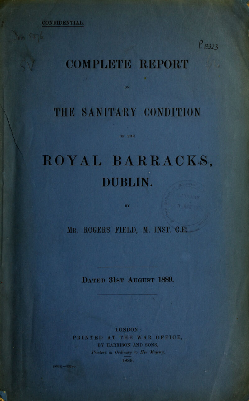 (33^3 COMPLETE REPORT ON THE SANITARY CONDITION OF THE ROYAL BARRACKS, DUBLIN. BY Mr. ROGERS FIELD, M. INST. C.E. Dated 31st August 1889. LONDON: PRINTED AT THE WAR OFFICE, BY HARRISON AND SONS, Printers in Ordinary to Her Majesty. 1889. (B391)—532wo i