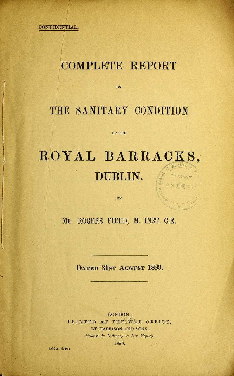 CONFIDENTIAL. COMPLETE REPORT ON THE SANITARY CONDITION OF THE ROYAL BARRACKS DUBLIN. BY Mr. ROGERS FIELD, M. INST. C.E. Dated 31st August 1889. LONDON; PRINTED AT THEU^^R OFFICE, BY HARRISON AND SONS, Printers in Ordinary to Her Majesty. 1889. (b391)—532wo