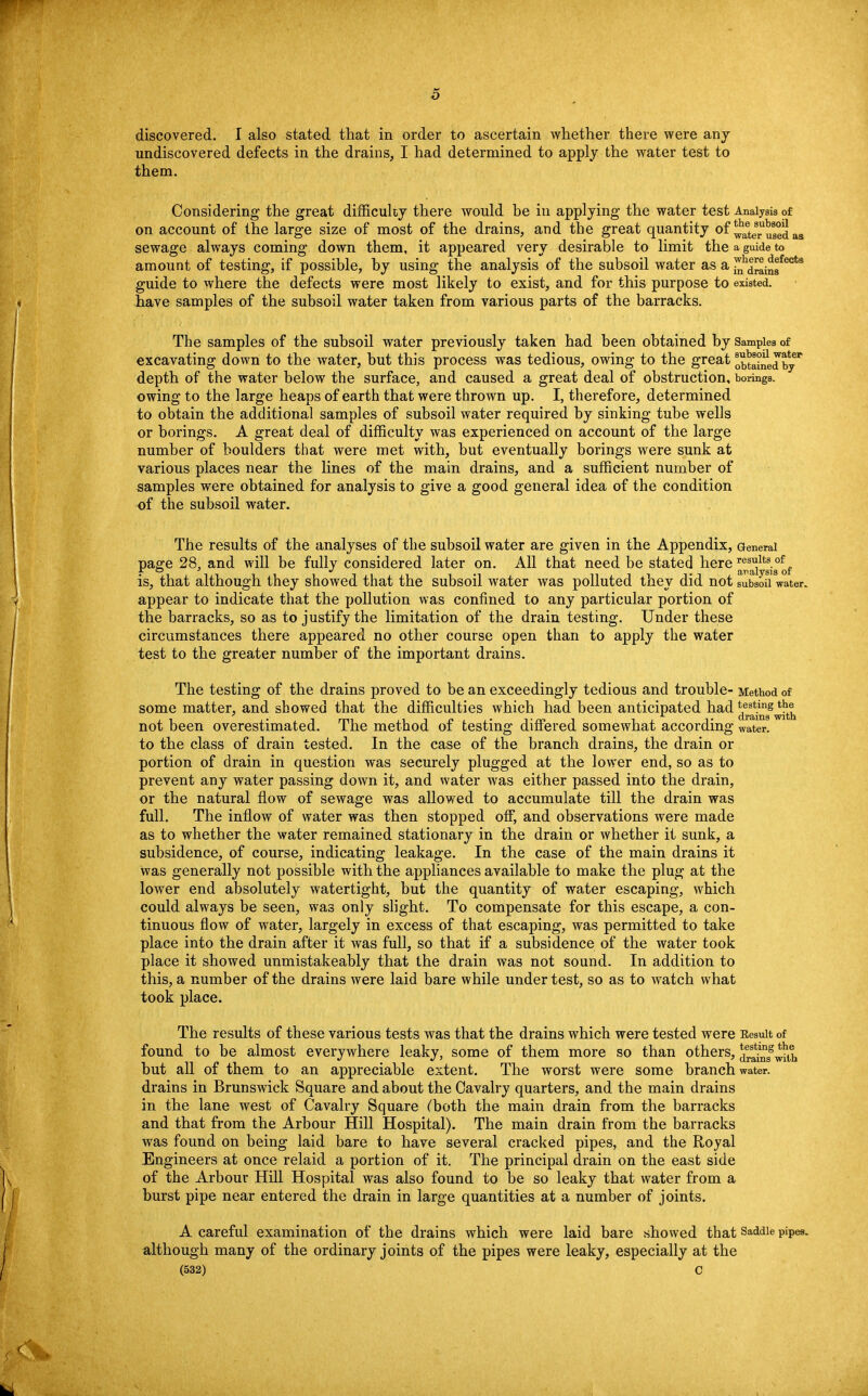 discovered. I also stated that in order to ascertain whether there were any undiscovered defects in the drains, I had determined to apply the water test to them. Considering the great difficulty there would be in applying the water test Analysis of on account of the large size of most of the drains, and the great quantity of ^ter^sed as sewage always coming down them, it appeared very desirable to limit the a guide to amount of testing, if possible, by using the analysis of the subsoil water as a j^|^i™ecta guide to where the defects were most likely to exist, and for this purpose to existed, have samples of the subsoil water taken from various parts of the barracks. The samples of the subsoil water previously taken had been obtained by Samples of excavating down to the water, but this process was tedious, owing to the great ^tai^ed byP depth of the water below the surface, and caused a great deal of obstruction, borings, owing to the large heaps of earth that were thrown up. I, therefore, determined to obtain the additional samples of subsoil water required by sinking tube wells or borings. A great deal of difficulty was experienced on account of the large number of boulders that were met with, but eventually borings were sunk at various places near the lines of the main drains, and a sufficient number of samples were obtained for analysis to give a good general idea of the condition of the subsoil water. The results of the analyses of the subsoil water are given in the Appendix, General page 28. and will be fully considered later on. All that need be stated here results.of. is, that although they showed that the subsoil water was polluted they did not subsoil water, appear to indicate that the pollution was confined to any particular portion of the barracks, so as to justify the limitation of the drain testing. Under these circumstances there appeared no other course open than to apply the water test to the greater number of the important drains. The testing of the drains proved to be an exceedingly tedious and trouble- Method of some matter, and showed that the difficulties which had been anticipated had j^*^^ not been overestimated. The method of testing differed somewhat according water, to the class of drain tested. In the case of the branch drains, the drain or portion of drain in question was securely plugged at the lower end, so as to prevent any water passing down it, and water was either passed into the drain, or the natural flow of sewage was allowed to accumulate till the drain was full. The inflow of water was then stopped off, and observations were made as to whether the water remained stationary in the drain or whether it sunk, a subsidence, of course, indicating leakage. In the case of the main drains it was generally not possible with the appliances available to make the plug at the lower end absolutely watertight, but the quantity of water escaping, which could always be seen, was only slight. To compensate for this escape, a con- tinuous flow of water, largely in excess of that escaping, was permitted to take place into the drain after it was full, so that if a subsidence of the water took place it showed unmistakeably that the drain was not sound. In addition to this, a number of the drains were laid bare while under test, so as to watch what took place. The results of these various tests was that the drains which were tested were Eesuit of found to be almost everywhere leaky, some of them more so than others, ^^^ih but all of them to an appreciable extent. The worst were some branch water, drains in Brunswick Square and about the Cavalry quarters, and the main drains in the lane west of Cavalry Square (both the main drain from the barracks and that from the Arbour Hill Hospital). The main drain from the barracks was found on being laid bare to have several cracked pipes, and the Royal Engineers at once relaid a portion of it. The principal drain on the east side of the Arbour Hill Hospital was also found to be so leaky that water from a burst pipe near entered the drain in large quantities at a number of joints. A careful examination of the drains which were laid bare showed that Saddle pipes, although many of the ordinary joints of the pipes were leaky, especially at the