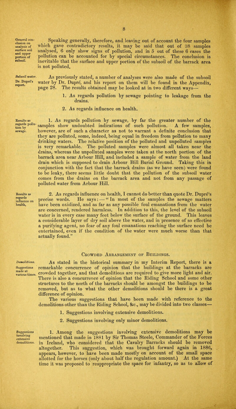 General con- clusion on analysis of surface soil and upper portion of subsoil. Speaking generally, therefore, and leaving out of account the four samples which gave contradictory results, it may be said that out of 38 samples analysed, 6 only show signs of pollution, and in 5 out of these 6 cases the pollution can he accounted for by special circumstances. The conclusion is inevitable that the surface and upper portion of the subsoil of the barrack area is not polluted. Subsoil water, Dr. Dupre's report. As previously stated, a number of analyses were also made of the subsoil water by Dr. Dupre, and his report on them will be found in the Appendix, page 28. The results obtained may be looked at in two different ways— 1. As regards pollution by sewage pointing to leakage from the drains. 2. As regards influence on health. Results as 1. As regards pollution by sewage, by far the greater number of the tioTbyP°Uu samPles snow undoubted indications of such pollution. A few samples, sewage. however, are of such a character as not to warrant a definite conclusion that they are polluted, some, indeed, being equal in freedom from pollution to many drinking waters. The relative position of the polluted and unpolluted samples is very remarkable. The polluted samples were almost all taken near the drains, whereas the unpolluted samples were taken at the north portion of the barrack area near Arbour Hill, and included a sample of water from the land drain which is supposed to drain Arbour Hill Burial Ground. Taking this in conjunction with the fact that the barrack drains (as we have seen) were found to be leaky, there seems little doubt that the pollution of the subsoil water comes from the drains on the barrack area and not from any passage of polluted water from Arbour Hill. Eesuits as 2. As regards influence on health, I cannot do better than quote Dr. Dupr6's influence on precise words. He says: — In most of the samples the sewage matters health, have been oxidized, and as far as any possible foul emanations from the water are concerned, rendered harmless. In addition to this, the level of the subsoil water is in every case many feet below the surface of the ground. This leaves a considerable layer of dry soil above the water, and in presence of so effective a purifying agent, no fear of any foul emanations reaching the surface need be entertained, even if the condition of the water were much worse than that actually found. Crowded Arrangement op Buildings. Demolitions. _A,S stated in the historical summary in my Interim Report, there is a Suggestions remarkable concurrence of opinion that the buildings at the barracks are ^arfousUmes. crowded together, and that demolitions are required to give more light and air. There is also a concurrence of opinion that the Riding School and some other structures to the north of the barracks should be amongst the buildings to be removed, but as to what the other demolitions should be there is a great difference of opinion. The various suggestions that have been made with reference to the demolitions other than the Riding School, &c, may be divided into two classes— 1. Suggestions involving extensive demolitions. 2. Suggestions involving only minor demolitions. Suggestions i. Among the suggestions involving extensive demolitions may be exteS mentioned that made in 1881 by Sir Thomas Steele, Commander of the Forces demolitions. jn Ireland, who considered that the Cavalry Barracks should be removed altogether. This suggestion, which was brought forward again in 1886, appears, however, to have been made mostly on account of the small space allotted for the horses (only about half the regulation amount.) At the same time it was proposed to reappropriate the space for infantry, so as to allow of