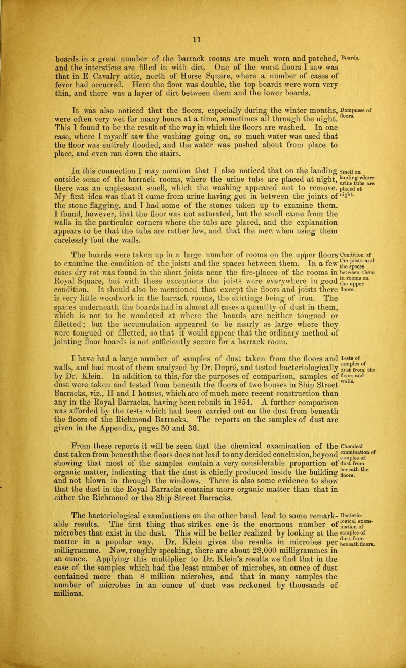 boards in a great number of the barrack rooms are much worn and patched, Boards, and the interstices are filled in with dirt. One of the worst floors I saw was that in E Cavalry attic, north of Horse Square, where a number of cases of fever had occurred. Here the floor was double, the top boards were worn very thin, and there was a layer of dirt between them and the lower boards. It was also noticed that the floors, especially during the winter months, Dampness of were often very wet for many hours at a time, sometimes all through the night. 00rs' This 1 found to be the result of the way in which the floors are washed. In one case, where I myself saw the washing going on, so much water was used that the floor was entirely flooded, and the water was pushed about from place to place, and even ran down the stairs. In this connection I may mention that I also noticed that on the landing SmeU on outside some of the barrack rooms, where the urine tubs are placed at night, ^^a^liei9 there was an unpleasant smell, which the washing appeared not to remove, placed at My first idea was that it came from urine having got in between the joints ofmghu the stone flagging, and I had some of the stones taken up to examine them. I found, however, that the floor was not saturated, but the smell came from the walls in the particular corners where the tubs are placed, and the explanation appears to be that the tubs are rather low, and that the men when using them carelessly foul the walls. The boards were taken up in a large number of rooms on the upper floors Condition of to examine the condition of the joists and the spaces between them. In a few the spacesand cases dry rot was found in the short joists near the fire-places of the rooms in between them Eoyal Square, but with these exceptions the joists were everywhere in good ^er°°™gron condition. It should also be mentioned that except the floors and joists there floors, is very little woodwork in the barrack rooms, the skirtings being of iron. The spaces underneath the boards had in almost all cases a quantity of dust in them, which is not to be wondered at where the boards are neither tongued or filletted; but the accumulation appeared to be nearly as large where they were tongued or filletted, so that it would appear that the ordinary method of jointing floor boards is not sufficiently secure for a barrack room. I have had a large number of samples of dust taken from the floors and Tests of walls, and had most of them analysed by Dr. Dupre, and tested bacteriologically d^from the by Dr. Klein. In addition to this,- for the purposes of comparison, samples offloors and dust were taken and tested from beneath the floors of two houses in Ship Street wa s' Barracks, viz., H and I houses, which are of much more recent construction than any in the Eoyal Barracks, having been rebuilt in 1854. A further comparison was afforded by the tests which had been carried out on the dust from beneatb the floors of the Richmond Barracks. The reports on the samples of dust are given in the Appendix, pages 30 and 36. From these reports it will be seen that the chemical examination of the chemical dust taken from beneath the floors does not lead to any decided conclusion, beyond sampieTofn °f showing that most of the samples contain a very considerable proportion of dust from organic matter, indicating that the dust is chiefly produced inside the building the and not blown in through the windows. There is also some evidence to show that the dust in the Eoyal Barracks contains more organic matter than that in either the Eichmond or the Ship Street Barracks. The bacteriological examinations on the other hand lead to some remark- Bacterio- able results. The first thing that strikes one is the enormous number of j°f^ e™m~ microbes that exist in the dust. This will be better realized by looking at the samples of matter in a popular way. Dr. Klein gives the results in microbes per beneathZors. milligramme. Now, roughly speaking, there are about 28,000 milligrammes in an ounce. Applying this multiplier to Dr. Klein's results we find that in the case of the samples which had the least number of microbes, an ounce of dust contained more than 8 million microbes, and that in many samples the number of microbes in an ounce of dust was reckoned by thousands of millions.